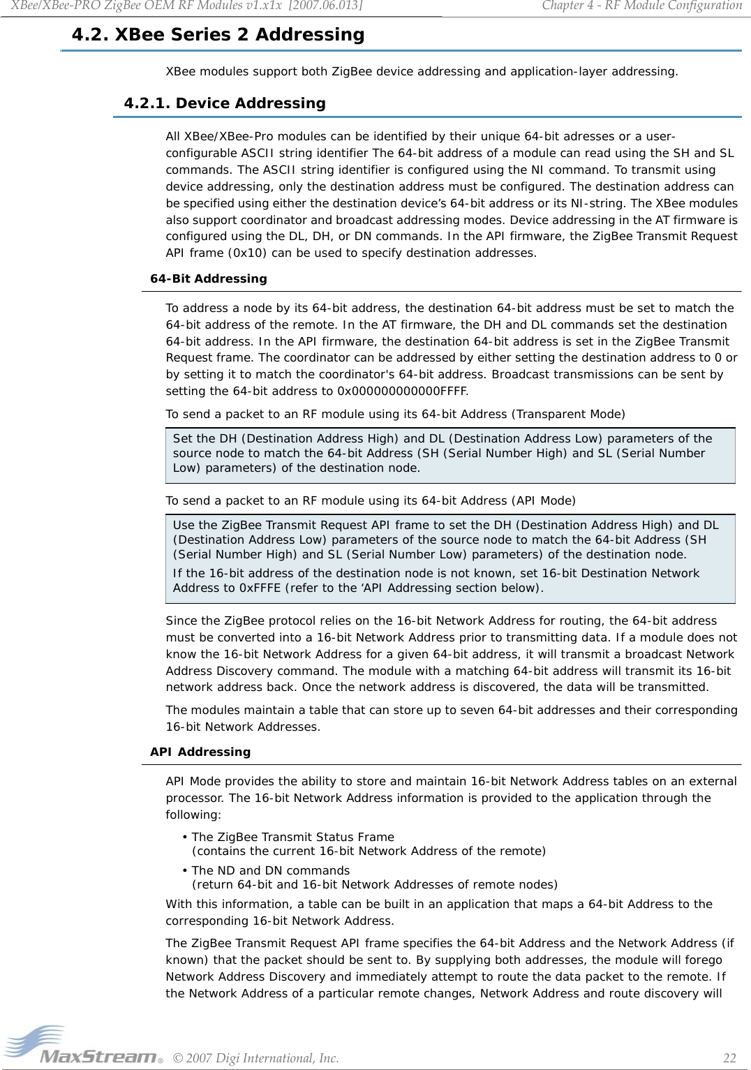 XBee/XBee‐PROZigBeeOEMRFModulesv1.x1x[2007.06.013]©2007DigiInternational,Inc. 22Chapter4‐RFModuleConfiguration4.2. XBee Series 2 AddressingXBee modules support both ZigBee device addressing and application-layer addressing. 4.2.1. Device AddressingAll XBee/XBee-Pro modules can be identified by their unique 64-bit adresses or a user-configurable ASCII string identifier The 64-bit address of a module can read using the SH and SL commands. The ASCII string identifier is configured using the NI command. To transmit using device addressing, only the destination address must be configured. The destination address can be specified using either the destination device’s 64-bit address or its NI-string. The XBee modules also support coordinator and broadcast addressing modes. Device addressing in the AT firmware is configured using the DL, DH, or DN commands. In the API firmware, the ZigBee Transmit Request API frame (0x10) can be used to specify destination addresses.64-Bit AddressingTo address a node by its 64-bit address, the destination 64-bit address must be set to match the 64-bit address of the remote. In the AT firmware, the DH and DL commands set the destination 64-bit address. In the API firmware, the destination 64-bit address is set in the ZigBee Transmit Request frame. The coordinator can be addressed by either setting the destination address to 0 or by setting it to match the coordinator&apos;s 64-bit address. Broadcast transmissions can be sent by setting the 64-bit address to 0x000000000000FFFF.To send a packet to an RF module using its 64-bit Address (Transparent Mode)To send a packet to an RF module using its 64-bit Address (API Mode)Since the ZigBee protocol relies on the 16-bit Network Address for routing, the 64-bit address must be converted into a 16-bit Network Address prior to transmitting data. If a module does not know the 16-bit Network Address for a given 64-bit address, it will transmit a broadcast Network Address Discovery command. The module with a matching 64-bit address will transmit its 16-bit network address back. Once the network address is discovered, the data will be transmitted.The modules maintain a table that can store up to seven 64-bit addresses and their corresponding 16-bit Network Addresses.API AddressingAPI Mode provides the ability to store and maintain 16-bit Network Address tables on an external processor. The 16-bit Network Address information is provided to the application through the following:•The ZigBee Transmit Status Frame  (contains the current 16-bit Network Address of the remote)• The ND and DN commands  (return 64-bit and 16-bit Network Addresses of remote nodes)With this information, a table can be built in an application that maps a 64-bit Address to the corresponding 16-bit Network Address. The ZigBee Transmit Request API frame specifies the 64-bit Address and the Network Address (if known) that the packet should be sent to. By supplying both addresses, the module will forego Network Address Discovery and immediately attempt to route the data packet to the remote. If the Network Address of a particular remote changes, Network Address and route discovery will Set the DH (Destination Address High) and DL (Destination Address Low) parameters of the source node to match the 64-bit Address (SH (Serial Number High) and SL (Serial Number Low) parameters) of the destination node.Use the ZigBee Transmit Request API frame to set the DH (Destination Address High) and DL (Destination Address Low) parameters of the source node to match the 64-bit Address (SH (Serial Number High) and SL (Serial Number Low) parameters) of the destination node.If the 16-bit address of the destination node is not known, set 16-bit Destination Network Address to 0xFFFE (refer to the ‘API Addressing section below).