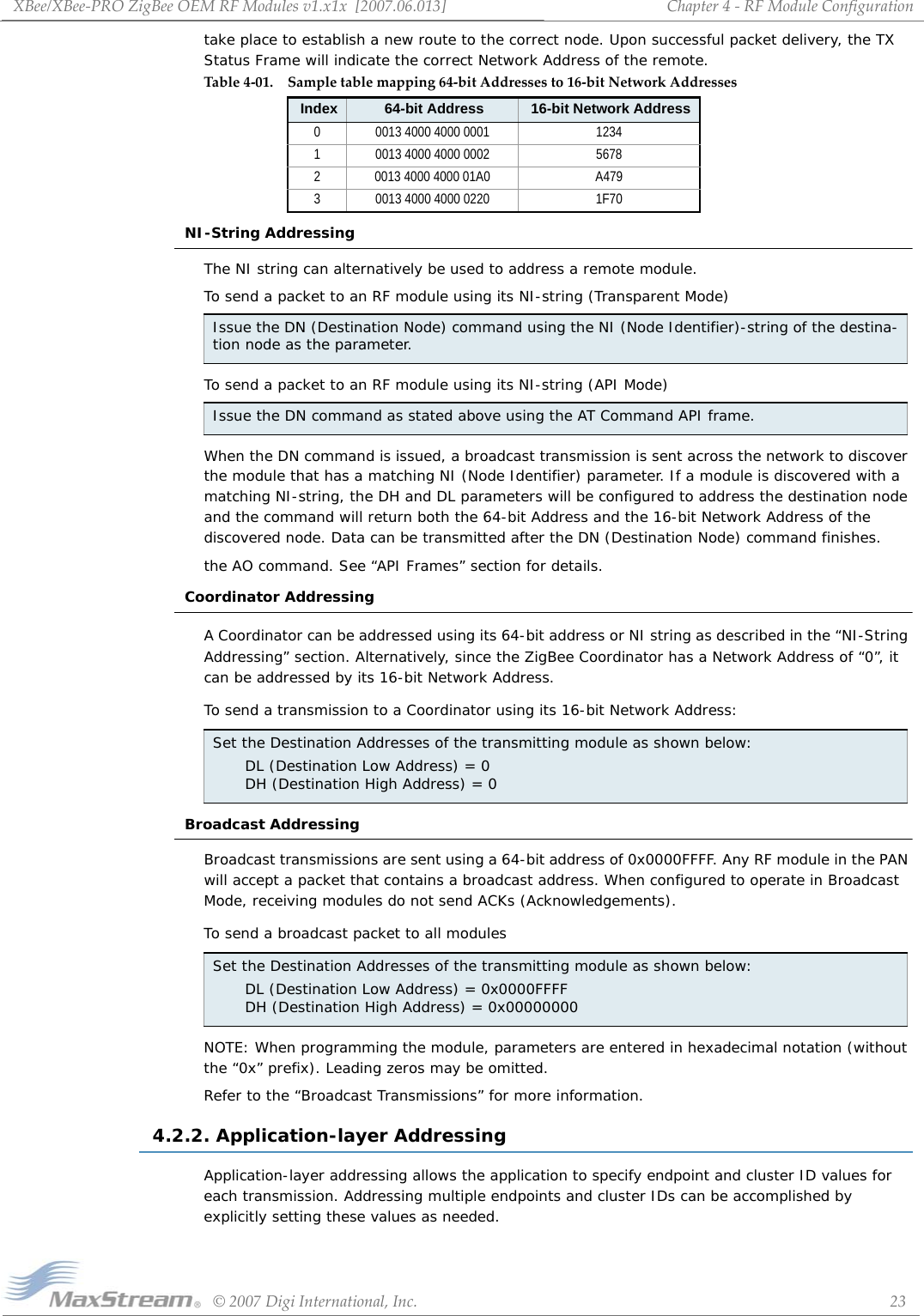 XBee/XBee‐PROZigBeeOEMRFModulesv1.x1x[2007.06.013]©2007DigiInternational,Inc. 23Chapter4‐RFModuleConfigurationtake place to establish a new route to the correct node. Upon successful packet delivery, the TX Status Frame will indicate the correct Network Address of the remote.NI-String AddressingThe NI string can alternatively be used to address a remote module. To send a packet to an RF module using its NI-string (Transparent Mode)To send a packet to an RF module using its NI-string (API Mode)When the DN command is issued, a broadcast transmission is sent across the network to discover the module that has a matching NI (Node Identifier) parameter. If a module is discovered with a matching NI-string, the DH and DL parameters will be configured to address the destination node and the command will return both the 64-bit Address and the 16-bit Network Address of the discovered node. Data can be transmitted after the DN (Destination Node) command finishes.the AO command. See “API Frames” section for details.Coordinator AddressingA Coordinator can be addressed using its 64-bit address or NI string as described in the “NI-String Addressing” section. Alternatively, since the ZigBee Coordinator has a Network Address of “0”, it can be addressed by its 16-bit Network Address.To send a transmission to a Coordinator using its 16-bit Network Address:   Broadcast AddressingBroadcast transmissions are sent using a 64-bit address of 0x0000FFFF. Any RF module in the PAN will accept a packet that contains a broadcast address. When configured to operate in Broadcast Mode, receiving modules do not send ACKs (Acknowledgements).To send a broadcast packet to all modulesNOTE: When programming the module, parameters are entered in hexadecimal notation (without the “0x” prefix). Leading zeros may be omitted.Refer to the “Broadcast Transmissions” for more information.4.2.2. Application-layer AddressingApplication-layer addressing allows the application to specify endpoint and cluster ID values for each transmission. Addressing multiple endpoints and cluster IDs can be accomplished by explicitly setting these values as needed.Table4‐01. Sampletablemapping64‐bitAddressesto16‐bitNetworkAddressesIndex 64-bit Address 16-bit Network Address0 0013 4000 4000 0001 12341 0013 4000 4000 0002 56782 0013 4000 4000 01A0 A4793 0013 4000 4000 0220 1F70Issue the DN (Destination Node) command using the NI (Node Identifier)-string of the destina-tion node as the parameter.Issue the DN command as stated above using the AT Command API frame. Set the Destination Addresses of the transmitting module as shown below:DL (Destination Low Address) = 0 DH (Destination High Address) = 0Set the Destination Addresses of the transmitting module as shown below:DL (Destination Low Address) = 0x0000FFFF DH (Destination High Address) = 0x00000000