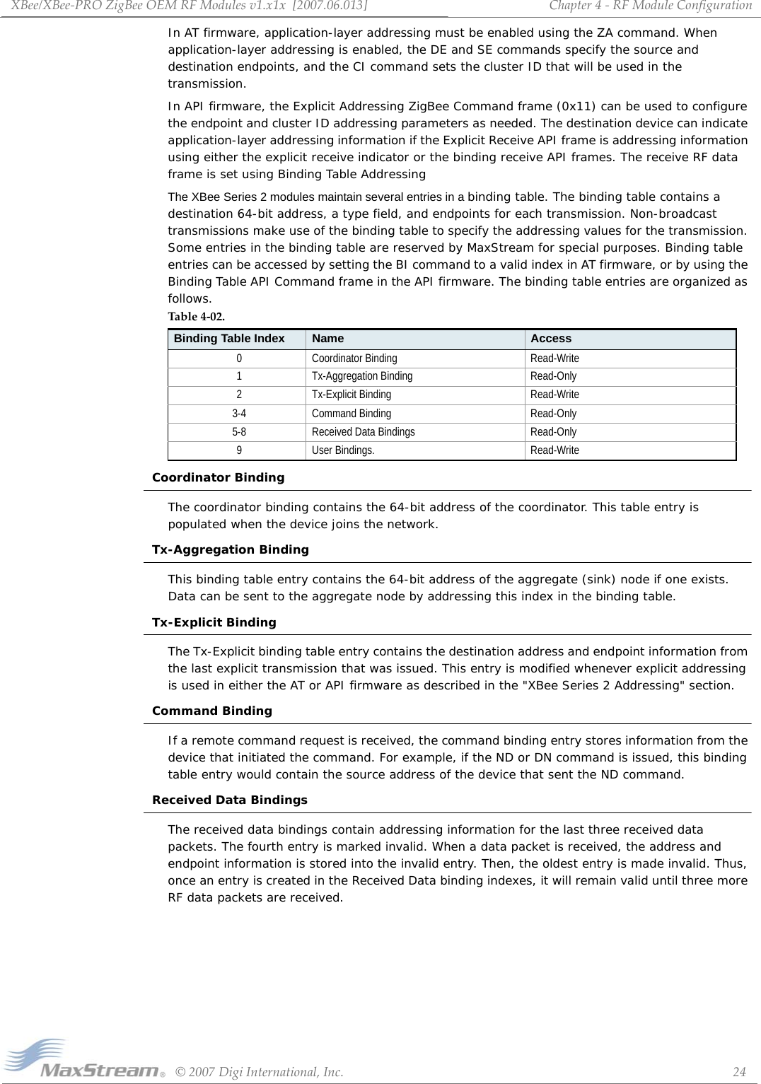 XBee/XBee‐PROZigBeeOEMRFModulesv1.x1x[2007.06.013]©2007DigiInternational,Inc. 24Chapter4‐RFModuleConfigurationIn AT firmware, application-layer addressing must be enabled using the ZA command. When application-layer addressing is enabled, the DE and SE commands specify the source and destination endpoints, and the CI command sets the cluster ID that will be used in the transmission.In API firmware, the Explicit Addressing ZigBee Command frame (0x11) can be used to configure the endpoint and cluster ID addressing parameters as needed. The destination device can indicate application-layer addressing information if the Explicit Receive API frame is addressing information using either the explicit receive indicator or the binding receive API frames. The receive RF data frame is set using Binding Table AddressingThe XBee Series 2 modules maintain several entries in a binding table. The binding table contains a destination 64-bit address, a type field, and endpoints for each transmission. Non-broadcast transmissions make use of the binding table to specify the addressing values for the transmission. Some entries in the binding table are reserved by MaxStream for special purposes. Binding table entries can be accessed by setting the BI command to a valid index in AT firmware, or by using the Binding Table API Command frame in the API firmware. The binding table entries are organized as follows.Coordinator BindingThe coordinator binding contains the 64-bit address of the coordinator. This table entry is populated when the device joins the network.Tx-Aggregation BindingThis binding table entry contains the 64-bit address of the aggregate (sink) node if one exists. Data can be sent to the aggregate node by addressing this index in the binding table.Tx-Explicit BindingThe Tx-Explicit binding table entry contains the destination address and endpoint information from the last explicit transmission that was issued. This entry is modified whenever explicit addressing is used in either the AT or API firmware as described in the &quot;XBee Series 2 Addressing&quot; section. Command BindingIf a remote command request is received, the command binding entry stores information from the device that initiated the command. For example, if the ND or DN command is issued, this binding table entry would contain the source address of the device that sent the ND command.Received Data BindingsThe received data bindings contain addressing information for the last three received data packets. The fourth entry is marked invalid. When a data packet is received, the address and endpoint information is stored into the invalid entry. Then, the oldest entry is made invalid. Thus, once an entry is created in the Received Data binding indexes, it will remain valid until three more RF data packets are received.Table4‐02.Binding Table Index Name Access0 Coordinator Binding Read-Write1 Tx-Aggregation Binding Read-Only2 Tx-Explicit Binding Read-Write3-4 Command Binding Read-Only5-8 Received Data Bindings Read-Only9 User Bindings. Read-Write