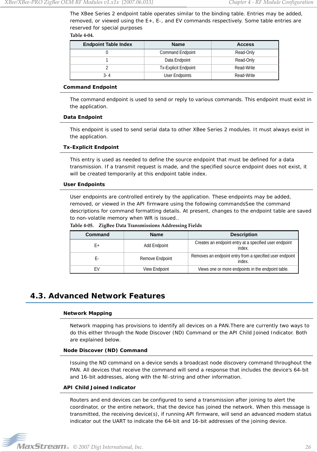 XBee/XBee‐PROZigBeeOEMRFModulesv1.x1x[2007.06.013]©2007DigiInternational,Inc. 26Chapter4‐RFModuleConfigurationThe XBee Series 2 endpoint table operates similar to the binding table. Entries may be added, removed, or viewed using the E+, E-, and EV commands respectively. Some table entries are reserved for special purposesCommand EndpointThe command endpoint is used to send or reply to various commands. This endpoint must exist in the application.Data EndpointThis endpoint is used to send serial data to other XBee Series 2 modules. It must always exist in the application.Tx-Explicit EndpointThis entry is used as needed to define the source endpoint that must be defined for a data transmission. If a transmit request is made, and the specified source endpoint does not exist, it will be created temporarily at this endpoint table index.User EndpointsUser endpoints are controlled entirely by the application. These endpoints may be added, removed, or viewed in the API firmware using the following commandsSee the command descriptions for command formatting details. At present, changes to the endpoint table are saved to non-volatile memory when WR is issued..4.3. Advanced Network FeaturesNetwork MappingNetwork mapping has provisions to identify all devices on a PAN.There are currently two ways to do this either through the Node Discover (ND) Command or the API Child Joined Indicator. Both are explained below.Node Discover (ND) Command  Issuing the ND command on a device sends a broadcast node discovery command throughout the PAN. All devices that receive the command will send a response that includes the device’s 64-bit and 16-bit addresses, along with the NI-string and other information.API Child Joined IndicatorRouters and end devices can be configured to send a transmission after joining to alert the coordinator, or the entire network, that the device has joined the network. When this message is transmitted, the receiving device(s), if running API firmware, will send an advanced modem status indicator out the UART to indicate the 64-bit and 16-bit addresses of the joining device.Table4‐04.Endpoint Table Index Name Access0 Command Endpoint Read-Only1 Data Endpoint Read-Only2 Tx-Explicit Endpoint Read-Write3- 4 User Endpoints Read-WriteTable4‐05. ZigBeeDataTransmissionsAddressingFieldsCommand Name DescriptionE+ Add Endpoint Creates an endpoint entry at a specified user endpoint index.E- Remove Endpoint Removes an endpoint entry from a specified user endpoint index.EV View Endpoint Views one or more endpoints in the endpoint table.