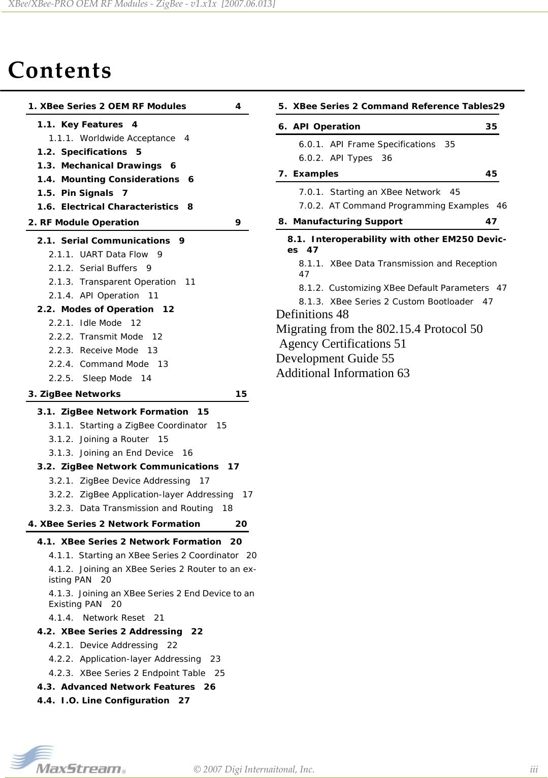 ContentsXBee/XBee‐PROOEMRFModules‐ZigBee‐v1.x1x[2007.06.013]©2007DigiInternaitonal,Inc. iii1. XBee Series 2 OEM RF Modules 41.1.  Key Features   41.1.1.  Worldwide Acceptance   41.2.  Specifications   51.3.  Mechanical Drawings   61.4.  Mounting Considerations   61.5.  Pin Signals   71.6.  Electrical Characteristics   82. RF Module Operation 92.1.  Serial Communications   92.1.1.  UART Data Flow   92.1.2.  Serial Buffers   92.1.3.  Transparent Operation   112.1.4.  API Operation   112.2.  Modes of Operation   122.2.1.  Idle Mode   122.2.2.  Transmit Mode   122.2.3.  Receive Mode   132.2.4.  Command Mode   132.2.5.   Sleep Mode   143. ZigBee Networks 153.1.  ZigBee Network Formation   153.1.1.  Starting a ZigBee Coordinator   153.1.2.  Joining a Router   153.1.3.  Joining an End Device   163.2.  ZigBee Network Communications   173.2.1.  ZigBee Device Addressing   173.2.2.  ZigBee Application-layer Addressing   173.2.3.  Data Transmission and Routing   184. XBee Series 2 Network Formation 204.1.  XBee Series 2 Network Formation   204.1.1.  Starting an XBee Series 2 Coordinator   204.1.2.  Joining an XBee Series 2 Router to an ex-isting PAN   204.1.3.  Joining an XBee Series 2 End Device to an Existing PAN   204.1.4.   Network Reset   214.2.  XBee Series 2 Addressing   224.2.1.  Device Addressing   224.2.2.  Application-layer Addressing   234.2.3.  XBee Series 2 Endpoint Table   254.3.  Advanced Network Features   264.4.  I.O. Line Configuration   275.  XBee Series 2 Command Reference Tables296.  API Operation 356.0.1.  API Frame Specifications   356.0.2.  API Types   367.  Examples 457.0.1.  Starting an XBee Network   457.0.2.  AT Command Programming Examples   468.  Manufacturing Support 478.1.  Interoperability with other EM250 Devic-es   478.1.1.  XBee Data Transmission and Reception   478.1.2.  Customizing XBee Default Parameters   478.1.3.  XBee Series 2 Custom Bootloader   47Definitions 48Migrating from the 802.15.4 Protocol 50 Agency Certifications 51Development Guide 55Additional Information 63