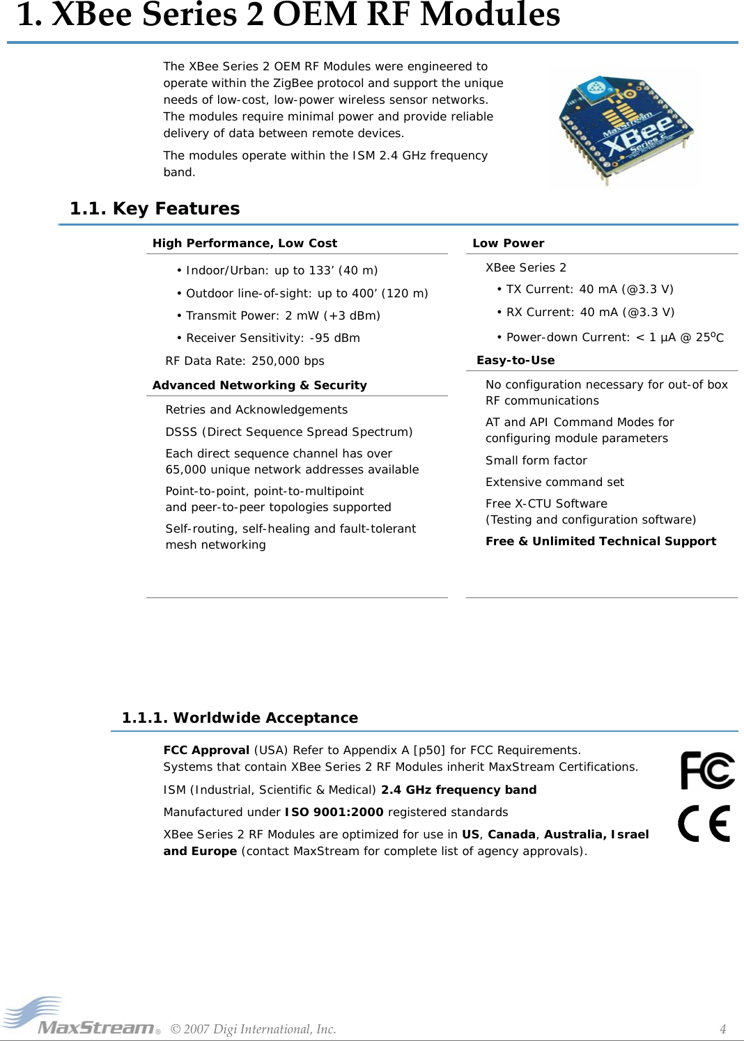 ©2007DigiInternational,Inc. 41.XBeeSeries2OEMRFModulesThe XBee Series 2 OEM RF Modules were engineered to operate within the ZigBee protocol and support the unique needs of low-cost, low-power wireless sensor networks. The modules require minimal power and provide reliable delivery of data between remote devices.The modules operate within the ISM 2.4 GHz frequency band.1.1. Key Features1.1.1. Worldwide AcceptanceFCC Approval (USA) Refer to Appendix A [p50] for FCC Requirements. Systems that contain XBee Series 2 RF Modules inherit MaxStream Certifications.ISM (Industrial, Scientific &amp; Medical) 2.4 GHz frequency bandManufactured under ISO 9001:2000 registered standardsXBee Series 2 RF Modules are optimized for use in US, Canada, Australia, Israel and Europe (contact MaxStream for complete list of agency approvals).High Performance, Low Cost• Indoor/Urban: up to 133’ (40 m)• Outdoor line-of-sight: up to 400’ (120 m)• Transmit Power: 2 mW (+3 dBm)• Receiver Sensitivity: -95 dBmRF Data Rate: 250,000 bpsAdvanced Networking &amp; SecurityRetries and AcknowledgementsDSSS (Direct Sequence Spread Spectrum)Each direct sequence channel has over 65,000 unique network addresses availablePoint-to-point, point-to-multipoint  and peer-to-peer topologies supportedSelf-routing, self-healing and fault-tolerant mesh networkingLow PowerXBee Series 2• TX Current: 40 mA (@3.3 V)• RX Current: 40 mA (@3.3 V)• Power-down Current: &lt; 1 µA @ 25oC Easy-to-UseNo configuration necessary for out-of box RF communicationsAT and API Command Modes for  configuring module parametersSmall form factorExtensive command setFree X-CTU Software (Testing and configuration software)Free &amp; Unlimited Technical Support 