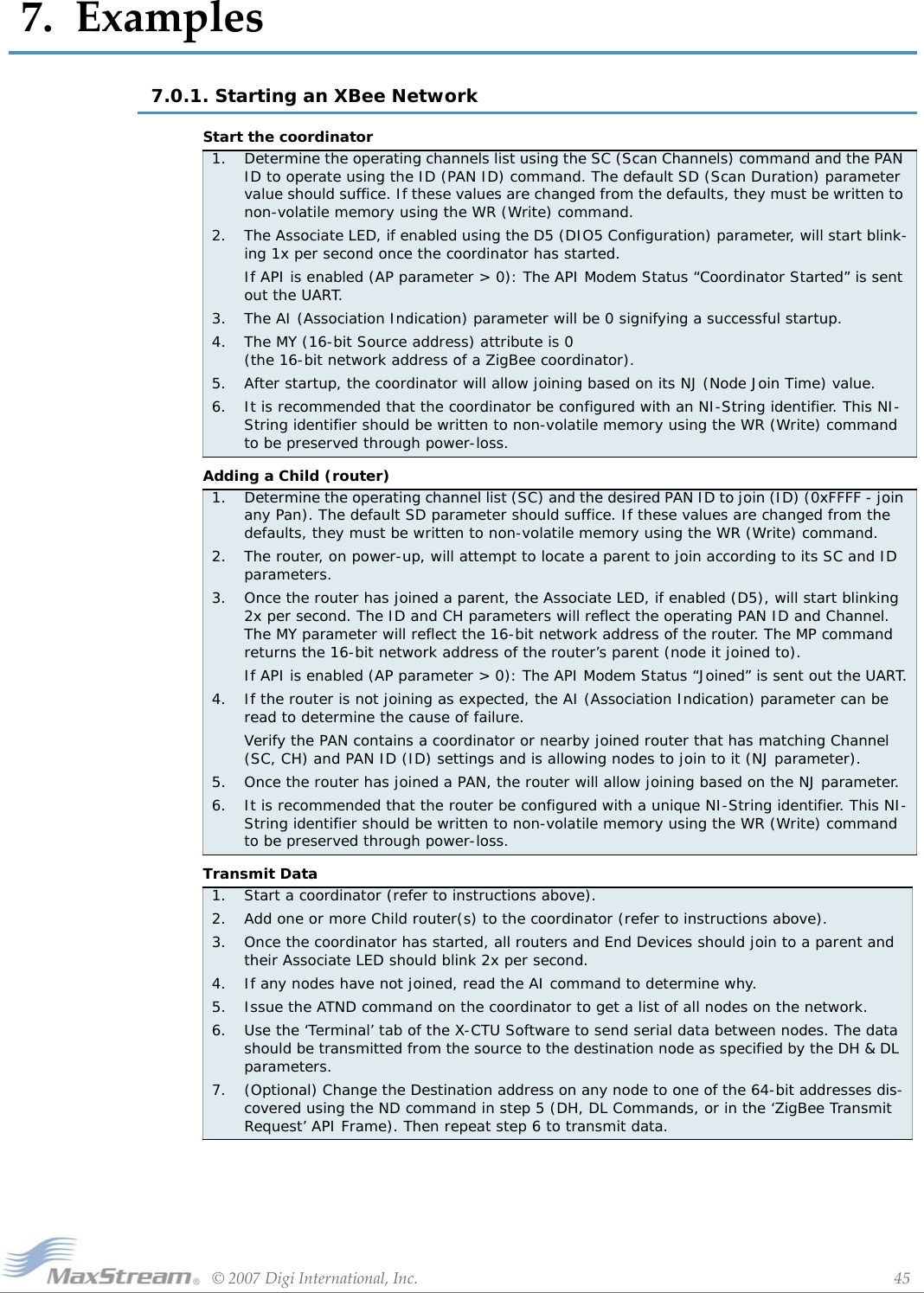 ©2007DigiInternational,Inc. 457.Examples7.0.1. Starting an XBee Network Start the coordinatorAdding a Child (router)Transmit Data1.  Determine the operating channels list using the SC (Scan Channels) command and the PAN ID to operate using the ID (PAN ID) command. The default SD (Scan Duration) parameter value should suffice. If these values are changed from the defaults, they must be written to non-volatile memory using the WR (Write) command.2.  The Associate LED, if enabled using the D5 (DIO5 Configuration) parameter, will start blink-ing 1x per second once the coordinator has started.If API is enabled (AP parameter &gt; 0): The API Modem Status “Coordinator Started” is sent out the UART.3.  The AI (Association Indication) parameter will be 0 signifying a successful startup.4.  The MY (16-bit Source address) attribute is 0  (the 16-bit network address of a ZigBee coordinator).5.  After startup, the coordinator will allow joining based on its NJ (Node Join Time) value.6.  It is recommended that the coordinator be configured with an NI-String identifier. This NI-String identifier should be written to non-volatile memory using the WR (Write) command to be preserved through power-loss.1.  Determine the operating channel list (SC) and the desired PAN ID to join (ID) (0xFFFF - join any Pan). The default SD parameter should suffice. If these values are changed from the defaults, they must be written to non-volatile memory using the WR (Write) command.2.  The router, on power-up, will attempt to locate a parent to join according to its SC and ID parameters.3.  Once the router has joined a parent, the Associate LED, if enabled (D5), will start blinking 2x per second. The ID and CH parameters will reflect the operating PAN ID and Channel. The MY parameter will reflect the 16-bit network address of the router. The MP command returns the 16-bit network address of the router’s parent (node it joined to).If API is enabled (AP parameter &gt; 0): The API Modem Status “Joined” is sent out the UART.4.  If the router is not joining as expected, the AI (Association Indication) parameter can be read to determine the cause of failure. Verify the PAN contains a coordinator or nearby joined router that has matching Channel (SC, CH) and PAN ID (ID) settings and is allowing nodes to join to it (NJ parameter).5.  Once the router has joined a PAN, the router will allow joining based on the NJ parameter.6.  It is recommended that the router be configured with a unique NI-String identifier. This NI-String identifier should be written to non-volatile memory using the WR (Write) command to be preserved through power-loss.1. Start a coordinator (refer to instructions above).2. Add one or more Child router(s) to the coordinator (refer to instructions above).3. Once the coordinator has started, all routers and End Devices should join to a parent and their Associate LED should blink 2x per second.4. If any nodes have not joined, read the AI command to determine why.5. Issue the ATND command on the coordinator to get a list of all nodes on the network.6. Use the ‘Terminal’ tab of the X-CTU Software to send serial data between nodes. The data should be transmitted from the source to the destination node as specified by the DH &amp; DL parameters.7. (Optional) Change the Destination address on any node to one of the 64-bit addresses dis-covered using the ND command in step 5 (DH, DL Commands, or in the ‘ZigBee Transmit Request’ API Frame). Then repeat step 6 to transmit data.