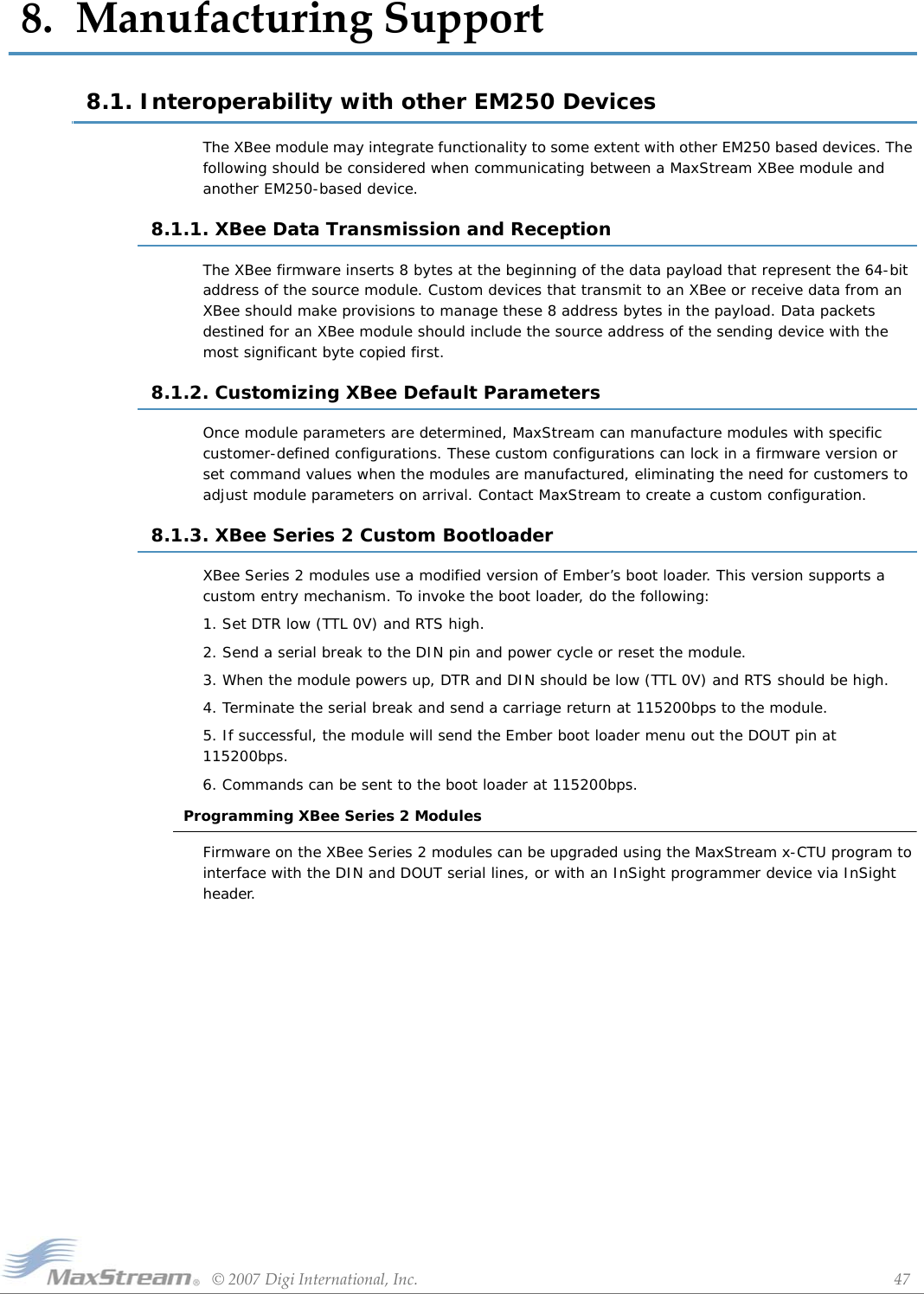 ©2007DigiInternational,Inc. 478.ManufacturingSupport8.1. Interoperability with other EM250 Devices The XBee module may integrate functionality to some extent with other EM250 based devices. The following should be considered when communicating between a MaxStream XBee module and another EM250-based device.8.1.1. XBee Data Transmission and ReceptionThe XBee firmware inserts 8 bytes at the beginning of the data payload that represent the 64-bit address of the source module. Custom devices that transmit to an XBee or receive data from an XBee should make provisions to manage these 8 address bytes in the payload. Data packets destined for an XBee module should include the source address of the sending device with the most significant byte copied first.8.1.2. Customizing XBee Default ParametersOnce module parameters are determined, MaxStream can manufacture modules with specific customer-defined configurations. These custom configurations can lock in a firmware version or set command values when the modules are manufactured, eliminating the need for customers to adjust module parameters on arrival. Contact MaxStream to create a custom configuration.8.1.3. XBee Series 2 Custom BootloaderXBee Series 2 modules use a modified version of Ember’s boot loader. This version supports a custom entry mechanism. To invoke the boot loader, do the following:1. Set DTR low (TTL 0V) and RTS high.2. Send a serial break to the DIN pin and power cycle or reset the module.3. When the module powers up, DTR and DIN should be low (TTL 0V) and RTS should be high.4. Terminate the serial break and send a carriage return at 115200bps to the module.5. If successful, the module will send the Ember boot loader menu out the DOUT pin at 115200bps.6. Commands can be sent to the boot loader at 115200bps.Programming XBee Series 2 ModulesFirmware on the XBee Series 2 modules can be upgraded using the MaxStream x-CTU program to interface with the DIN and DOUT serial lines, or with an InSight programmer device via InSight header.