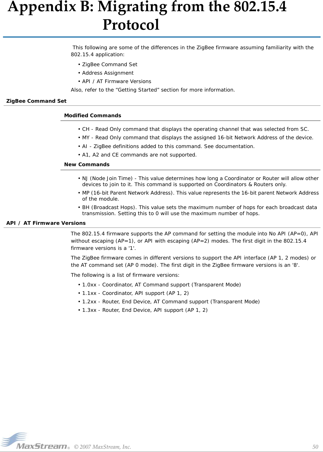 ©2007MaxStream,Inc. 50AppendixB:Migratingfromthe802.15.4Protocol This following are some of the differences in the ZigBee firmware assuming familiarity with the 802.15.4 application:• ZigBee Command Set• Address Assignment• API / AT Firmware Versions Also, refer to the “Getting Started” section for more information.ZigBee Command SetModified Commands• CH - Read Only command that displays the operating channel that was selected from SC.• MY - Read Only command that displays the assigned 16-bit Network Address of the device.• AI - ZigBee definitions added to this command. See documentation.• A1, A2 and CE commands are not supported.New Commands• NJ (Node Join Time) - This value determines how long a Coordinator or Router will allow other devices to join to it. This command is supported on Coordinators &amp; Routers only.• MP (16-bit Parent Network Address). This value represents the 16-bit parent Network Address of the module.• BH (Broadcast Hops). This value sets the maximum number of hops for each broadcast data transmission. Setting this to 0 will use the maximum number of hops.API / AT Firmware VersionsThe 802.15.4 firmware supports the AP command for setting the module into No API (AP=0), API without escaping (AP=1), or API with escaping (AP=2) modes. The first digit in the 802.15.4 firmware versions is a &apos;1&apos;.The ZigBee firmware comes in different versions to support the API interface (AP 1, 2 modes) or the AT command set (AP 0 mode). The first digit in the ZigBee firmware versions is an &apos;8&apos;. The following is a list of firmware versions:• 1.0xx - Coordinator, AT Command support (Transparent Mode)• 1.1xx - Coordinator, API support (AP 1, 2)• 1.2xx - Router, End Device, AT Command support (Transparent Mode)• 1.3xx - Router, End Device, API support (AP 1, 2)