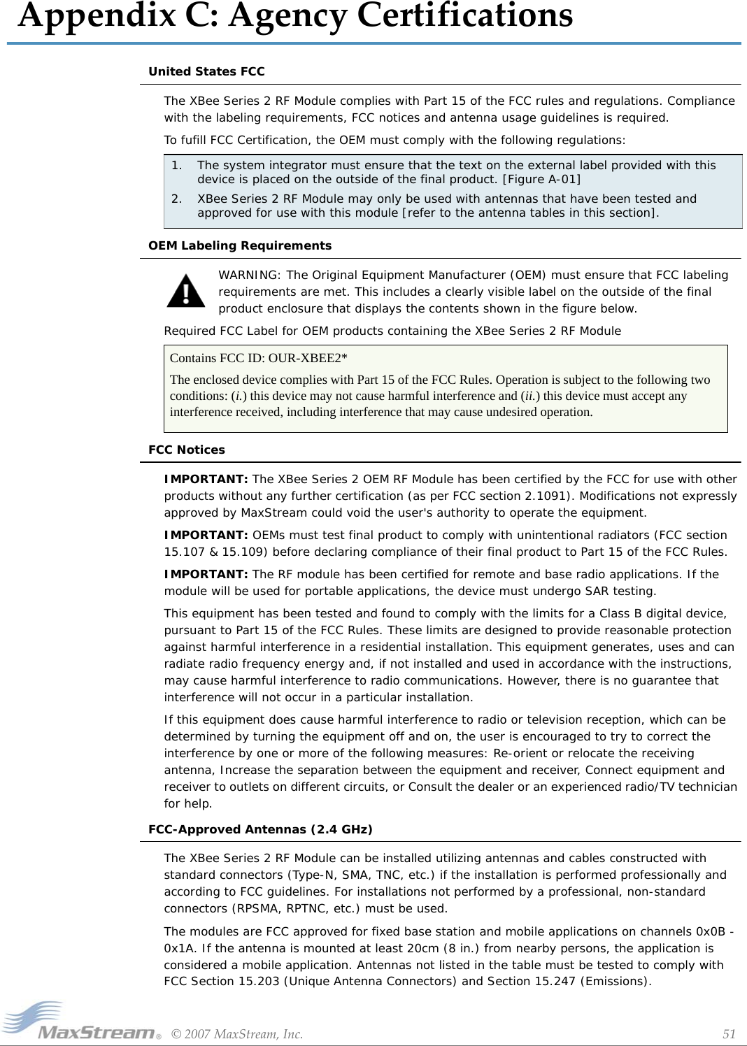 ©2007MaxStream,Inc. 51AppendixC:AgencyCertificationsUnited States FCCThe XBee Series 2 RF Module complies with Part 15 of the FCC rules and regulations. Compliance with the labeling requirements, FCC notices and antenna usage guidelines is required.To fufill FCC Certification, the OEM must comply with the following regulations:OEM Labeling RequirementsWARNING: The Original Equipment Manufacturer (OEM) must ensure that FCC labeling requirements are met. This includes a clearly visible label on the outside of the final product enclosure that displays the contents shown in the figure below.Required FCC Label for OEM products containing the XBee Series 2 RF Module FCC NoticesIMPORTANT: The XBee Series 2 OEM RF Module has been certified by the FCC for use with other products without any further certification (as per FCC section 2.1091). Modifications not expressly approved by MaxStream could void the user&apos;s authority to operate the equipment.IMPORTANT: OEMs must test final product to comply with unintentional radiators (FCC section 15.107 &amp; 15.109) before declaring compliance of their final product to Part 15 of the FCC Rules.IMPORTANT: The RF module has been certified for remote and base radio applications. If the module will be used for portable applications, the device must undergo SAR testing.This equipment has been tested and found to comply with the limits for a Class B digital device, pursuant to Part 15 of the FCC Rules. These limits are designed to provide reasonable protection against harmful interference in a residential installation. This equipment generates, uses and can radiate radio frequency energy and, if not installed and used in accordance with the instructions, may cause harmful interference to radio communications. However, there is no guarantee that interference will not occur in a particular installation. If this equipment does cause harmful interference to radio or television reception, which can be determined by turning the equipment off and on, the user is encouraged to try to correct the interference by one or more of the following measures: Re-orient or relocate the receiving antenna, Increase the separation between the equipment and receiver, Connect equipment and receiver to outlets on different circuits, or Consult the dealer or an experienced radio/TV technician for help.FCC-Approved Antennas (2.4 GHz)The XBee Series 2 RF Module can be installed utilizing antennas and cables constructed with standard connectors (Type-N, SMA, TNC, etc.) if the installation is performed professionally and according to FCC guidelines. For installations not performed by a professional, non-standard connectors (RPSMA, RPTNC, etc.) must be used.The modules are FCC approved for fixed base station and mobile applications on channels 0x0B - 0x1A. If the antenna is mounted at least 20cm (8 in.) from nearby persons, the application is considered a mobile application. Antennas not listed in the table must be tested to comply with FCC Section 15.203 (Unique Antenna Connectors) and Section 15.247 (Emissions).1. The system integrator must ensure that the text on the external label provided with this device is placed on the outside of the final product. [Figure A-01] 2. XBee Series 2 RF Module may only be used with antennas that have been tested and approved for use with this module [refer to the antenna tables in this section].Contains FCC ID: OUR-XBEE2*The enclosed device complies with Part 15 of the FCC Rules. Operation is subject to the following two conditions: (i.) this device may not cause harmful interference and (ii.) this device must accept any interference received, including interference that may cause undesired operation.