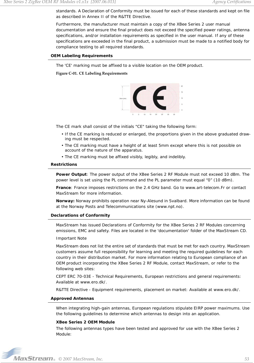 XbeeSeries2ZigBeeOEMRFModulesv1.x1x[2007.06.013]©2007MaxStream,Inc. 53AgencyCertificationsstandards. A Declaration of Conformity must be issued for each of these standards and kept on file as described in Annex II of the R&amp;TTE Directive. Furthermore, the manufacturer must maintain a copy of the XBee Series 2 user manual documentation and ensure the final product does not exceed the specified power ratings, antenna specifications, and/or installation requirements as specified in the user manual. If any of these specifications are exceeded in the final product, a submission must be made to a notified body for compliance testing to all required standards.OEM Labeling RequirementsThe &apos;CE&apos; marking must be affixed to a visible location on the OEM product.FigureC‐01. CELabelingRequirementsThe CE mark shall consist of the initials &quot;CE&quot; taking the following form:• If the CE marking is reduced or enlarged, the proportions given in the above graduated draw-ing must be respected.• The CE marking must have a height of at least 5mm except where this is not possible on account of the nature of the apparatus.• The CE marking must be affixed visibly, legibly, and indelibly.RestrictionsPower Output: The power output of the XBee Series 2 RF Module must not exceed 10 dBm. The power level is set using the PL command and the PL parameter must equal “0” (10 dBm).France: France imposes restrictions on the 2.4 GHz band. Go to www.art-telecom.Fr or contact MaxStream for more information.Norway: Norway prohibits operation near Ny-Alesund in Svalbard. More information can be found at the Norway Posts and Telecommunications site (www.npt.no).Declarations of ConformityMaxStream has issued Declarations of Conformity for the XBee Series 2 RF Modules concerning emissions, EMC and safety. Files are located in the &apos;documentation&apos; folder of the MaxStream CD.Important NoteMaxStream does not list the entire set of standards that must be met for each country. MaxStream customers assume full responsibility for learning and meeting the required guidelines for each country in their distribution market. For more information relating to European compliance of an OEM product incorporating the XBee Series 2 RF Module, contact MaxStream, or refer to the following web sites:CEPT ERC 70-03E - Technical Requirements, European restrictions and general requirements: Available at www.ero.dk/.R&amp;TTE Directive - Equipment requirements, placement on market: Available at www.ero.dk/.Approved AntennasWhen integrating high-gain antennas, European regulations stipulate EIRP power maximums. Use the following guidelines to determine which antennas to design into an application.XBee Series 2 OEM ModuleThe following antennas types have been tested and approved for use with the XBee Series 2 Module: