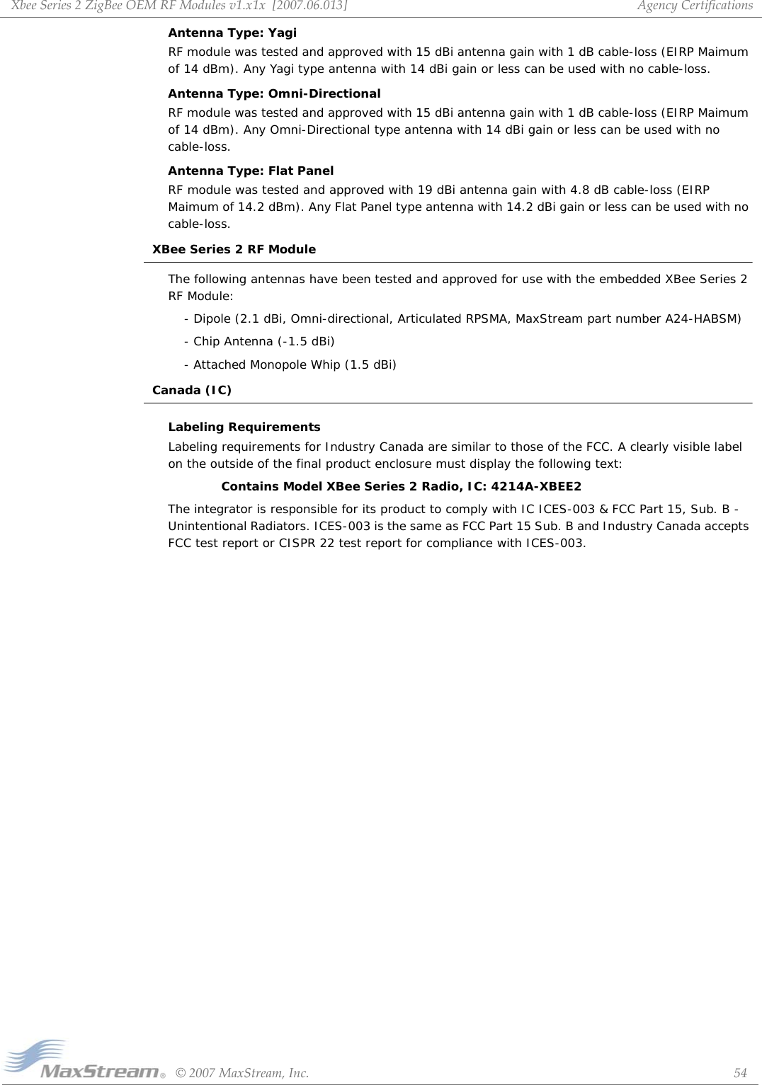 XbeeSeries2ZigBeeOEMRFModulesv1.x1x[2007.06.013]©2007MaxStream,Inc. 54AgencyCertificationsAntenna Type: YagiRF module was tested and approved with 15 dBi antenna gain with 1 dB cable-loss (EIRP Maimum of 14 dBm). Any Yagi type antenna with 14 dBi gain or less can be used with no cable-loss.Antenna Type: Omni-DirectionalRF module was tested and approved with 15 dBi antenna gain with 1 dB cable-loss (EIRP Maimum of 14 dBm). Any Omni-Directional type antenna with 14 dBi gain or less can be used with no cable-loss.Antenna Type: Flat PanelRF module was tested and approved with 19 dBi antenna gain with 4.8 dB cable-loss (EIRP Maimum of 14.2 dBm). Any Flat Panel type antenna with 14.2 dBi gain or less can be used with no cable-loss.XBee Series 2 RF ModuleThe following antennas have been tested and approved for use with the embedded XBee Series 2 RF Module:- Dipole (2.1 dBi, Omni-directional, Articulated RPSMA, MaxStream part number A24-HABSM)- Chip Antenna (-1.5 dBi)- Attached Monopole Whip (1.5 dBi)Canada (IC)Labeling RequirementsLabeling requirements for Industry Canada are similar to those of the FCC. A clearly visible label on the outside of the final product enclosure must display the following text:Contains Model XBee Series 2 Radio, IC: 4214A-XBEE2The integrator is responsible for its product to comply with IC ICES-003 &amp; FCC Part 15, Sub. B - Unintentional Radiators. ICES-003 is the same as FCC Part 15 Sub. B and Industry Canada accepts FCC test report or CISPR 22 test report for compliance with ICES-003.