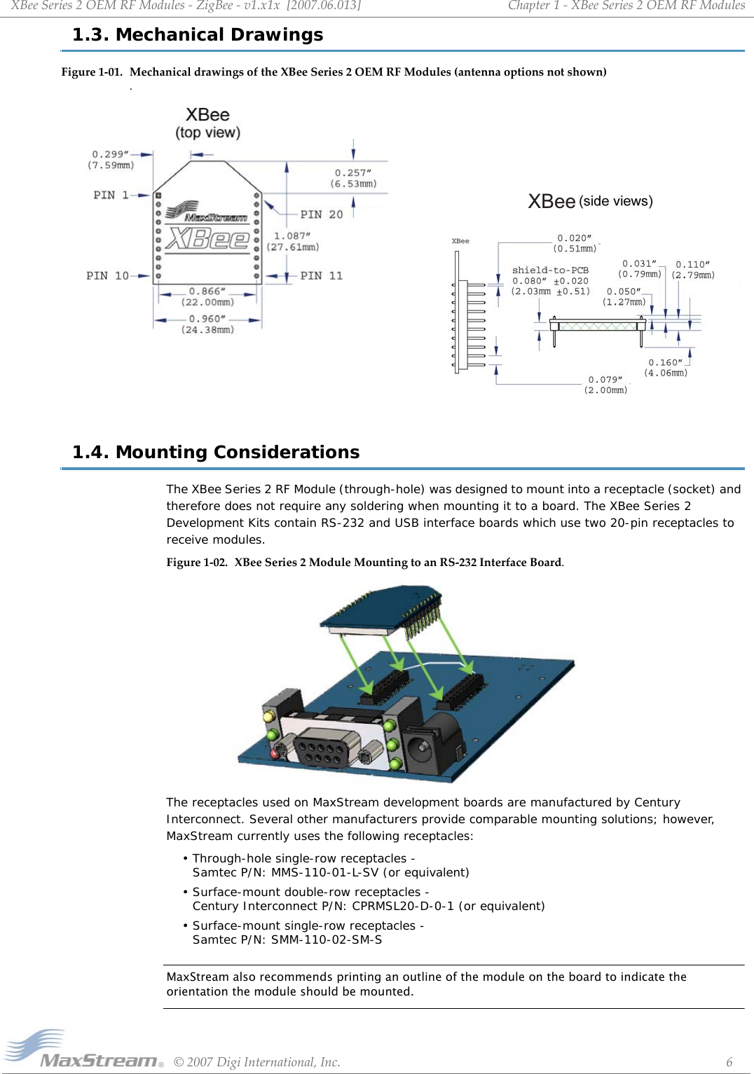 XBeeSeries2OEMRFModules‐ZigBee‐v1.x1x[2007.06.013]©2007DigiInternational,Inc. 6Chapter1‐XBeeSeries2OEMRFModules1.3. Mechanical DrawingsFigure1‐01. MechanicaldrawingsoftheXBeeSeries2OEMRFModules(antennaoptionsnotshown) .1.4. Mounting ConsiderationsThe XBee Series 2 RF Module (through-hole) was designed to mount into a receptacle (socket) and therefore does not require any soldering when mounting it to a board. The XBee Series 2 Development Kits contain RS-232 and USB interface boards which use two 20-pin receptacles to receive modules.Figure1‐02. XBeeSeries2ModuleMountingtoanRS‐232InterfaceBoard.The receptacles used on MaxStream development boards are manufactured by Century Interconnect. Several other manufacturers provide comparable mounting solutions; however, MaxStream currently uses the following receptacles:• Through-hole single-row receptacles -  Samtec P/N: MMS-110-01-L-SV (or equivalent)• Surface-mount double-row receptacles -  Century Interconnect P/N: CPRMSL20-D-0-1 (or equivalent)• Surface-mount single-row receptacles -  Samtec P/N: SMM-110-02-SM-SMaxStream also recommends printing an outline of the module on the board to indicate the orientation the module should be mounted.XBee