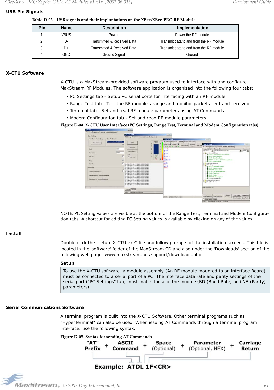 XBee/XBee‐PROZigBeeOEMRFModulesv1.x1x[2007.06.013]©2007DigiInternational,Inc. 61DevelopmentGuideUSB Pin SignalsX-CTU SoftwareX-CTU is a MaxStream-provided software program used to interface with and configure MaxStream RF Modules. The software application is organized into the following four tabs:• PC Settings tab - Setup PC serial ports for interfacing with an RF module• Range Test tab - Test the RF module&apos;s range and monitor packets sent and received• Terminal tab - Set and read RF module parameters using AT Commands• Modem Configuration tab - Set and read RF module parametersFigureD‐04. X‐CTUUserInterface(PCSettings,RangeTest,TerminalandModemConfigurationtabs)NOTE: PC Setting values are visible at the bottom of the Range Test, Terminal and Modem Configura-tion tabs. A shortcut for editing PC Setting values is available by clicking on any of the values.InstallDouble-click the &quot;setup_X-CTU.exe&quot; file and follow prompts of the installation screens. This file is located in the &apos;software&apos; folder of the MaxStream CD and also under the &apos;Downloads&apos; section of the following web page: www.maxstream.net/support/downloads.phpSetupSerial Communications SoftwareA terminal program is built into the X-CTU Software. Other terminal programs such as &quot;HyperTerminal&quot; can also be used. When issuing AT Commands through a terminal program interface, use the following syntax:FigureD‐05. SyntaxforsendingATCommandsTableD‐03. USBsignalsandtheirimplantationsontheXBee/XBee‐PRORFModulePin Name Description Implementation1 VBUS Power Power the RF module2 D- Transmitted &amp; Received Data Transmit data to and from the RF module3 D+ Transmitted &amp; Received Data Transmit data to and from the RF module4 GND Ground Signal GroundTo use the X-CTU software, a module assembly (An RF module mounted to an interface Board) must be connected to a serial port of a PC. The interface data rate and parity settings of the serial port (&quot;PC Settings&quot; tab) must match those of the module (BD (Baud Rate) and NB (Parity) parameters). 