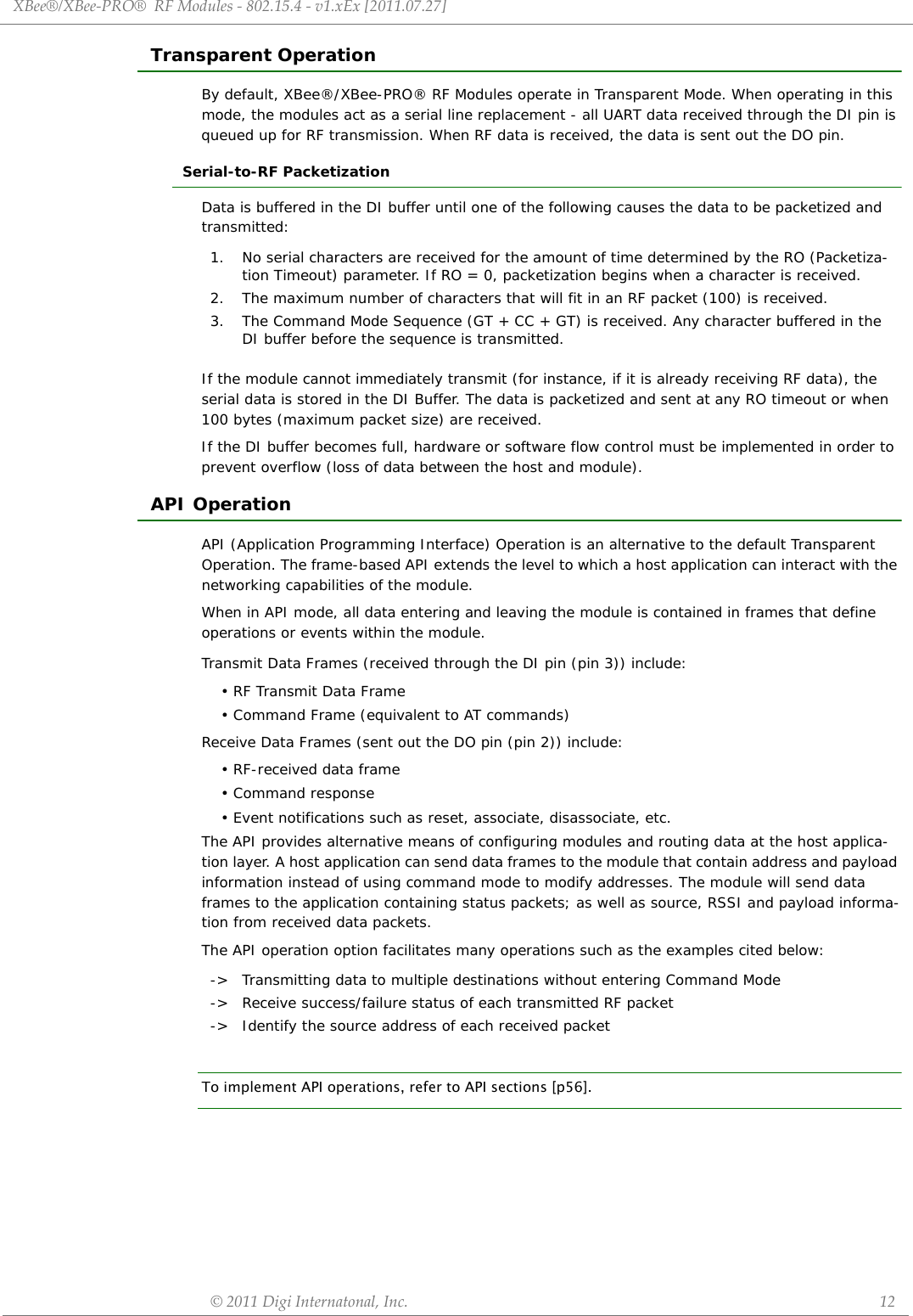 XBee®/XBee‐PRO®RFModules‐802.15.4‐v1.xEx[2011.07.27]©2011DigiInternatonal,Inc. 12Transparent OperationBy default, XBee®/XBee-PRO® RF Modules operate in Transparent Mode. When operating in this mode, the modules act as a serial line replacement - all UART data received through the DI pin is queued up for RF transmission. When RF data is received, the data is sent out the DO pin.Serial-to-RF PacketizationData is buffered in the DI buffer until one of the following causes the data to be packetized and transmitted:If the module cannot immediately transmit (for instance, if it is already receiving RF data), the serial data is stored in the DI Buffer. The data is packetized and sent at any RO timeout or when 100 bytes (maximum packet size) are received.If the DI buffer becomes full, hardware or software flow control must be implemented in order to prevent overflow (loss of data between the host and module).API OperationAPI (Application Programming Interface) Operation is an alternative to the default Transparent Operation. The frame-based API extends the level to which a host application can interact with the networking capabilities of the module.When in API mode, all data entering and leaving the module is contained in frames that define operations or events within the module.Transmit Data Frames (received through the DI pin (pin 3)) include:• RF Transmit Data Frame• Command Frame (equivalent to AT commands)Receive Data Frames (sent out the DO pin (pin 2)) include:• RF-received data frame• Command response• Event notifications such as reset, associate, disassociate, etc.The API provides alternative means of configuring modules and routing data at the host applica-tion layer. A host application can send data frames to the module that contain address and payload information instead of using command mode to modify addresses. The module will send data frames to the application containing status packets; as well as source, RSSI and payload informa-tion from received data packets.The API operation option facilitates many operations such as the examples cited below:To implement API operations, refer to API sections [p56].1.  No serial characters are received for the amount of time determined by the RO (Packetiza-tion Timeout) parameter. If RO = 0, packetization begins when a character is received.2. The maximum number of characters that will fit in an RF packet (100) is received.3. The Command Mode Sequence (GT + CC + GT) is received. Any character buffered in the DI buffer before the sequence is transmitted.-&gt; Transmitting data to multiple destinations without entering Command Mode-&gt; Receive success/failure status of each transmitted RF packet-&gt; Identify the source address of each received packet