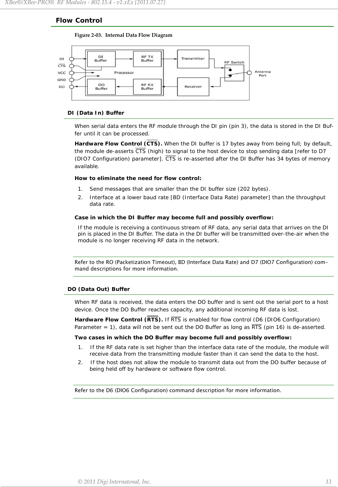 XBee®/XBee‐PRO®RFModules‐802.15.4‐v1.xEx[2011.07.27]©2011DigiInternatonal,Inc. 13Flow ControlFigure2‐03. InternalDataFlowDiagramDI (Data In) BufferWhen serial data enters the RF module through the DI pin (pin 3), the data is stored in the DI Buf-fer until it can be processed.Hardware Flow Control (CTS). When the DI buffer is 17 bytes away from being full; by default, the module de-asserts CTS (high) to signal to the host device to stop sending data [refer to D7 (DIO7 Configuration) parameter]. CTS is re-asserted after the DI Buffer has 34 bytes of memory available.How to eliminate the need for flow control:Case in which the DI Buffer may become full and possibly overflow:Refer to the RO (Packetization Timeout), BD (Interface Data Rate) and D7 (DIO7 Configuration) com-mand descriptions for more information.DO (Data Out) BufferWhen RF data is received, the data enters the DO buffer and is sent out the serial port to a host device. Once the DO Buffer reaches capacity, any additional incoming RF data is lost.Hardware Flow Control (RTS). If RTS is enabled for flow control (D6 (DIO6 Configuration) Parameter = 1), data will not be sent out the DO Buffer as long as RTS (pin 16) is de-asserted.Two cases in which the DO Buffer may become full and possibly overflow:Refer to the D6 (DIO6 Configuration) command description for more information.1. Send messages that are smaller than the DI buffer size (202 bytes).2. Interface at a lower baud rate [BD (Interface Data Rate) parameter] than the throughput data rate.If the module is receiving a continuous stream of RF data, any serial data that arrives on the DI pin is placed in the DI Buffer. The data in the DI buffer will be transmitted over-the-air when the module is no longer receiving RF data in the network.1.    If the RF data rate is set higher than the interface data rate of the module, the module will receive data from the transmitting module faster than it can send the data to the host.2.    If the host does not allow the module to transmit data out from the DO buffer because of being held off by hardware or software flow control.