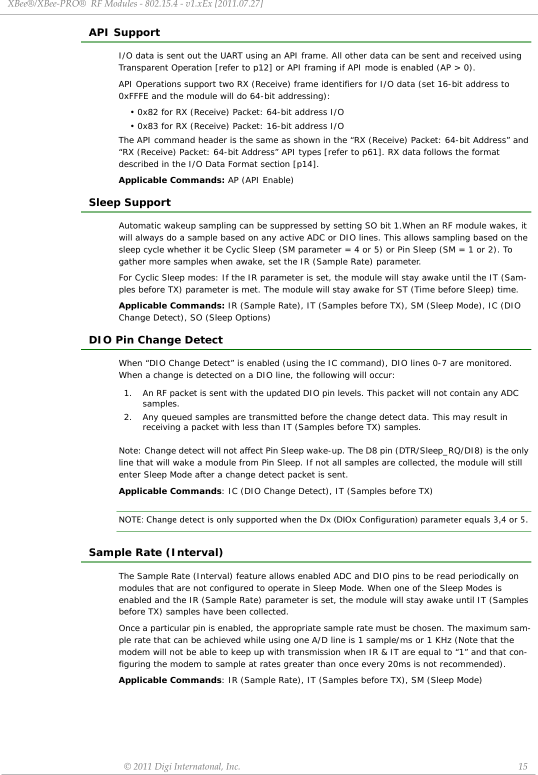 XBee®/XBee‐PRO®RFModules‐802.15.4‐v1.xEx[2011.07.27]©2011DigiInternatonal,Inc. 15API SupportI/O data is sent out the UART using an API frame. All other data can be sent and received using Transparent Operation [refer to p12] or API framing if API mode is enabled (AP &gt; 0).API Operations support two RX (Receive) frame identifiers for I/O data (set 16-bit address to 0xFFFE and the module will do 64-bit addressing):• 0x82 for RX (Receive) Packet: 64-bit address I/O• 0x83 for RX (Receive) Packet: 16-bit address I/OThe API command header is the same as shown in the “RX (Receive) Packet: 64-bit Address” and “RX (Receive) Packet: 64-bit Address” API types [refer to p61]. RX data follows the format described in the I/O Data Format section [p14].Applicable Commands: AP (API Enable)Sleep SupportAutomatic wakeup sampling can be suppressed by setting SO bit 1.When an RF module wakes, it will always do a sample based on any active ADC or DIO lines. This allows sampling based on the sleep cycle whether it be Cyclic Sleep (SM parameter = 4 or 5) or Pin Sleep (SM = 1 or 2). To gather more samples when awake, set the IR (Sample Rate) parameter. For Cyclic Sleep modes: If the IR parameter is set, the module will stay awake until the IT (Sam-ples before TX) parameter is met. The module will stay awake for ST (Time before Sleep) time.Applicable Commands: IR (Sample Rate), IT (Samples before TX), SM (Sleep Mode), IC (DIO Change Detect), SO (Sleep Options)DIO Pin Change DetectWhen “DIO Change Detect” is enabled (using the IC command), DIO lines 0-7 are monitored. When a change is detected on a DIO line, the following will occur:Note: Change detect will not affect Pin Sleep wake-up. The D8 pin (DTR/Sleep_RQ/DI8) is the only line that will wake a module from Pin Sleep. If not all samples are collected, the module will still enter Sleep Mode after a change detect packet is sent.Applicable Commands: IC (DIO Change Detect), IT (Samples before TX)NOTE: Change detect is only supported when the Dx (DIOx Configuration) parameter equals 3,4 or 5.Sample Rate (Interval)The Sample Rate (Interval) feature allows enabled ADC and DIO pins to be read periodically on modules that are not configured to operate in Sleep Mode. When one of the Sleep Modes is enabled and the IR (Sample Rate) parameter is set, the module will stay awake until IT (Samples before TX) samples have been collected.Once a particular pin is enabled, the appropriate sample rate must be chosen. The maximum sam-ple rate that can be achieved while using one A/D line is 1 sample/ms or 1 KHz (Note that the modem will not be able to keep up with transmission when IR &amp; IT are equal to “1” and that con-figuring the modem to sample at rates greater than once every 20ms is not recommended).Applicable Commands: IR (Sample Rate), IT (Samples before TX), SM (Sleep Mode)1. An RF packet is sent with the updated DIO pin levels. This packet will not contain any ADC samples. 2. Any queued samples are transmitted before the change detect data. This may result in receiving a packet with less than IT (Samples before TX) samples.