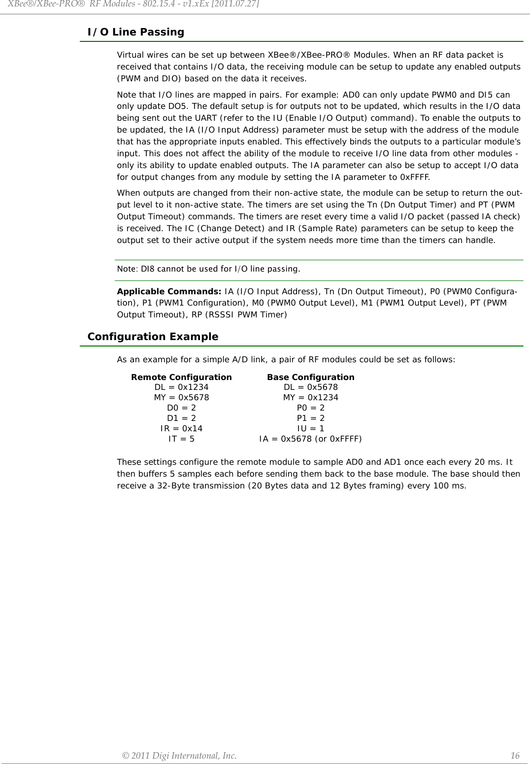 XBee®/XBee‐PRO®RFModules‐802.15.4‐v1.xEx[2011.07.27]©2011DigiInternatonal,Inc. 16I/O Line PassingVirtual wires can be set up between XBee®/XBee-PRO® Modules. When an RF data packet is received that contains I/O data, the receiving module can be setup to update any enabled outputs (PWM and DIO) based on the data it receives.Note that I/O lines are mapped in pairs. For example: AD0 can only update PWM0 and DI5 can only update DO5. The default setup is for outputs not to be updated, which results in the I/O data being sent out the UART (refer to the IU (Enable I/O Output) command). To enable the outputs to be updated, the IA (I/O Input Address) parameter must be setup with the address of the module that has the appropriate inputs enabled. This effectively binds the outputs to a particular module’s input. This does not affect the ability of the module to receive I/O line data from other modules - only its ability to update enabled outputs. The IA parameter can also be setup to accept I/O data for output changes from any module by setting the IA parameter to 0xFFFF. When outputs are changed from their non-active state, the module can be setup to return the out-put level to it non-active state. The timers are set using the Tn (Dn Output Timer) and PT (PWM Output Timeout) commands. The timers are reset every time a valid I/O packet (passed IA check) is received. The IC (Change Detect) and IR (Sample Rate) parameters can be setup to keep the output set to their active output if the system needs more time than the timers can handle.Note: DI8 cannot be used for I/O line passing. Applicable Commands: IA (I/O Input Address), Tn (Dn Output Timeout), P0 (PWM0 Configura-tion), P1 (PWM1 Configuration), M0 (PWM0 Output Level), M1 (PWM1 Output Level), PT (PWM Output Timeout), RP (RSSSI PWM Timer)Configuration ExampleAs an example for a simple A/D link, a pair of RF modules could be set as follows:These settings configure the remote module to sample AD0 and AD1 once each every 20 ms. It then buffers 5 samples each before sending them back to the base module. The base should then receive a 32-Byte transmission (20 Bytes data and 12 Bytes framing) every 100 ms.Remote ConfigurationDL = 0x1234MY = 0x5678D0 = 2D1 = 2IR = 0x14IT = 5Base ConfigurationDL = 0x5678MY = 0x1234P0 = 2P1 = 2IU = 1IA = 0x5678 (or 0xFFFF)