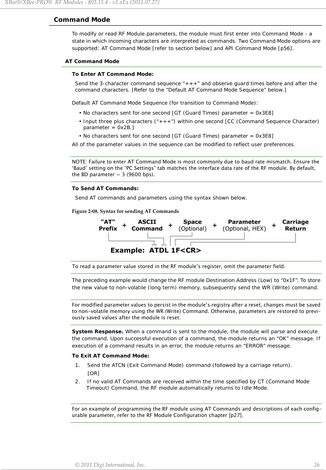 XBee®/XBee‐PRO®RFModules‐802.15.4‐v1.xEx[2011.07.27]©2011DigiInternatonal,Inc. 26Command ModeTo modify or read RF Module parameters, the module must first enter into Command Mode - a state in which incoming characters are interpreted as commands. Two Command Mode options are supported: AT Command Mode [refer to section below] and API Command Mode [p56].AT Command ModeTo Enter AT Command Mode:Default AT Command Mode Sequence (for transition to Command Mode):• No characters sent for one second [GT (Guard Times) parameter = 0x3E8]• Input three plus characters (“+++”) within one second [CC (Command Sequence Character) parameter = 0x2B.]• No characters sent for one second [GT (Guard Times) parameter = 0x3E8]All of the parameter values in the sequence can be modified to reflect user preferences.NOTE: Failure to enter AT Command Mode is most commonly due to baud rate mismatch. Ensure the ‘Baud’ setting on the “PC Settings” tab matches the interface data rate of the RF module. By default, the BD parameter = 3 (9600 bps).To Send AT Commands:Figure2‐08.SyntaxforsendingATCommandsTo read a parameter value stored in the RF module’s register, omit the parameter field.The preceding example would change the RF module Destination Address (Low) to “0x1F”. To store the new value to non-volatile (long term) memory, subsequently send the WR (Write) command.For modified parameter values to persist in the module’s registry after a reset, changes must be saved to non-volatile memory using the WR (Write) Command. Otherwise, parameters are restored to previ-ously saved values after the module is reset.System Response. When a command is sent to the module, the module will parse and execute the command. Upon successful execution of a command, the module returns an “OK” message. If execution of a command results in an error, the module returns an “ERROR” message.To Exit AT Command Mode:For an example of programming the RF module using AT Commands and descriptions of each config-urable parameter, refer to the RF Module Configuration chapter [p27].Send the 3-character command sequence “+++” and observe guard times before and after the command characters. [Refer to the “Default AT Command Mode Sequence” below.]Send AT commands and parameters using the syntax shown below.1.    Send the ATCN (Exit Command Mode) command (followed by a carriage return).       [OR]2.    If no valid AT Commands are received within the time specified by CT (Command Mode Timeout) Command, the RF module automatically returns to Idle Mode. 