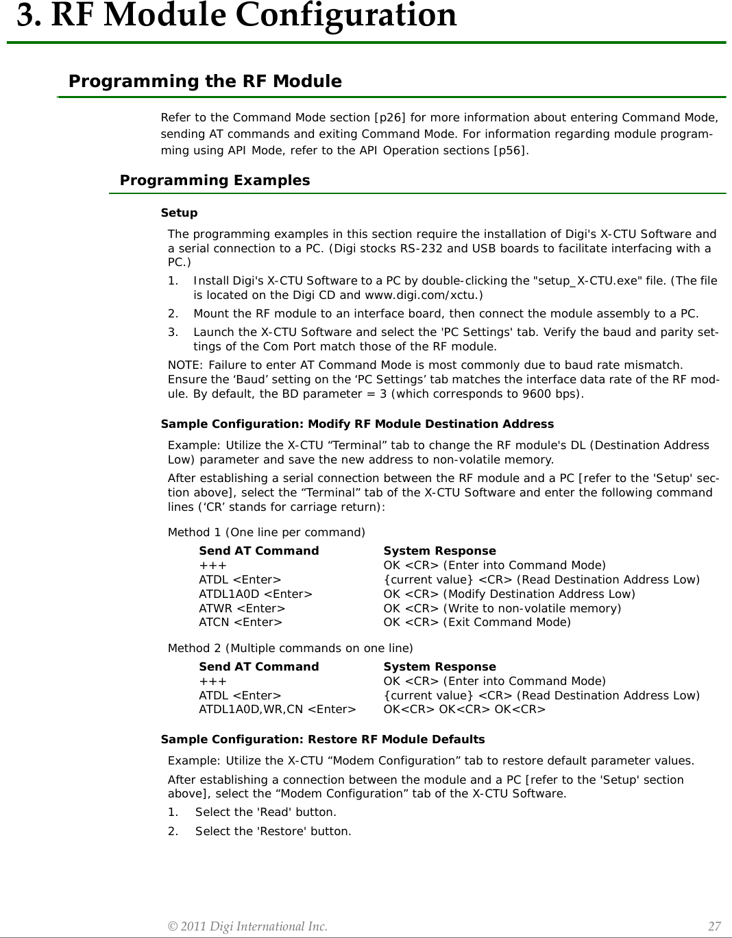 ©2011DigiInternationalInc. 273.RFModuleConfigurationProgramming the RF ModuleRefer to the Command Mode section [p26] for more information about entering Command Mode, sending AT commands and exiting Command Mode. For information regarding module program-ming using API Mode, refer to the API Operation sections [p56].Programming ExamplesSetupSample Configuration: Modify RF Module Destination AddressSample Configuration: Restore RF Module DefaultsThe programming examples in this section require the installation of Digi&apos;s X-CTU Software and a serial connection to a PC. (Digi stocks RS-232 and USB boards to facilitate interfacing with a PC.)1. Install Digi&apos;s X-CTU Software to a PC by double-clicking the &quot;setup_X-CTU.exe&quot; file. (The file is located on the Digi CD and www.digi.com/xctu.)2. Mount the RF module to an interface board, then connect the module assembly to a PC.3. Launch the X-CTU Software and select the &apos;PC Settings&apos; tab. Verify the baud and parity set-tings of the Com Port match those of the RF module.NOTE: Failure to enter AT Command Mode is most commonly due to baud rate mismatch. Ensure the ‘Baud’ setting on the ‘PC Settings’ tab matches the interface data rate of the RF mod-ule. By default, the BD parameter = 3 (which corresponds to 9600 bps).Example: Utilize the X-CTU “Terminal” tab to change the RF module&apos;s DL (Destination Address Low) parameter and save the new address to non-volatile memory.After establishing a serial connection between the RF module and a PC [refer to the &apos;Setup&apos; sec-tion above], select the “Terminal” tab of the X-CTU Software and enter the following command lines (‘CR’ stands for carriage return):Method 1 (One line per command)Send AT Command+++ATDL &lt;Enter&gt;ATDL1A0D &lt;Enter&gt;ATWR &lt;Enter&gt;ATCN &lt;Enter&gt;System ResponseOK &lt;CR&gt; (Enter into Command Mode){current value} &lt;CR&gt; (Read Destination Address Low)OK &lt;CR&gt; (Modify Destination Address Low)OK &lt;CR&gt; (Write to non-volatile memory)OK &lt;CR&gt; (Exit Command Mode)Method 2 (Multiple commands on one line)Send AT Command+++ATDL &lt;Enter&gt;ATDL1A0D,WR,CN &lt;Enter&gt;System ResponseOK &lt;CR&gt; (Enter into Command Mode){current value} &lt;CR&gt; (Read Destination Address Low)OK&lt;CR&gt; OK&lt;CR&gt; OK&lt;CR&gt;Example: Utilize the X-CTU “Modem Configuration” tab to restore default parameter values.After establishing a connection between the module and a PC [refer to the &apos;Setup&apos; section above], select the “Modem Configuration” tab of the X-CTU Software.1.    Select the &apos;Read&apos; button.2.    Select the &apos;Restore&apos; button.