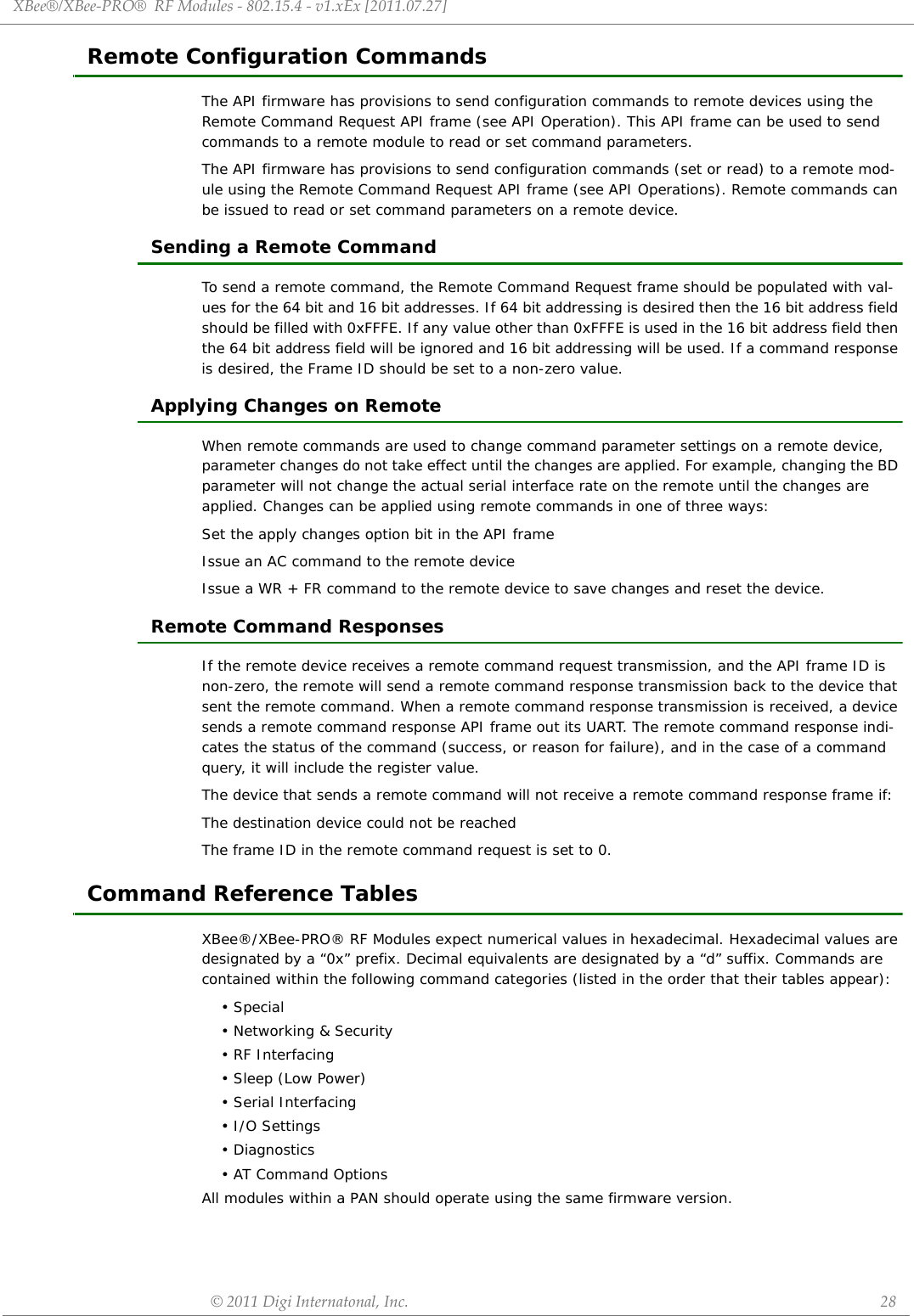 XBee®/XBee‐PRO®RFModules‐802.15.4‐v1.xEx[2011.07.27]©2011DigiInternatonal,Inc. 28Remote Configuration CommandsThe API firmware has provisions to send configuration commands to remote devices using the Remote Command Request API frame (see API Operation). This API frame can be used to send commands to a remote module to read or set command parameters.The API firmware has provisions to send configuration commands (set or read) to a remote mod-ule using the Remote Command Request API frame (see API Operations). Remote commands can be issued to read or set command parameters on a remote device.Sending a Remote CommandTo send a remote command, the Remote Command Request frame should be populated with val-ues for the 64 bit and 16 bit addresses. If 64 bit addressing is desired then the 16 bit address field should be filled with 0xFFFE. If any value other than 0xFFFE is used in the 16 bit address field then the 64 bit address field will be ignored and 16 bit addressing will be used. If a command response is desired, the Frame ID should be set to a non-zero value. Applying Changes on RemoteWhen remote commands are used to change command parameter settings on a remote device, parameter changes do not take effect until the changes are applied. For example, changing the BD parameter will not change the actual serial interface rate on the remote until the changes are applied. Changes can be applied using remote commands in one of three ways:Set the apply changes option bit in the API frameIssue an AC command to the remote deviceIssue a WR + FR command to the remote device to save changes and reset the device.Remote Command ResponsesIf the remote device receives a remote command request transmission, and the API frame ID is non-zero, the remote will send a remote command response transmission back to the device that sent the remote command. When a remote command response transmission is received, a device sends a remote command response API frame out its UART. The remote command response indi-cates the status of the command (success, or reason for failure), and in the case of a command query, it will include the register value.The device that sends a remote command will not receive a remote command response frame if:The destination device could not be reached The frame ID in the remote command request is set to 0.Command Reference TablesXBee®/XBee-PRO® RF Modules expect numerical values in hexadecimal. Hexadecimal values are designated by a “0x” prefix. Decimal equivalents are designated by a “d” suffix. Commands are contained within the following command categories (listed in the order that their tables appear):•Special• Networking &amp; Security• RF Interfacing• Sleep (Low Power)• Serial Interfacing•I/O Settings•Diagnostics• AT Command OptionsAll modules within a PAN should operate using the same firmware version.