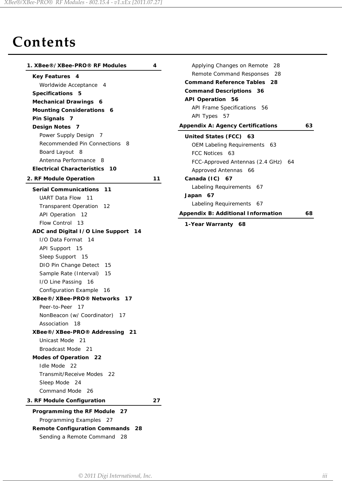 ContentsXBee®/XBee‐PRO®RFModules‐802.15.4‐v1.xEx[2011.07.27]©2011DigiInternational,Inc. iii1. XBee®/XBee-PRO® RF Modules 4Key Features   4Worldwide Acceptance   4Specifications   5Mechanical Drawings   6Mounting Considerations   6Pin Signals   7Design Notes   7Power Supply Design   7Recommended Pin Connections   8Board Layout   8Antenna Performance   8Electrical Characteristics   102. RF Module Operation 11Serial Communications   11UART Data Flow   11Transparent Operation   12API Operation   12Flow Control   13ADC and Digital I/O Line Support   14I/O Data Format   14API Support   15Sleep Support   15DIO Pin Change Detect   15Sample Rate (Interval)   15I/O Line Passing   16Configuration Example   16XBee®/XBee-PRO® Networks   17Peer-to-Peer   17NonBeacon (w/ Coordinator)   17Association   18XBee®/XBee-PRO® Addressing   21Unicast Mode   21Broadcast Mode   21Modes of Operation   22Idle Mode   22Transmit/Receive Modes   22Sleep Mode   24Command Mode   263. RF Module Configuration 27Programming the RF Module   27Programming Examples   27Remote Configuration Commands   28Sending a Remote Command   28Applying Changes on Remote   28Remote Command Responses   28Command Reference Tables   28Command Descriptions   36API Operation   56API Frame Specifications   56API Types   57Appendix A: Agency Certifications 63United States (FCC)   63OEM Labeling Requirements   63FCC Notices   63FCC-Approved Antennas (2.4 GHz)   64Approved Antennas   66Canada (IC)   67Labeling Requirements   67Japan   67Labeling Requirements   67Appendix B: Additional Information 681-Year Warranty   68