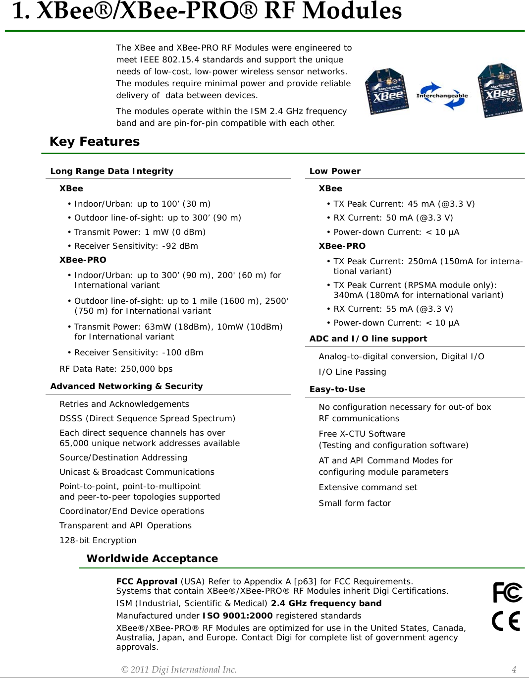 ©2011DigiInternationalInc. 41.XBee®/XBee‐PRO®RFModulesThe XBee and XBee-PRO RF Modules were engineered to meet IEEE 802.15.4 standards and support the unique needs of low-cost, low-power wireless sensor networks. The modules require minimal power and provide reliable delivery of  data between devices.The modules operate within the ISM 2.4 GHz frequency band and are pin-for-pin compatible with each other.Key FeaturesWorldwide AcceptanceFCC Approval (USA) Refer to Appendix A [p63] for FCC Requirements.Systems that contain XBee®/XBee-PRO® RF Modules inherit Digi Certifications.ISM (Industrial, Scientific &amp; Medical) 2.4 GHz frequency bandManufactured under ISO 9001:2000 registered standardsXBee®/XBee-PRO® RF Modules are optimized for use in the United States, Canada, Australia, Japan, and Europe. Contact Digi for complete list of government agency approvals.Long Range Data IntegrityXBee• Indoor/Urban: up to 100’ (30 m)• Outdoor line-of-sight: up to 300’ (90 m)• Transmit Power: 1 mW (0 dBm)• Receiver Sensitivity: -92 dBmXBee-PRO• Indoor/Urban: up to 300’ (90 m), 200&apos; (60 m) for International variant• Outdoor line-of-sight: up to 1 mile (1600 m), 2500&apos; (750 m) for International variant• Transmit Power: 63mW (18dBm), 10mW (10dBm) for International variant• Receiver Sensitivity: -100 dBmRF Data Rate: 250,000 bpsAdvanced Networking &amp; SecurityRetries and AcknowledgementsDSSS (Direct Sequence Spread Spectrum)Each direct sequence channels has over65,000 unique network addresses availableSource/Destination AddressingUnicast &amp; Broadcast CommunicationsPoint-to-point, point-to-multipoint and peer-to-peer topologies supportedCoordinator/End Device operationsTransparent and API Operations128-bit EncryptionLow PowerXBee• TX Peak Current: 45 mA (@3.3 V)• RX Current: 50 mA (@3.3 V)• Power-down Current: &lt; 10 µAXBee-PRO• TX Peak Current: 250mA (150mA for interna-tional variant)• TX Peak Current (RPSMA module only): 340mA (180mA for international variant)• RX Current: 55 mA (@3.3 V)• Power-down Current: &lt; 10 µAADC and I/O line supportAnalog-to-digital conversion, Digital I/OI/O Line PassingEasy-to-UseNo configuration necessary for out-of boxRF communicationsFree X-CTU Software(Testing and configuration software)AT and API Command Modes for configuring module parametersExtensive command setSmall form factor 
