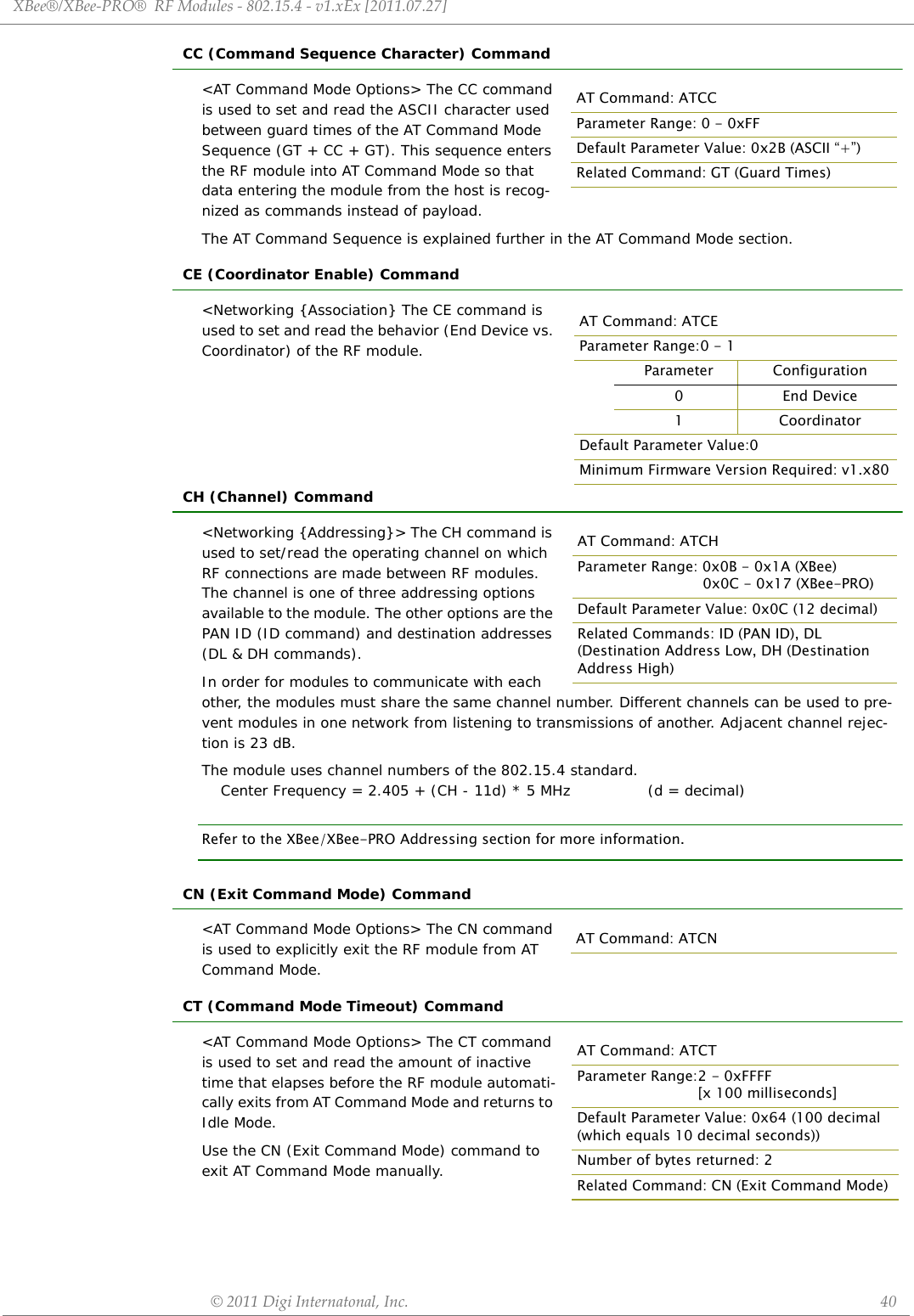 XBee®/XBee‐PRO®RFModules‐802.15.4‐v1.xEx[2011.07.27]©2011DigiInternatonal,Inc. 40CC (Command Sequence Character) Command&lt;AT Command Mode Options&gt; The CC command is used to set and read the ASCII character used between guard times of the AT Command Mode Sequence (GT + CC + GT). This sequence enters the RF module into AT Command Mode so that data entering the module from the host is recog-nized as commands instead of payload.The AT Command Sequence is explained further in the AT Command Mode section.CE (Coordinator Enable) Command&lt;Networking {Association} The CE command is used to set and read the behavior (End Device vs. Coordinator) of the RF module.CH (Channel) Command&lt;Networking {Addressing}&gt; The CH command is used to set/read the operating channel on which RF connections are made between RF modules. The channel is one of three addressing options available to the module. The other options are the PAN ID (ID command) and destination addresses (DL &amp; DH commands).In order for modules to communicate with each other, the modules must share the same channel number. Different channels can be used to pre-vent modules in one network from listening to transmissions of another. Adjacent channel rejec-tion is 23 dB.The module uses channel numbers of the 802.15.4 standard.Center Frequency = 2.405 + (CH - 11d) * 5 MHz (d = decimal)Refer to the XBee/XBee-PRO Addressing section for more information.CN (Exit Command Mode) Command&lt;AT Command Mode Options&gt; The CN command is used to explicitly exit the RF module from AT Command Mode.CT (Command Mode Timeout) Command&lt;AT Command Mode Options&gt; The CT command is used to set and read the amount of inactive time that elapses before the RF module automati-cally exits from AT Command Mode and returns to Idle Mode.Use the CN (Exit Command Mode) command to exit AT Command Mode manually.AT Command: ATCCParameter Range: 0 - 0xFFDefault Parameter Value: 0x2B (ASCII “+”)Related Command: GT (Guard Times)AT Command: ATCEParameter Range:0 - 1Parameter Configuration0End Device1 CoordinatorDefault Parameter Value:0Minimum Firmware Version Required: v1.x80AT Command: ATCHParameter Range: 0x0B - 0x1A (XBee) 0x0C - 0x17 (XBee-PRO)Default Parameter Value: 0x0C (12 decimal)Related Commands: ID (PAN ID), DL (Destination Address Low, DH (Destination Address High)AT Command: ATCNAT Command: ATCTParameter Range:2 - 0xFFFF [x 100 milliseconds]Default Parameter Value: 0x64 (100 decimal (which equals 10 decimal seconds))Number of bytes returned: 2Related Command: CN (Exit Command Mode)
