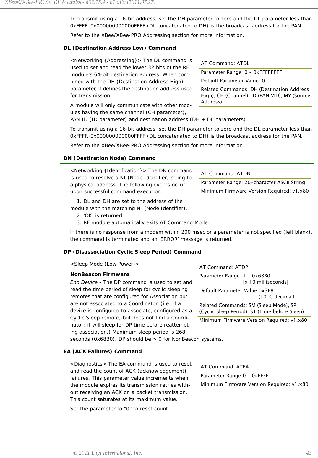 XBee®/XBee‐PRO®RFModules‐802.15.4‐v1.xEx[2011.07.27]©2011DigiInternatonal,Inc. 43To transmit using a 16-bit address, set the DH parameter to zero and the DL parameter less than 0xFFFF. 0x000000000000FFFF (DL concatenated to DH) is the broadcast address for the PAN.Refer to the XBee/XBee-PRO Addressing section for more information.DL (Destination Address Low) Command&lt;Networking {Addressing}&gt; The DL command is used to set and read the lower 32 bits of the RF module&apos;s 64-bit destination address. When com-bined with the DH (Destination Address High) parameter, it defines the destination address used for transmission.A module will only communicate with other mod-ules having the same channel (CH parameter), PAN ID (ID parameter) and destination address (DH + DL parameters).To transmit using a 16-bit address, set the DH parameter to zero and the DL parameter less than 0xFFFF. 0x000000000000FFFF (DL concatenated to DH) is the broadcast address for the PAN.Refer to the XBee/XBee-PRO Addressing section for more information.DN (Destination Node) Command&lt;Networking {Identification}&gt; The DN command is used to resolve a NI (Node Identifier) string to a physical address. The following events occur upon successful command execution:1. DL and DH are set to the address of the module with the matching NI (Node Identifier).2. ‘OK’ is returned.3. RF module automatically exits AT Command Mode.If there is no response from a modem within 200 msec or a parameter is not specified (left blank), the command is terminated and an ‘ERROR’ message is returned.DP (Disassociation Cyclic Sleep Period) Command&lt;Sleep Mode (Low Power)&gt;NonBeacon FirmwareEnd Device - The DP command is used to set and read the time period of sleep for cyclic sleeping remotes that are configured for Association but are not associated to a Coordinator. (i.e. If a device is configured to associate, configured as a Cyclic Sleep remote, but does not find a Coordi-nator; it will sleep for DP time before reattempt-ing association.) Maximum sleep period is 268 seconds (0x68B0). DP should be &gt; 0 for NonBeacon systems.EA (ACK Failures) Command&lt;Diagnostics&gt; The EA command is used to reset and read the count of ACK (acknowledgement) failures. This parameter value increments when the module expires its transmission retries with-out receiving an ACK on a packet transmission. This count saturates at its maximum value. Set the parameter to “0” to reset count.AT Command: ATDLParameter Range: 0 - 0xFFFFFFFFDefault Parameter Value: 0Related Commands: DH (Destination Address High), CH (Channel), ID (PAN VID), MY (Source Address)AT Command: ATDNParameter Range: 20-character ASCII StringMinimum Firmware Version Required: v1.x80AT Command: ATDPParameter Range: 1 - 0x68B0  [x 10 milliseconds]Default Parameter Value:0x3E8(1000 decimal)Related Commands: SM (Sleep Mode), SP (Cyclic Sleep Period), ST (Time before Sleep)Minimum Firmware Version Required: v1.x80AT Command: ATEAParameter Range:0 - 0xFFFFMinimum Firmware Version Required: v1.x80