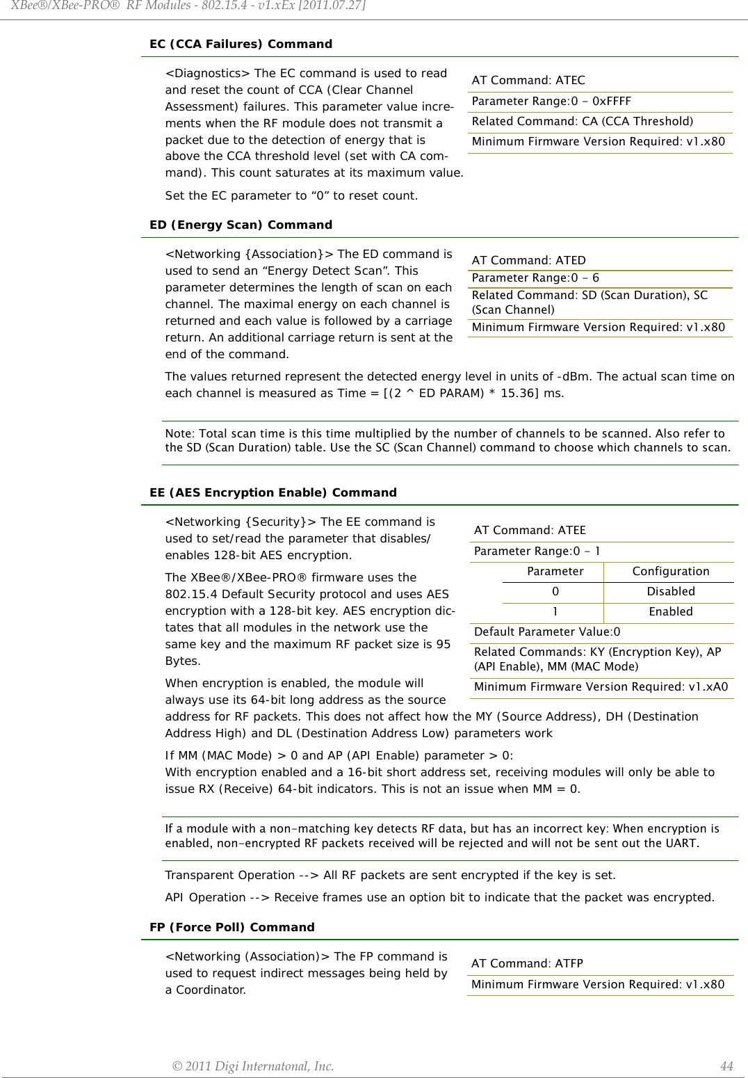 XBee®/XBee‐PRO®RFModules‐802.15.4‐v1.xEx[2011.07.27]©2011DigiInternatonal,Inc. 44EC (CCA Failures) Command&lt;Diagnostics&gt; The EC command is used to read and reset the count of CCA (Clear Channel Assessment) failures. This parameter value incre-ments when the RF module does not transmit a packet due to the detection of energy that is above the CCA threshold level (set with CA com-mand). This count saturates at its maximum value. Set the EC parameter to “0” to reset count.ED (Energy Scan) Command&lt;Networking {Association}&gt; The ED command is used to send an “Energy Detect Scan”. This parameter determines the length of scan on each channel. The maximal energy on each channel is returned and each value is followed by a carriage return. An additional carriage return is sent at the end of the command. The values returned represent the detected energy level in units of -dBm. The actual scan time on each channel is measured as Time = [(2 ^ ED PARAM) * 15.36] ms.Note: Total scan time is this time multiplied by the number of channels to be scanned. Also refer to the SD (Scan Duration) table. Use the SC (Scan Channel) command to choose which channels to scan.EE (AES Encryption Enable) Command&lt;Networking {Security}&gt; The EE command is used to set/read the parameter that disables/enables 128-bit AES encryption.The XBee®/XBee-PRO® firmware uses the 802.15.4 Default Security protocol and uses AES encryption with a 128-bit key. AES encryption dic-tates that all modules in the network use the same key and the maximum RF packet size is 95 Bytes.When encryption is enabled, the module will always use its 64-bit long address as the source address for RF packets. This does not affect how the MY (Source Address), DH (Destination Address High) and DL (Destination Address Low) parameters workIf MM (MAC Mode) &gt; 0 and AP (API Enable) parameter &gt; 0: With encryption enabled and a 16-bit short address set, receiving modules will only be able to issue RX (Receive) 64-bit indicators. This is not an issue when MM = 0.If a module with a non-matching key detects RF data, but has an incorrect key: When encryption is enabled, non-encrypted RF packets received will be rejected and will not be sent out the UART.Transparent Operation --&gt; All RF packets are sent encrypted if the key is set.API Operation --&gt; Receive frames use an option bit to indicate that the packet was encrypted.FP (Force Poll) Command&lt;Networking (Association)&gt; The FP command is used to request indirect messages being held by a Coordinator.AT Command: ATECParameter Range:0 - 0xFFFFRelated Command: CA (CCA Threshold)Minimum Firmware Version Required: v1.x80AT Command: ATEDParameter Range:0 - 6Related Command: SD (Scan Duration), SC (Scan Channel)Minimum Firmware Version Required: v1.x80AT Command: ATEEParameter Range:0 - 1Parameter Configuration0 Disabled1EnabledDefault Parameter Value:0Related Commands: KY (Encryption Key), AP (API Enable), MM (MAC Mode)Minimum Firmware Version Required: v1.xA0AT Command: ATFPMinimum Firmware Version Required: v1.x80