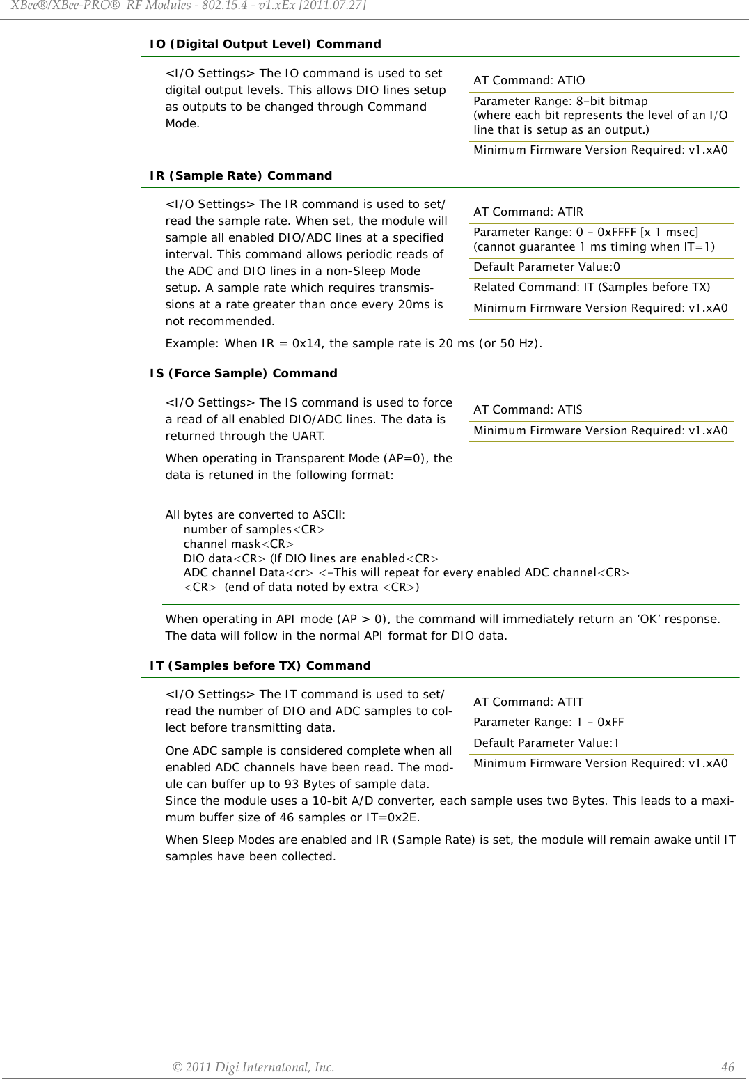 XBee®/XBee‐PRO®RFModules‐802.15.4‐v1.xEx[2011.07.27]©2011DigiInternatonal,Inc. 46IO (Digital Output Level) Command&lt;I/O Settings&gt; The IO command is used to set digital output levels. This allows DIO lines setup as outputs to be changed through Command Mode.IR (Sample Rate) Command&lt;I/O Settings&gt; The IR command is used to set/read the sample rate. When set, the module will sample all enabled DIO/ADC lines at a specified interval. This command allows periodic reads of the ADC and DIO lines in a non-Sleep Mode setup. A sample rate which requires transmis-sions at a rate greater than once every 20ms is not recommended.Example: When IR = 0x14, the sample rate is 20 ms (or 50 Hz).IS (Force Sample) Command&lt;I/O Settings&gt; The IS command is used to force a read of all enabled DIO/ADC lines. The data is returned through the UART.When operating in Transparent Mode (AP=0), the data is retuned in the following format:All bytes are converted to ASCII:     number of samples&lt;CR&gt;     channel mask&lt;CR&gt;     DIO data&lt;CR&gt; (If DIO lines are enabled&lt;CR&gt;     ADC channel Data&lt;cr&gt; &lt;-This will repeat for every enabled ADC channel&lt;CR&gt;     &lt;CR&gt;  (end of data noted by extra &lt;CR&gt;)When operating in API mode (AP &gt; 0), the command will immediately return an ‘OK’ response. The data will follow in the normal API format for DIO data.IT (Samples before TX) Command&lt;I/O Settings&gt; The IT command is used to set/read the number of DIO and ADC samples to col-lect before transmitting data. One ADC sample is considered complete when all enabled ADC channels have been read. The mod-ule can buffer up to 93 Bytes of sample data. Since the module uses a 10-bit A/D converter, each sample uses two Bytes. This leads to a maxi-mum buffer size of 46 samples or IT=0x2E.When Sleep Modes are enabled and IR (Sample Rate) is set, the module will remain awake until IT samples have been collected.AT Command: ATIOParameter Range: 8-bit bitmap (where each bit represents the level of an I/O line that is setup as an output.)Minimum Firmware Version Required: v1.xA0AT Command: ATIRParameter Range: 0 - 0xFFFF [x 1 msec](cannot guarantee 1 ms timing when IT=1)Default Parameter Value:0Related Command: IT (Samples before TX)Minimum Firmware Version Required: v1.xA0AT Command: ATISMinimum Firmware Version Required: v1.xA0AT Command: ATITParameter Range: 1 - 0xFFDefault Parameter Value:1Minimum Firmware Version Required: v1.xA0