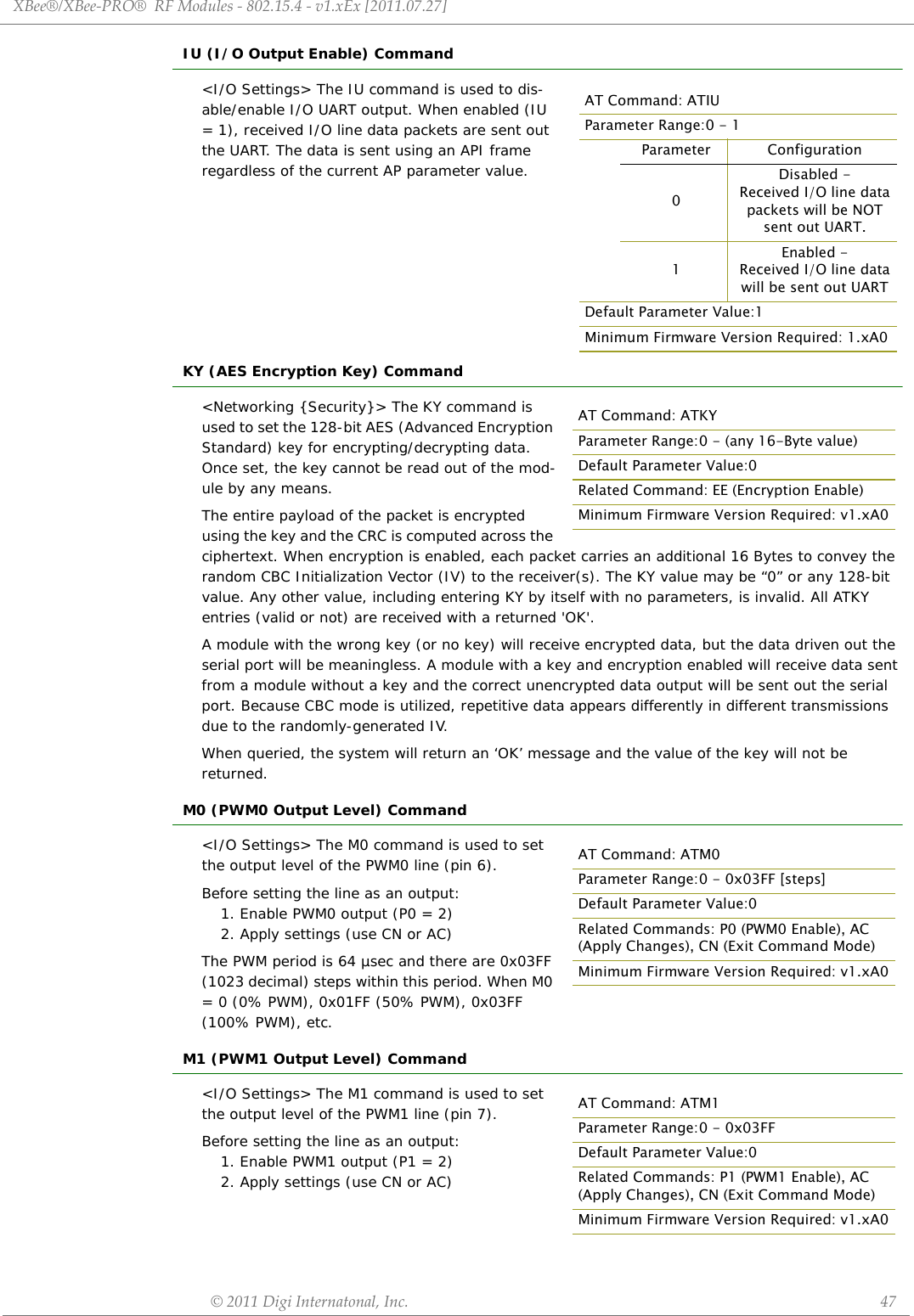 XBee®/XBee‐PRO®RFModules‐802.15.4‐v1.xEx[2011.07.27]©2011DigiInternatonal,Inc. 47IU (I/O Output Enable) Command&lt;I/O Settings&gt; The IU command is used to dis-able/enable I/O UART output. When enabled (IU = 1), received I/O line data packets are sent out the UART. The data is sent using an API frame regardless of the current AP parameter value.KY (AES Encryption Key) Command&lt;Networking {Security}&gt; The KY command is used to set the 128-bit AES (Advanced Encryption Standard) key for encrypting/decrypting data. Once set, the key cannot be read out of the mod-ule by any means. The entire payload of the packet is encrypted using the key and the CRC is computed across the ciphertext. When encryption is enabled, each packet carries an additional 16 Bytes to convey the random CBC Initialization Vector (IV) to the receiver(s). The KY value may be “0” or any 128-bit value. Any other value, including entering KY by itself with no parameters, is invalid. All ATKY entries (valid or not) are received with a returned &apos;OK&apos;.A module with the wrong key (or no key) will receive encrypted data, but the data driven out the serial port will be meaningless. A module with a key and encryption enabled will receive data sent from a module without a key and the correct unencrypted data output will be sent out the serial port. Because CBC mode is utilized, repetitive data appears differently in different transmissions due to the randomly-generated IV.When queried, the system will return an ‘OK’ message and the value of the key will not be returned.M0 (PWM0 Output Level) Command&lt;I/O Settings&gt; The M0 command is used to set the output level of the PWM0 line (pin 6).Before setting the line as an output:1. Enable PWM0 output (P0 = 2) 2. Apply settings (use CN or AC)The PWM period is 64 µsec and there are 0x03FF (1023 decimal) steps within this period. When M0 = 0 (0% PWM), 0x01FF (50% PWM), 0x03FF (100% PWM), etc.M1 (PWM1 Output Level) Command&lt;I/O Settings&gt; The M1 command is used to set the output level of the PWM1 line (pin 7).Before setting the line as an output:1. Enable PWM1 output (P1 = 2) 2. Apply settings (use CN or AC)AT Command: ATIUParameter Range:0 - 1Parameter Configuration0Disabled - Received I/O line data packets will be NOT sent out UART.1Enabled -Received I/O line data will be sent out UARTDefault Parameter Value:1Minimum Firmware Version Required: 1.xA0AT Command: ATKYParameter Range:0 - (any 16-Byte value)Default Parameter Value:0Related Command: EE (Encryption Enable)Minimum Firmware Version Required: v1.xA0AT Command: ATM0Parameter Range:0 - 0x03FF [steps]Default Parameter Value:0Related Commands: P0 (PWM0 Enable), AC (Apply Changes), CN (Exit Command Mode)Minimum Firmware Version Required: v1.xA0AT Command: ATM1Parameter Range:0 - 0x03FFDefault Parameter Value:0Related Commands: P1 (PWM1 Enable), AC (Apply Changes), CN (Exit Command Mode)Minimum Firmware Version Required: v1.xA0