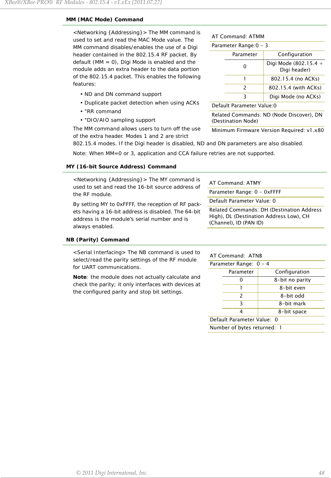 XBee®/XBee‐PRO®RFModules‐802.15.4‐v1.xEx[2011.07.27]©2011DigiInternatonal,Inc. 48MM (MAC Mode) Command&lt;Networking {Addressing}&gt; The MM command is used to set and read the MAC Mode value. The MM command disables/enables the use of a Digi  header contained in the 802.15.4 RF packet. By default (MM = 0), Digi Mode is enabled and the module adds an extra header to the data portion of the 802.15.4 packet. This enables the following features:• ND and DN command support• Duplicate packet detection when using ACKs•&quot;RR command• &quot;DIO/AIO sampling supportThe MM command allows users to turn off the use of the extra header. Modes 1 and 2 are strict 802.15.4 modes. If the Digi header is disabled, ND and DN parameters are also disabled.Note: When MM=0 or 3, application and CCA failure retries are not supported.MY (16-bit Source Address) Command&lt;Networking {Addressing}&gt; The MY command is used to set and read the 16-bit source address of the RF module.By setting MY to 0xFFFF, the reception of RF pack-ets having a 16-bit address is disabled. The 64-bit address is the module’s serial number and is always enabled.NB (Parity) Command&lt;Serial Interfacing&gt; The NB command is used to select/read the parity settings of the RF module for UART communications.Note: the module does not actually calculate and check the parity; it only interfaces with devices at the configured parity and stop bit settings.AT Command: ATMMParameter Range:0 - 3Parameter Configuration0Digi Mode (802.15.4 + Digi header)1 802.15.4 (no ACKs)2 802.15.4 (with ACKs)3 Digi Mode (no ACKs)Default Parameter Value:0Related Commands: ND (Node Discover), DN (Destination Node) Minimum Firmware Version Required: v1.x80AT Command: ATMYParameter Range: 0 - 0xFFFFDefault Parameter Value: 0Related Commands: DH (Destination Address High), DL (Destination Address Low), CH (Channel), ID (PAN ID)AT Command:  ATNBParameter Range:  0 - 4Parameter Configuration08-bit no parity18-bit even28-bit odd38-bit mark48-bit spaceDefault Parameter Value:  0Number of bytes returned:  1