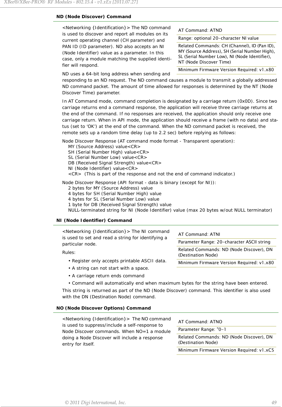 XBee®/XBee‐PRO®RFModules‐802.15.4‐v1.xEx[2011.07.27]©2011DigiInternatonal,Inc. 49ND (Node Discover) Command&lt;Networking {Identification}&gt; The ND command is used to discover and report all modules on its current operating channel (CH parameter) and PAN ID (ID parameter). ND also accepts an NI (Node Identifier) value as a parameter. In this case, only a module matching the supplied identi-fier will respond.ND uses a 64-bit long address when sending and responding to an ND request. The ND command causes a module to transmit a globally addressed ND command packet. The amount of time allowed for responses is determined by the NT (Node Discover Time) parameter. In AT Command mode, command completion is designated by a carriage return (0x0D). Since two carriage returns end a command response, the application will receive three carriage returns at the end of the command. If no responses are received, the application should only receive one carriage return. When in API mode, the application should receive a frame (with no data) and sta-tus (set to ‘OK’) at the end of the command. When the ND command packet is received, the remote sets up a random time delay (up to 2.2 sec) before replying as follows:Node Discover Response (AT command mode format - Transparent operation):MY (Source Address) value&lt;CR&gt;SH (Serial Number High) value&lt;CR&gt;SL (Serial Number Low) value&lt;CR&gt;DB (Received Signal Strength) value&lt;CR&gt;NI (Node Identifier) value&lt;CR&gt;&lt;CR&gt;  (This is part of the response and not the end of command indicator.)Node Discover Response (API format - data is binary (except for NI)):  2 bytes for MY (Source Address) value  4 bytes for SH (Serial Number High) value  4 bytes for SL (Serial Number Low) value  1 byte for DB (Received Signal Strength) value  NULL-terminated string for NI (Node Identifier) value (max 20 bytes w/out NULL terminator)NI (Node Identifier) Command&lt;Networking {Identification}&gt; The NI command is used to set and read a string for identifying a particular node. Rules:• Register only accepts printable ASCII data. • A string can not start with a space. • A carriage return ends command• Command will automatically end when maximum bytes for the string have been entered. This string is returned as part of the ND (Node Discover) command. This identifier is also used with the DN (Destination Node) command.NO (Node Discover Options) Command                                                                                                   &lt;Networking {Identification}&gt;  The NO command is used to suppress/include a self-response to Node Discover commands. When NO=1 a module doing a Node Discover will include a response entry for itself.AT Command: ATNDRange: optional 20-character NI valueRelated Commands: CH (Channel), ID (Pan ID), MY (Source Address), SH (Serial Number High), SL (Serial Number Low), NI (Node Identifier), NT (Node Discover Time)Minimum Firmware Version Required: v1.x80AT Command: ATNIParameter Range: 20-character ASCII stringRelated Commands: ND (Node Discover), DN (Destination Node)Minimum Firmware Version Required: v1.x80AT Command: ATNOParameter Range: &quot;0-1Related Commands: ND (Node Discover), DN (Destination Node)Minimum Firmware Version Required: v1.xC5