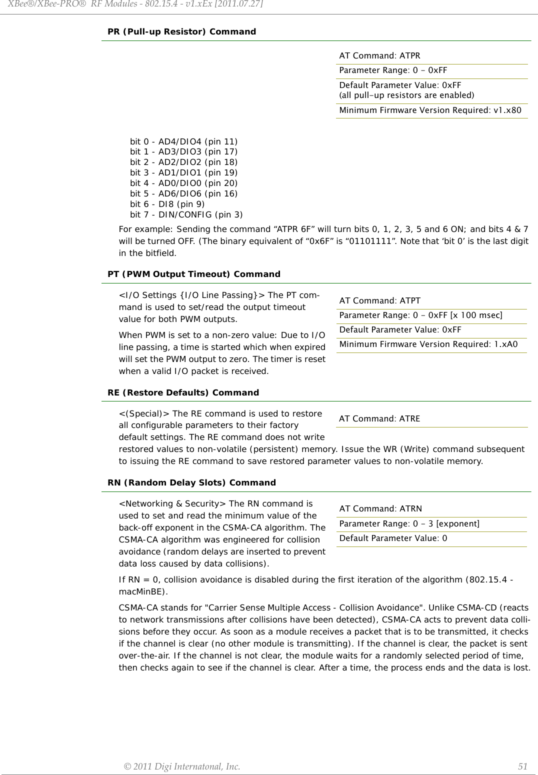 AT Command: ATPRParameter Range: 0 - 0xFFDefault Parameter Value: 0xFF (all pull-up resistors are enabled)Minimum Firmware Version Required: v1.x80XBee®/XBee‐PRO®RFModules‐802.15.4‐v1.xEx[2011.07.27]©2011DigiInternatonal,Inc. 51PR (Pull-up Resistor) Commandbit 0 - AD4/DIO4 (pin 11)bit 1 - AD3/DIO3 (pin 17) bit 2 - AD2/DIO2 (pin 18)bit 3 - AD1/DIO1 (pin 19)bit 4 - AD0/DIO0 (pin 20)bit 5 - AD6/DIO6 (pin 16)bit 6 - DI8 (pin 9) bit 7 - DIN/CONFIG (pin 3)For example: Sending the command “ATPR 6F” will turn bits 0, 1, 2, 3, 5 and 6 ON; and bits 4 &amp; 7 will be turned OFF. (The binary equivalent of “0x6F” is “01101111”. Note that ‘bit 0’ is the last digit in the bitfield.PT (PWM Output Timeout) Command&lt;I/O Settings {I/O Line Passing}&gt; The PT com-mand is used to set/read the output timeout value for both PWM outputs. When PWM is set to a non-zero value: Due to I/O line passing, a time is started which when expired will set the PWM output to zero. The timer is reset when a valid I/O packet is received.RE (Restore Defaults) Command&lt;(Special)&gt; The RE command is used to restore all configurable parameters to their factory default settings. The RE command does not write restored values to non-volatile (persistent) memory. Issue the WR (Write) command subsequent to issuing the RE command to save restored parameter values to non-volatile memory.RN (Random Delay Slots) Command&lt;Networking &amp; Security&gt; The RN command is used to set and read the minimum value of the back-off exponent in the CSMA-CA algorithm. The CSMA-CA algorithm was engineered for collision avoidance (random delays are inserted to prevent data loss caused by data collisions).If RN = 0, collision avoidance is disabled during the first iteration of the algorithm (802.15.4 - macMinBE).CSMA-CA stands for &quot;Carrier Sense Multiple Access - Collision Avoidance&quot;. Unlike CSMA-CD (reacts to network transmissions after collisions have been detected), CSMA-CA acts to prevent data colli-sions before they occur. As soon as a module receives a packet that is to be transmitted, it checks if the channel is clear (no other module is transmitting). If the channel is clear, the packet is sent over-the-air. If the channel is not clear, the module waits for a randomly selected period of time, then checks again to see if the channel is clear. After a time, the process ends and the data is lost.AT Command: ATPTParameter Range: 0 - 0xFF [x 100 msec]Default Parameter Value: 0xFFMinimum Firmware Version Required: 1.xA0AT Command: ATREAT Command: ATRNParameter Range: 0 - 3 [exponent]Default Parameter Value: 0