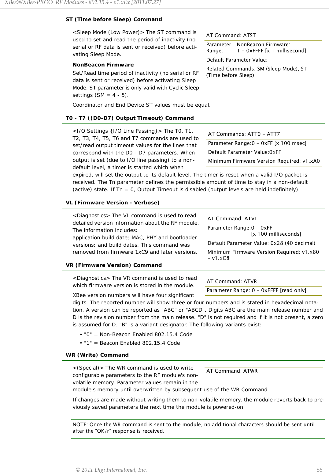 XBee®/XBee‐PRO®RFModules‐802.15.4‐v1.xEx[2011.07.27]©2011DigiInternatonal,Inc. 55ST (Time before Sleep) Command&lt;Sleep Mode (Low Power)&gt; The ST command is used to set and read the period of inactivity (no serial or RF data is sent or received) before acti-vating Sleep Mode.NonBeacon FirmwareSet/Read time period of inactivity (no serial or RF data is sent or received) before activating Sleep Mode. ST parameter is only valid with Cyclic Sleep settings (SM = 4 - 5).Coordinator and End Device ST values must be equal.T0 - T7 ((D0-D7) Output Timeout) Command&lt;I/O Settings {I/O Line Passing}&gt; The T0, T1, T2, T3, T4, T5, T6 and T7 commands are used to set/read output timeout values for the lines that correspond with the D0 - D7 parameters. When output is set (due to I/O line passing) to a non-default level, a timer is started which when expired, will set the output to its default level. The timer is reset when a valid I/O packet is received. The Tn parameter defines the permissible amount of time to stay in a non-default (active) state. If Tn = 0, Output Timeout is disabled (output levels are held indefinitely).VL (Firmware Version - Verbose)&lt;Diagnostics&gt; The VL command is used to read  detailed version information about the RF module. The information includes: application build date; MAC, PHY and bootloader versions; and build dates. This command was removed from firmware 1xC9 and later versions.VR (Firmware Version) Command&lt;Diagnostics&gt; The VR command is used to read which firmware version is stored in the module. XBee version numbers will have four significant digits. The reported number will show three or four numbers and is stated in hexadecimal nota-tion. A version can be reported as &quot;ABC&quot; or &quot;ABCD&quot;. Digits ABC are the main release number and D is the revision number from the main release. &quot;D&quot; is not required and if it is not present, a zero is assumed for D. &quot;B&quot; is a variant designator. The following variants exist:• &quot;0&quot; = Non-Beacon Enabled 802.15.4 Code• &quot;1&quot; = Beacon Enabled 802.15.4 CodeWR (Write) Command&lt;(Special)&gt; The WR command is used to write configurable parameters to the RF module&apos;s non-volatile memory. Parameter values remain in the module&apos;s memory until overwritten by subsequent use of the WR Command. If changes are made without writing them to non-volatile memory, the module reverts back to pre-viously saved parameters the next time the module is powered-on.NOTE: Once the WR command is sent to the module, no additional characters should be sent until after the “OK/r” response is received.AT Command: ATSTParameter Range:NonBeacon Firmware:1 - 0xFFFF [x 1 millisecond]Default Parameter Value:Related Commands: SM (Sleep Mode), ST (Time before Sleep)AT Commands: ATT0 - ATT7Parameter Range:0 - 0xFF [x 100 msec]Default Parameter Value:0xFFMinimum Firmware Version Required: v1.xA0AT Command: ATVLParameter Range:0 - 0xFF[x 100 milliseconds]Default Parameter Value: 0x28 (40 decimal)Minimum Firmware Version Required: v1.x80 - v1.xC8AT Command: ATVRParameter Range: 0 - 0xFFFF [read only]AT Command: ATWR