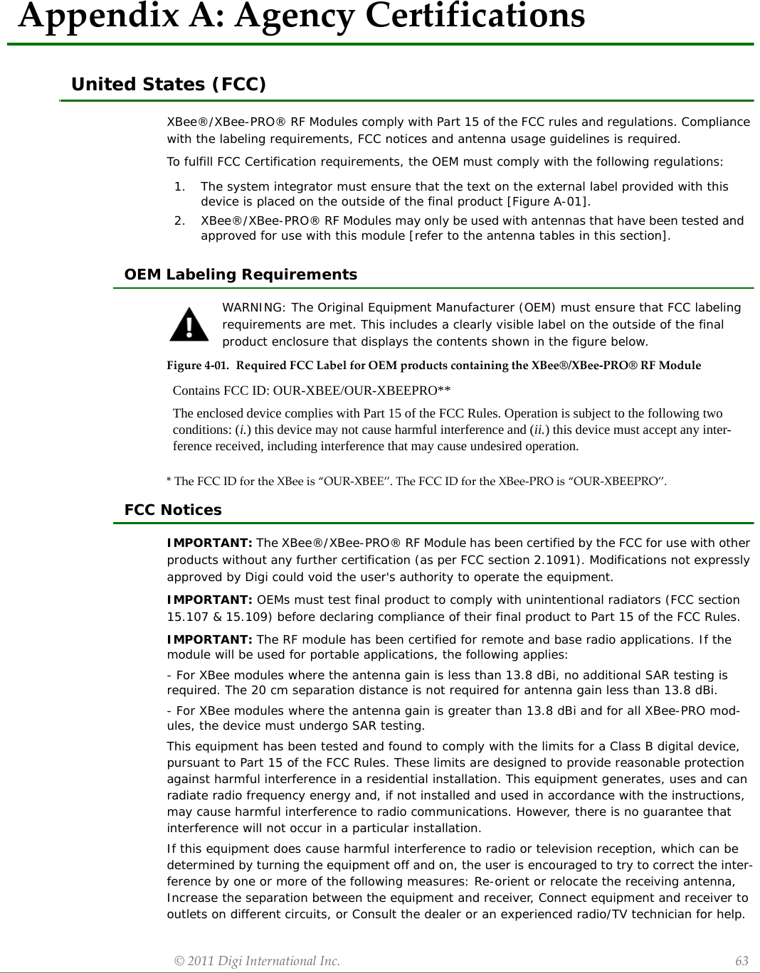 ©2011DigiInternationalInc. 63AppendixA:AgencyCertificationsUnited States (FCC)XBee®/XBee-PRO® RF Modules comply with Part 15 of the FCC rules and regulations. Compliance with the labeling requirements, FCC notices and antenna usage guidelines is required.To fulfill FCC Certification requirements, the OEM must comply with the following regulations:OEM Labeling RequirementsWARNING: The Original Equipment Manufacturer (OEM) must ensure that FCC labeling requirements are met. This includes a clearly visible label on the outside of the final product enclosure that displays the contents shown in the figure below.Figure4‐01. RequiredFCCLabelforOEMproductscontainingtheXBee®/XBee‐PRO®RFModule*TheFCCIDfortheXBeeis“OUR‐XBEE”.TheFCCIDfortheXBee‐PROis“OUR‐XBEEPRO”.FCC NoticesIMPORTANT: The XBee®/XBee-PRO® RF Module has been certified by the FCC for use with other products without any further certification (as per FCC section 2.1091). Modifications not expressly approved by Digi could void the user&apos;s authority to operate the equipment.IMPORTANT: OEMs must test final product to comply with unintentional radiators (FCC section 15.107 &amp; 15.109) before declaring compliance of their final product to Part 15 of the FCC Rules.IMPORTANT: The RF module has been certified for remote and base radio applications. If the module will be used for portable applications, the following applies:- For XBee modules where the antenna gain is less than 13.8 dBi, no additional SAR testing is required. The 20 cm separation distance is not required for antenna gain less than 13.8 dBi.- For XBee modules where the antenna gain is greater than 13.8 dBi and for all XBee-PRO mod-ules, the device must undergo SAR testing.This equipment has been tested and found to comply with the limits for a Class B digital device, pursuant to Part 15 of the FCC Rules. These limits are designed to provide reasonable protection against harmful interference in a residential installation. This equipment generates, uses and can radiate radio frequency energy and, if not installed and used in accordance with the instructions, may cause harmful interference to radio communications. However, there is no guarantee that interference will not occur in a particular installation. If this equipment does cause harmful interference to radio or television reception, which can be determined by turning the equipment off and on, the user is encouraged to try to correct the inter-ference by one or more of the following measures: Re-orient or relocate the receiving antenna, Increase the separation between the equipment and receiver, Connect equipment and receiver to outlets on different circuits, or Consult the dealer or an experienced radio/TV technician for help.1. The system integrator must ensure that the text on the external label provided with this device is placed on the outside of the final product [Figure A-01].2. XBee®/XBee-PRO® RF Modules may only be used with antennas that have been tested and approved for use with this module [refer to the antenna tables in this section].Contains FCC ID: OUR-XBEE/OUR-XBEEPRO**The enclosed device complies with Part 15 of the FCC Rules. Operation is subject to the following two conditions: (i.) this device may not cause harmful interference and (ii.) this device must accept any inter-ference received, including interference that may cause undesired operation.