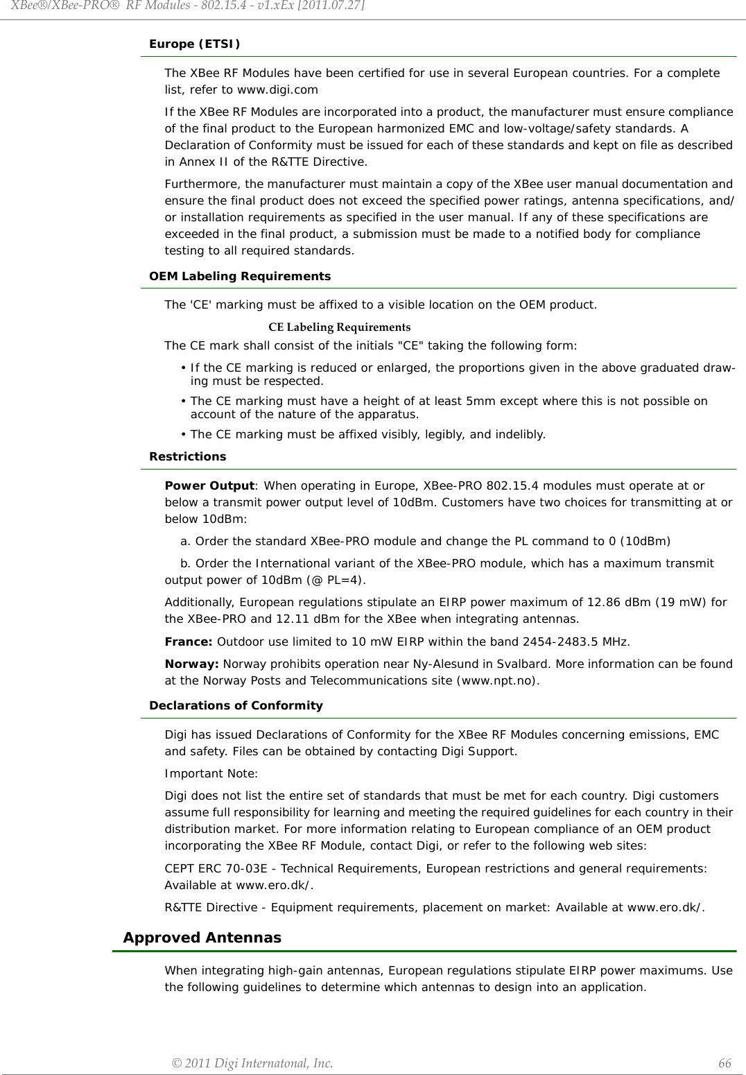 XBee®/XBee‐PRO®RFModules‐802.15.4‐v1.xEx[2011.07.27]©2011DigiInternatonal,Inc. 66Europe (ETSI)The XBee RF Modules have been certified for use in several European countries. For a complete list, refer to www.digi.comIf the XBee RF Modules are incorporated into a product, the manufacturer must ensure compliance of the final product to the European harmonized EMC and low-voltage/safety standards. A Declaration of Conformity must be issued for each of these standards and kept on file as described in Annex II of the R&amp;TTE Directive. Furthermore, the manufacturer must maintain a copy of the XBee user manual documentation and ensure the final product does not exceed the specified power ratings, antenna specifications, and/or installation requirements as specified in the user manual. If any of these specifications are exceeded in the final product, a submission must be made to a notified body for compliance testing to all required standards.OEM Labeling RequirementsThe &apos;CE&apos; marking must be affixed to a visible location on the OEM product.CELabelingRequirementsThe CE mark shall consist of the initials &quot;CE&quot; taking the following form:• If the CE marking is reduced or enlarged, the proportions given in the above graduated draw-ing must be respected.• The CE marking must have a height of at least 5mm except where this is not possible on account of the nature of the apparatus.• The CE marking must be affixed visibly, legibly, and indelibly.RestrictionsPower Output: When operating in Europe, XBee-PRO 802.15.4 modules must operate at or below a transmit power output level of 10dBm. Customers have two choices for transmitting at or below 10dBm: a. Order the standard XBee-PRO module and change the PL command to 0 (10dBm)b. Order the International variant of the XBee-PRO module, which has a maximum transmit output power of 10dBm (@ PL=4). Additionally, European regulations stipulate an EIRP power maximum of 12.86 dBm (19 mW) for the XBee-PRO and 12.11 dBm for the XBee when integrating antennas.France: Outdoor use limited to 10 mW EIRP within the band 2454-2483.5 MHz.Norway: Norway prohibits operation near Ny-Alesund in Svalbard. More information can be found at the Norway Posts and Telecommunications site (www.npt.no).Declarations of ConformityDigi has issued Declarations of Conformity for the XBee RF Modules concerning emissions, EMC and safety. Files can be obtained by contacting Digi Support.Important Note:Digi does not list the entire set of standards that must be met for each country. Digi customers assume full responsibility for learning and meeting the required guidelines for each country in their distribution market. For more information relating to European compliance of an OEM product incorporating the XBee RF Module, contact Digi, or refer to the following web sites:CEPT ERC 70-03E - Technical Requirements, European restrictions and general requirements: Available at www.ero.dk/.R&amp;TTE Directive - Equipment requirements, placement on market: Available at www.ero.dk/.Approved AntennasWhen integrating high-gain antennas, European regulations stipulate EIRP power maximums. Use the following guidelines to determine which antennas to design into an application.