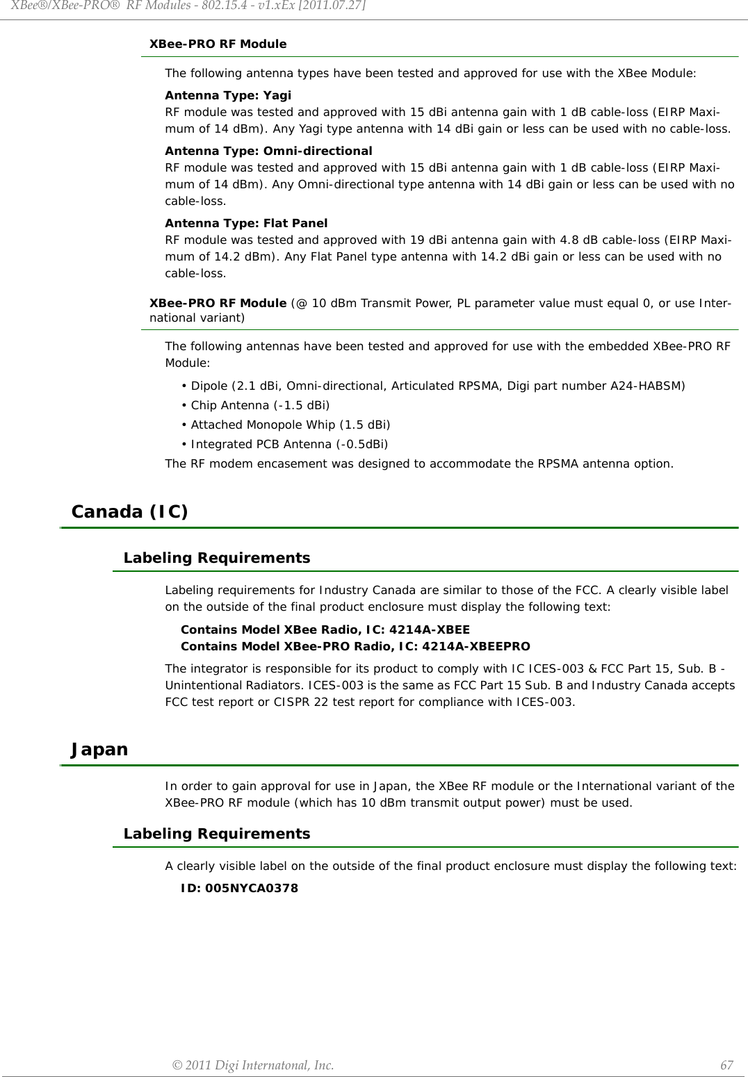 XBee®/XBee‐PRO®RFModules‐802.15.4‐v1.xEx[2011.07.27]©2011DigiInternatonal,Inc. 67XBee-PRO RF ModuleThe following antenna types have been tested and approved for use with the XBee Module:Antenna Type: YagiRF module was tested and approved with 15 dBi antenna gain with 1 dB cable-loss (EIRP Maxi-mum of 14 dBm). Any Yagi type antenna with 14 dBi gain or less can be used with no cable-loss.Antenna Type: Omni-directionalRF module was tested and approved with 15 dBi antenna gain with 1 dB cable-loss (EIRP Maxi-mum of 14 dBm). Any Omni-directional type antenna with 14 dBi gain or less can be used with no cable-loss.Antenna Type: Flat PanelRF module was tested and approved with 19 dBi antenna gain with 4.8 dB cable-loss (EIRP Maxi-mum of 14.2 dBm). Any Flat Panel type antenna with 14.2 dBi gain or less can be used with no cable-loss.XBee-PRO RF Module (@ 10 dBm Transmit Power, PL parameter value must equal 0, or use Inter-national variant)The following antennas have been tested and approved for use with the embedded XBee-PRO RF Module:• Dipole (2.1 dBi, Omni-directional, Articulated RPSMA, Digi part number A24-HABSM)• Chip Antenna (-1.5 dBi)• Attached Monopole Whip (1.5 dBi)• Integrated PCB Antenna (-0.5dBi)The RF modem encasement was designed to accommodate the RPSMA antenna option.Canada (IC)Labeling RequirementsLabeling requirements for Industry Canada are similar to those of the FCC. A clearly visible label on the outside of the final product enclosure must display the following text:Contains Model XBee Radio, IC: 4214A-XBEEContains Model XBee-PRO Radio, IC: 4214A-XBEEPROThe integrator is responsible for its product to comply with IC ICES-003 &amp; FCC Part 15, Sub. B - Unintentional Radiators. ICES-003 is the same as FCC Part 15 Sub. B and Industry Canada accepts FCC test report or CISPR 22 test report for compliance with ICES-003.JapanIn order to gain approval for use in Japan, the XBee RF module or the International variant of the XBee-PRO RF module (which has 10 dBm transmit output power) must be used. Labeling RequirementsA clearly visible label on the outside of the final product enclosure must display the following text:ID: 005NYCA0378