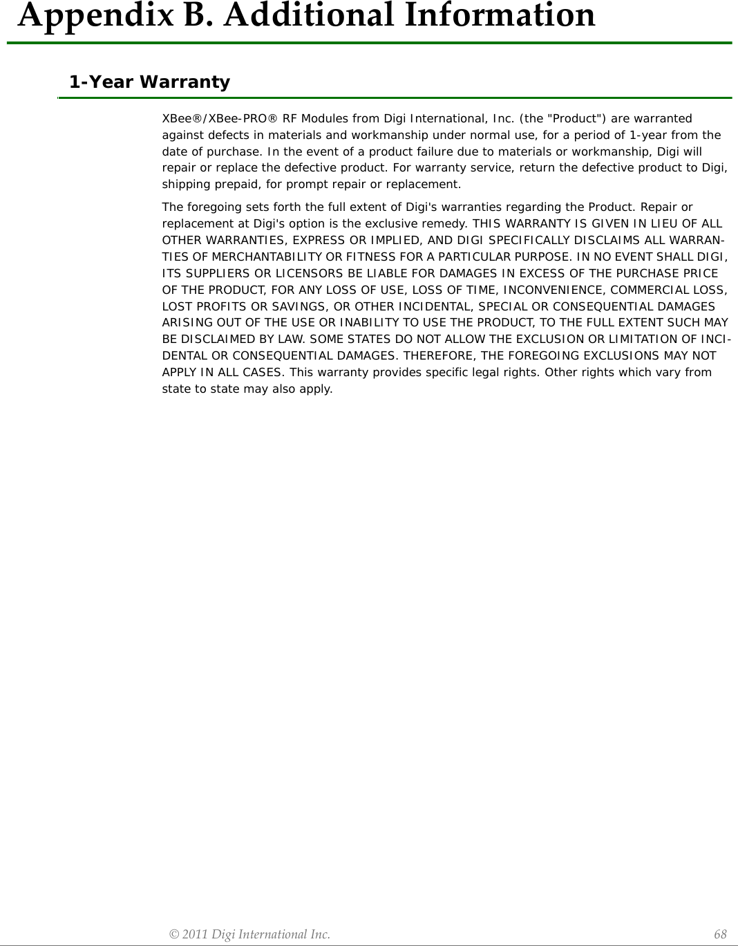 ©2011DigiInternationalInc. 68AppendixB.AdditionalInformation1-Year WarrantyXBee®/XBee-PRO® RF Modules from Digi International, Inc. (the &quot;Product&quot;) are warranted against defects in materials and workmanship under normal use, for a period of 1-year from the date of purchase. In the event of a product failure due to materials or workmanship, Digi will repair or replace the defective product. For warranty service, return the defective product to Digi, shipping prepaid, for prompt repair or replacement.The foregoing sets forth the full extent of Digi&apos;s warranties regarding the Product. Repair or replacement at Digi&apos;s option is the exclusive remedy. THIS WARRANTY IS GIVEN IN LIEU OF ALL OTHER WARRANTIES, EXPRESS OR IMPLIED, AND DIGI SPECIFICALLY DISCLAIMS ALL WARRAN-TIES OF MERCHANTABILITY OR FITNESS FOR A PARTICULAR PURPOSE. IN NO EVENT SHALL DIGI, ITS SUPPLIERS OR LICENSORS BE LIABLE FOR DAMAGES IN EXCESS OF THE PURCHASE PRICE OF THE PRODUCT, FOR ANY LOSS OF USE, LOSS OF TIME, INCONVENIENCE, COMMERCIAL LOSS, LOST PROFITS OR SAVINGS, OR OTHER INCIDENTAL, SPECIAL OR CONSEQUENTIAL DAMAGES ARISING OUT OF THE USE OR INABILITY TO USE THE PRODUCT, TO THE FULL EXTENT SUCH MAY BE DISCLAIMED BY LAW. SOME STATES DO NOT ALLOW THE EXCLUSION OR LIMITATION OF INCI-DENTAL OR CONSEQUENTIAL DAMAGES. THEREFORE, THE FOREGOING EXCLUSIONS MAY NOT APPLY IN ALL CASES. This warranty provides specific legal rights. Other rights which vary from state to state may also apply.