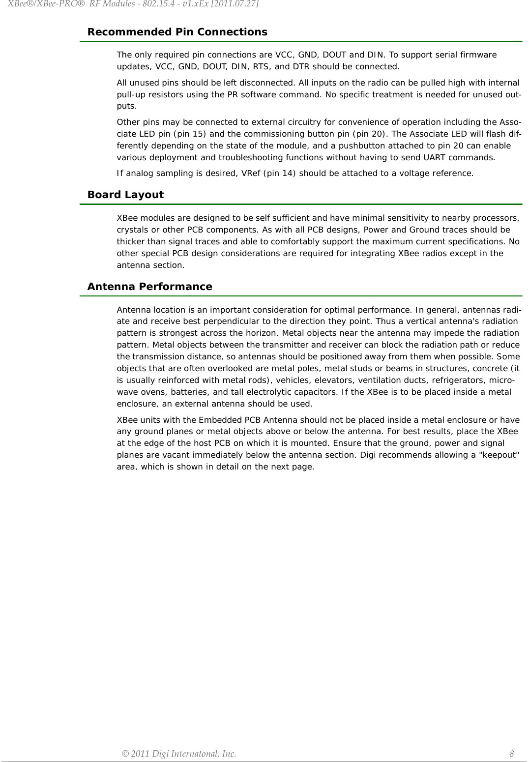 XBee®/XBee‐PRO®RFModules‐802.15.4‐v1.xEx[2011.07.27]©2011DigiInternatonal,Inc. 8Recommended Pin ConnectionsThe only required pin connections are VCC, GND, DOUT and DIN. To support serial firmware updates, VCC, GND, DOUT, DIN, RTS, and DTR should be connected.All unused pins should be left disconnected. All inputs on the radio can be pulled high with internal pull-up resistors using the PR software command. No specific treatment is needed for unused out-puts.Other pins may be connected to external circuitry for convenience of operation including the Asso-ciate LED pin (pin 15) and the commissioning button pin (pin 20). The Associate LED will flash dif-ferently depending on the state of the module, and a pushbutton attached to pin 20 can enable various deployment and troubleshooting functions without having to send UART commands. If analog sampling is desired, VRef (pin 14) should be attached to a voltage reference.Board LayoutXBee modules are designed to be self sufficient and have minimal sensitivity to nearby processors, crystals or other PCB components. As with all PCB designs, Power and Ground traces should be thicker than signal traces and able to comfortably support the maximum current specifications. No other special PCB design considerations are required for integrating XBee radios except in the antenna section. Antenna PerformanceAntenna location is an important consideration for optimal performance. In general, antennas radi-ate and receive best perpendicular to the direction they point. Thus a vertical antenna&apos;s radiation pattern is strongest across the horizon. Metal objects near the antenna may impede the radiation pattern. Metal objects between the transmitter and receiver can block the radiation path or reduce the transmission distance, so antennas should be positioned away from them when possible. Some objects that are often overlooked are metal poles, metal studs or beams in structures, concrete (it is usually reinforced with metal rods), vehicles, elevators, ventilation ducts, refrigerators, micro-wave ovens, batteries, and tall electrolytic capacitors. If the XBee is to be placed inside a metal enclosure, an external antenna should be used.XBee units with the Embedded PCB Antenna should not be placed inside a metal enclosure or have any ground planes or metal objects above or below the antenna. For best results, place the XBee at the edge of the host PCB on which it is mounted. Ensure that the ground, power and signal planes are vacant immediately below the antenna section. Digi recommends allowing a &quot;keepout&quot; area, which is shown in detail on the next page.