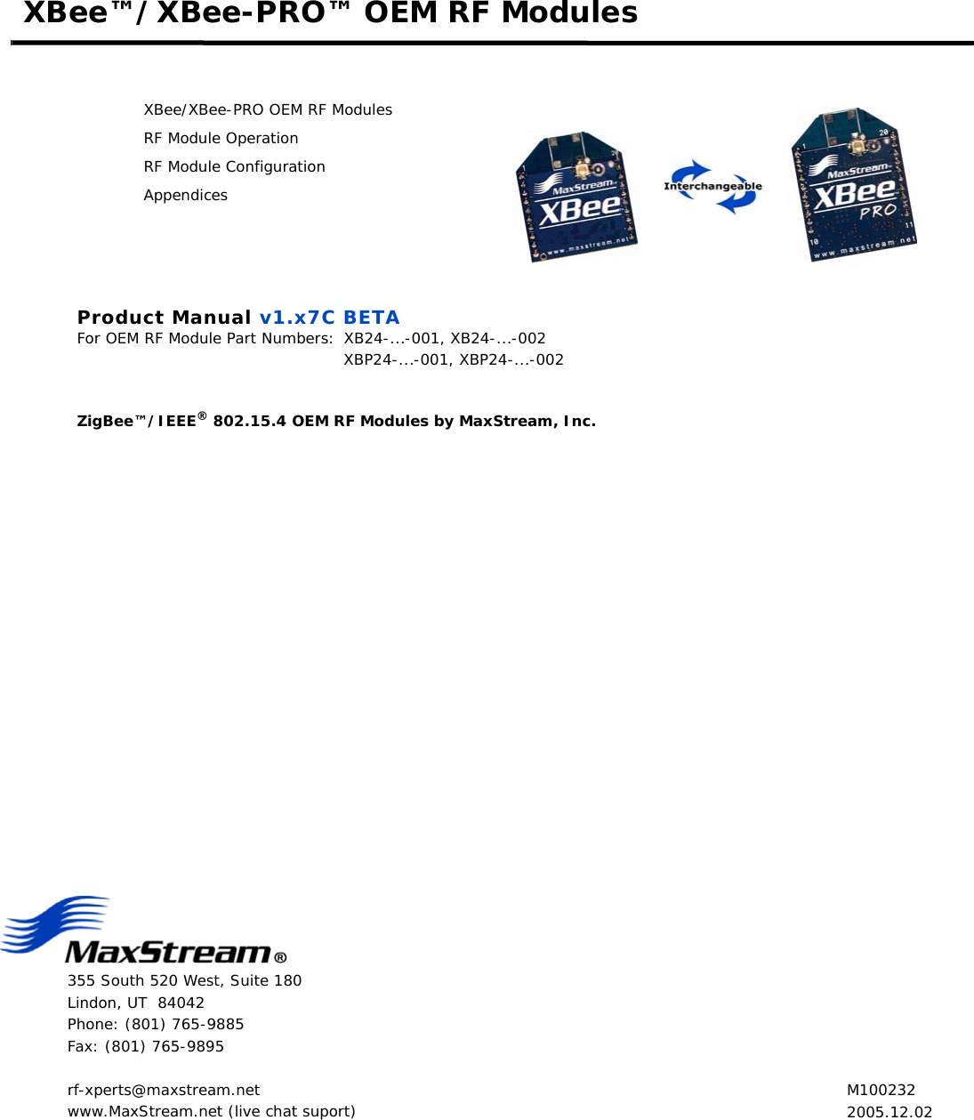 355 South 520 West, Suite 180Lindon, UT  84042Phone: (801) 765-9885Fax: (801) 765-9895rf-xperts@maxstream.netwww.MaxStream.net (live chat suport)XBee™/XBee-PRO™ OEM RF ModulesXBee/XBee-PRO OEM RF ModulesRF Module OperationRF Module ConfigurationAppendicesProduct Manual v1.x7C BETAFor OEM RF Module Part Numbers: XB24-...-001, XB24-...-002 XBP24-...-001, XBP24-...-002ZigBee™/IEEE® 802.15.4 OEM RF Modules by MaxStream, Inc. M1002322005.12.02