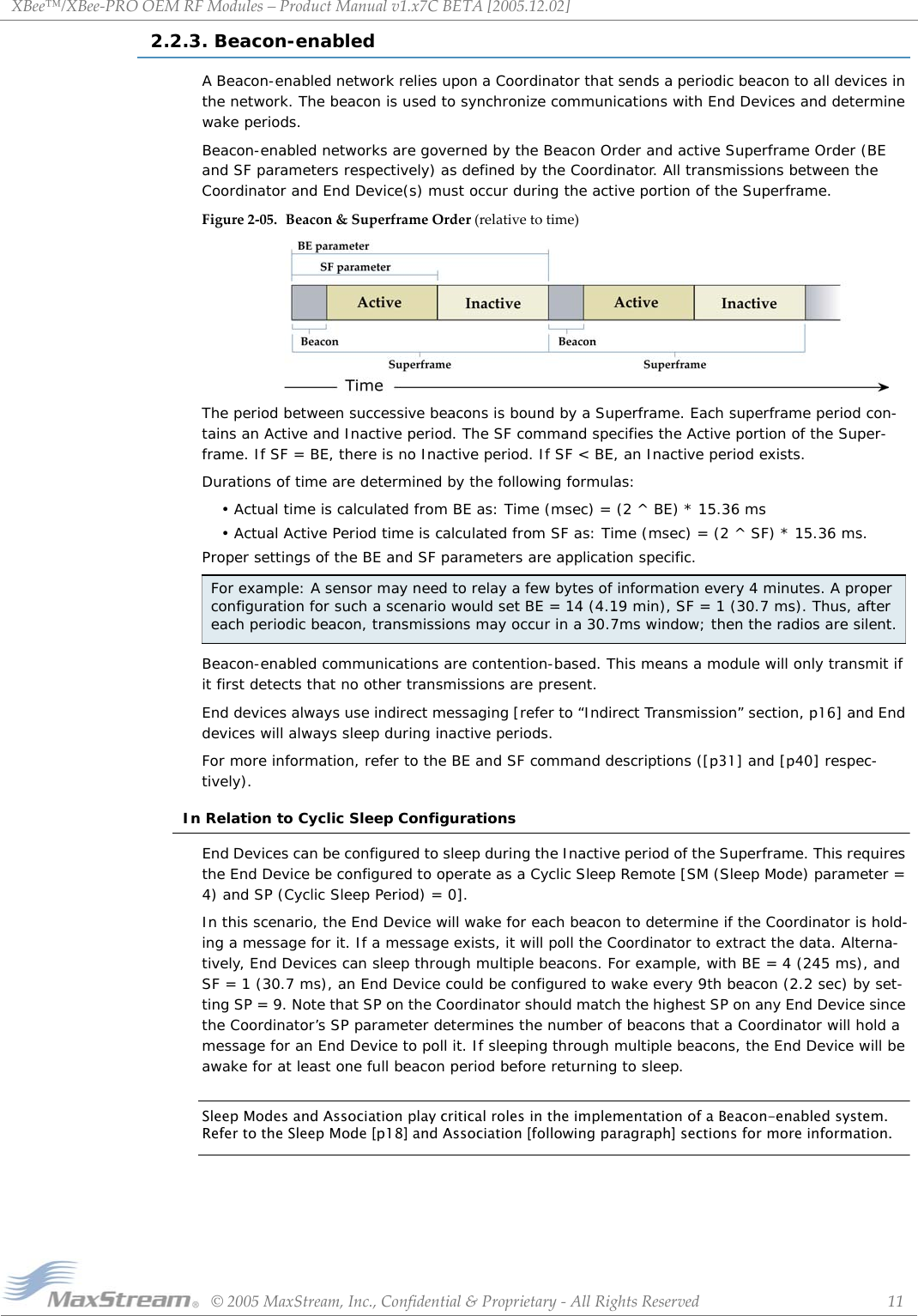 XBee™/XBee‐PROOEMRFModules–ProductManualv1.x7CBETA[2005.12.02]©2005MaxStream,Inc.,Confidential&amp;Proprietary‐AllRightsReserved 112.2.3. Beacon-enabledA Beacon-enabled network relies upon a Coordinator that sends a periodic beacon to all devices in the network. The beacon is used to synchronize communications with End Devices and determine wake periods.Beacon-enabled networks are governed by the Beacon Order and active Superframe Order (BE and SF parameters respectively) as defined by the Coordinator. All transmissions between the Coordinator and End Device(s) must occur during the active portion of the Superframe.Figure2‐05. Beacon&amp;SuperframeOrder(relativetotime)The period between successive beacons is bound by a Superframe. Each superframe period con-tains an Active and Inactive period. The SF command specifies the Active portion of the Super-frame. If SF = BE, there is no Inactive period. If SF &lt; BE, an Inactive period exists. Durations of time are determined by the following formulas:• Actual time is calculated from BE as: Time (msec) = (2 ^ BE) * 15.36 ms• Actual Active Period time is calculated from SF as: Time (msec) = (2 ^ SF) * 15.36 ms.Proper settings of the BE and SF parameters are application specific. Beacon-enabled communications are contention-based. This means a module will only transmit if it first detects that no other transmissions are present. End devices always use indirect messaging [refer to “Indirect Transmission” section, p16] and End devices will always sleep during inactive periods.For more information, refer to the BE and SF command descriptions ([p31] and [p40] respec-tively).In Relation to Cyclic Sleep ConfigurationsEnd Devices can be configured to sleep during the Inactive period of the Superframe. This requires the End Device be configured to operate as a Cyclic Sleep Remote [SM (Sleep Mode) parameter = 4) and SP (Cyclic Sleep Period) = 0].In this scenario, the End Device will wake for each beacon to determine if the Coordinator is hold-ing a message for it. If a message exists, it will poll the Coordinator to extract the data. Alterna-tively, End Devices can sleep through multiple beacons. For example, with BE = 4 (245 ms), and SF = 1 (30.7 ms), an End Device could be configured to wake every 9th beacon (2.2 sec) by set-ting SP = 9. Note that SP on the Coordinator should match the highest SP on any End Device since the Coordinator’s SP parameter determines the number of beacons that a Coordinator will hold a message for an End Device to poll it. If sleeping through multiple beacons, the End Device will be awake for at least one full beacon period before returning to sleep.Sleep Modes and Association play critical roles in the implementation of a Beacon-enabled system. Refer to the Sleep Mode [p18] and Association [following paragraph] sections for more information.For example: A sensor may need to relay a few bytes of information every 4 minutes. A proper configuration for such a scenario would set BE = 14 (4.19 min), SF = 1 (30.7 ms). Thus, after each periodic beacon, transmissions may occur in a 30.7ms window; then the radios are silent.