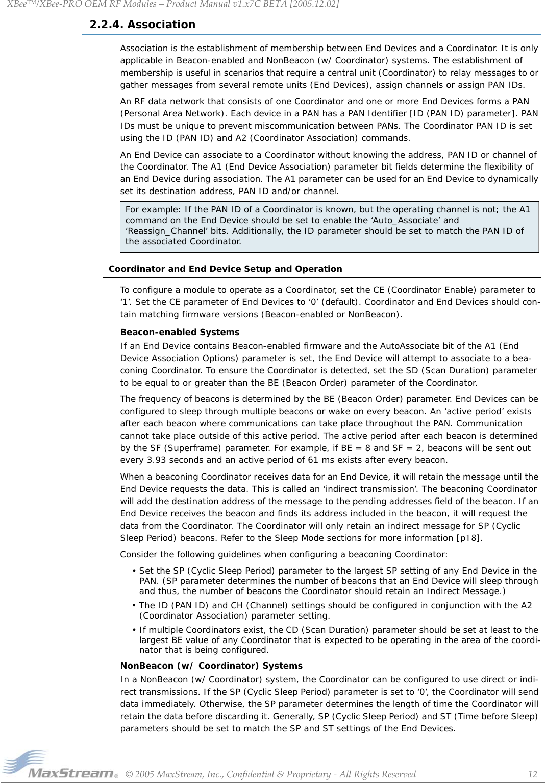 XBee™/XBee‐PROOEMRFModules–ProductManualv1.x7CBETA[2005.12.02]©2005MaxStream,Inc.,Confidential&amp;Proprietary‐AllRightsReserved 122.2.4. AssociationAssociation is the establishment of membership between End Devices and a Coordinator. It is only applicable in Beacon-enabled and NonBeacon (w/ Coordinator) systems. The establishment of membership is useful in scenarios that require a central unit (Coordinator) to relay messages to or gather messages from several remote units (End Devices), assign channels or assign PAN IDs. An RF data network that consists of one Coordinator and one or more End Devices forms a PAN (Personal Area Network). Each device in a PAN has a PAN Identifier [ID (PAN ID) parameter]. PAN IDs must be unique to prevent miscommunication between PANs. The Coordinator PAN ID is set using the ID (PAN ID) and A2 (Coordinator Association) commands.An End Device can associate to a Coordinator without knowing the address, PAN ID or channel of the Coordinator. The A1 (End Device Association) parameter bit fields determine the flexibility of an End Device during association. The A1 parameter can be used for an End Device to dynamically set its destination address, PAN ID and/or channel.Coordinator and End Device Setup and OperationTo configure a module to operate as a Coordinator, set the CE (Coordinator Enable) parameter to ‘1’. Set the CE parameter of End Devices to ‘0’ (default). Coordinator and End Devices should con-tain matching firmware versions (Beacon-enabled or NonBeacon).Beacon-enabled SystemsIf an End Device contains Beacon-enabled firmware and the AutoAssociate bit of the A1 (End Device Association Options) parameter is set, the End Device will attempt to associate to a bea-coning Coordinator. To ensure the Coordinator is detected, set the SD (Scan Duration) parameter to be equal to or greater than the BE (Beacon Order) parameter of the Coordinator.The frequency of beacons is determined by the BE (Beacon Order) parameter. End Devices can be configured to sleep through multiple beacons or wake on every beacon. An ‘active period’ exists after each beacon where communications can take place throughout the PAN. Communication cannot take place outside of this active period. The active period after each beacon is determined by the SF (Superframe) parameter. For example, if BE = 8 and SF = 2, beacons will be sent out every 3.93 seconds and an active period of 61 ms exists after every beacon.When a beaconing Coordinator receives data for an End Device, it will retain the message until the End Device requests the data. This is called an ‘indirect transmission’. The beaconing Coordinator will add the destination address of the message to the pending addresses field of the beacon. If an End Device receives the beacon and finds its address included in the beacon, it will request the data from the Coordinator. The Coordinator will only retain an indirect message for SP (Cyclic Sleep Period) beacons. Refer to the Sleep Mode sections for more information [p18].Consider the following guidelines when configuring a beaconing Coordinator:• Set the SP (Cyclic Sleep Period) parameter to the largest SP setting of any End Device in the PAN. (SP parameter determines the number of beacons that an End Device will sleep through and thus, the number of beacons the Coordinator should retain an Indirect Message.) • The ID (PAN ID) and CH (Channel) settings should be configured in conjunction with the A2 (Coordinator Association) parameter setting. • If multiple Coordinators exist, the CD (Scan Duration) parameter should be set at least to the largest BE value of any Coordinator that is expected to be operating in the area of the coordi-nator that is being configured.NonBeacon (w/ Coordinator) SystemsIn a NonBeacon (w/ Coordinator) system, the Coordinator can be configured to use direct or indi-rect transmissions. If the SP (Cyclic Sleep Period) parameter is set to ‘0’, the Coordinator will send data immediately. Otherwise, the SP parameter determines the length of time the Coordinator will retain the data before discarding it. Generally, SP (Cyclic Sleep Period) and ST (Time before Sleep) parameters should be set to match the SP and ST settings of the End Devices.For example: If the PAN ID of a Coordinator is known, but the operating channel is not; the A1 command on the End Device should be set to enable the ‘Auto_Associate’ and ‘Reassign_Channel’ bits. Additionally, the ID parameter should be set to match the PAN ID of the associated Coordinator.