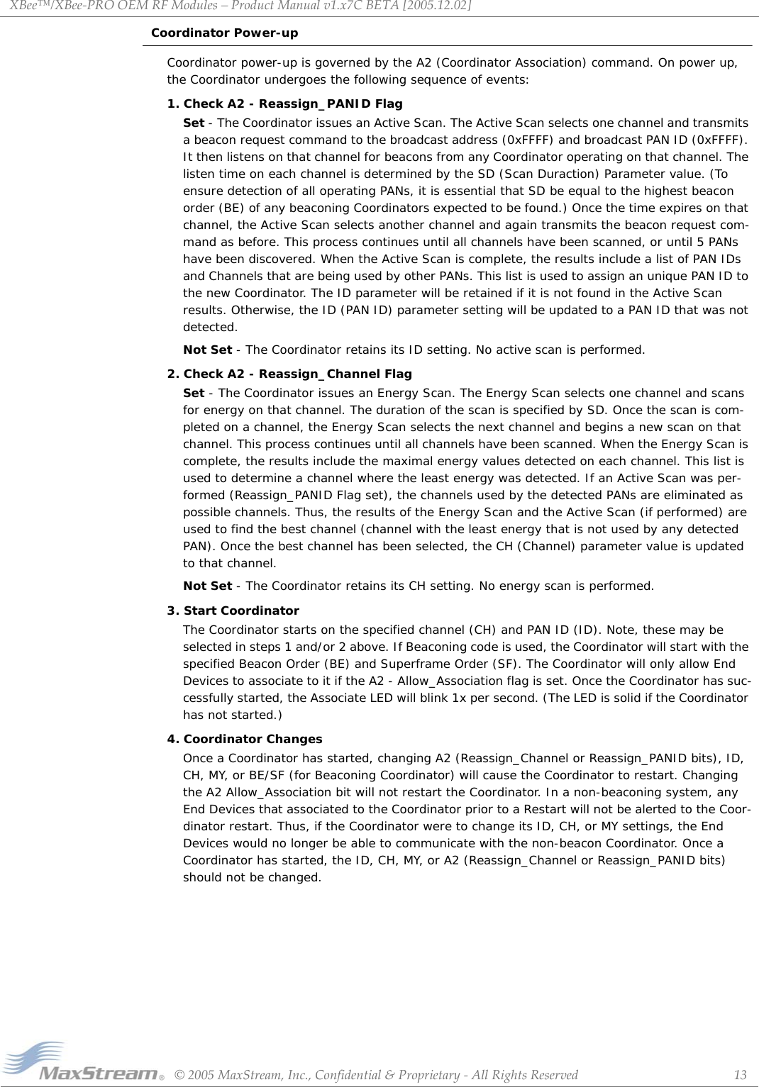 XBee™/XBee‐PROOEMRFModules–ProductManualv1.x7CBETA[2005.12.02]©2005MaxStream,Inc.,Confidential&amp;Proprietary‐AllRightsReserved 13Coordinator Power-upCoordinator power-up is governed by the A2 (Coordinator Association) command. On power up, the Coordinator undergoes the following sequence of events:1. Check A2 - Reassign_PANID FlagSet - The Coordinator issues an Active Scan. The Active Scan selects one channel and transmits a beacon request command to the broadcast address (0xFFFF) and broadcast PAN ID (0xFFFF). It then listens on that channel for beacons from any Coordinator operating on that channel. The listen time on each channel is determined by the SD (Scan Duraction) Parameter value. (To ensure detection of all operating PANs, it is essential that SD be equal to the highest beacon order (BE) of any beaconing Coordinators expected to be found.) Once the time expires on that channel, the Active Scan selects another channel and again transmits the beacon request com-mand as before. This process continues until all channels have been scanned, or until 5 PANs have been discovered. When the Active Scan is complete, the results include a list of PAN IDs and Channels that are being used by other PANs. This list is used to assign an unique PAN ID to the new Coordinator. The ID parameter will be retained if it is not found in the Active Scan results. Otherwise, the ID (PAN ID) parameter setting will be updated to a PAN ID that was not detected.Not Set - The Coordinator retains its ID setting. No active scan is performed.2. Check A2 - Reassign_Channel FlagSet - The Coordinator issues an Energy Scan. The Energy Scan selects one channel and scans for energy on that channel. The duration of the scan is specified by SD. Once the scan is com-pleted on a channel, the Energy Scan selects the next channel and begins a new scan on that channel. This process continues until all channels have been scanned. When the Energy Scan is complete, the results include the maximal energy values detected on each channel. This list is used to determine a channel where the least energy was detected. If an Active Scan was per-formed (Reassign_PANID Flag set), the channels used by the detected PANs are eliminated as possible channels. Thus, the results of the Energy Scan and the Active Scan (if performed) are used to find the best channel (channel with the least energy that is not used by any detected PAN). Once the best channel has been selected, the CH (Channel) parameter value is updated to that channel.Not Set - The Coordinator retains its CH setting. No energy scan is performed.3. Start CoordinatorThe Coordinator starts on the specified channel (CH) and PAN ID (ID). Note, these may be selected in steps 1 and/or 2 above. If Beaconing code is used, the Coordinator will start with the specified Beacon Order (BE) and Superframe Order (SF). The Coordinator will only allow End Devices to associate to it if the A2 - Allow_Association flag is set. Once the Coordinator has suc-cessfully started, the Associate LED will blink 1x per second. (The LED is solid if the Coordinator has not started.)4. Coordinator ChangesOnce a Coordinator has started, changing A2 (Reassign_Channel or Reassign_PANID bits), ID, CH, MY, or BE/SF (for Beaconing Coordinator) will cause the Coordinator to restart. Changing the A2 Allow_Association bit will not restart the Coordinator. In a non-beaconing system, any End Devices that associated to the Coordinator prior to a Restart will not be alerted to the Coor-dinator restart. Thus, if the Coordinator were to change its ID, CH, or MY settings, the End Devices would no longer be able to communicate with the non-beacon Coordinator. Once a Coordinator has started, the ID, CH, MY, or A2 (Reassign_Channel or Reassign_PANID bits) should not be changed. 