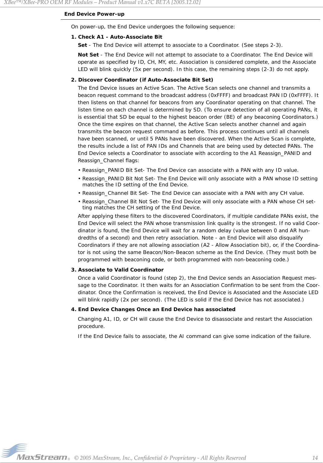 XBee™/XBee‐PROOEMRFModules–ProductManualv1.x7CBETA[2005.12.02]©2005MaxStream,Inc.,Confidential&amp;Proprietary‐AllRightsReserved 14End Device Power-upOn power-up, the End Device undergoes the following sequence:1. Check A1 - Auto-Associate BitSet - The End Device will attempt to associate to a Coordinator. (See steps 2-3).Not Set - The End Device will not attempt to associate to a Coordinator. The End Device will operate as specified by ID, CH, MY, etc. Association is considered complete, and the Associate LED will blink quickly (5x per second). In this case, the remaining steps (2-3) do not apply.2. Discover Coordinator (if Auto-Associate Bit Set)The End Device issues an Active Scan. The Active Scan selects one channel and transmits a beacon request command to the broadcast address (0xFFFF) and broadcast PAN ID (0xFFFF). It then listens on that channel for beacons from any Coordinator operating on that channel. The listen time on each channel is determined by SD. (To ensure detection of all operating PANs, it is essential that SD be equal to the highest beacon order (BE) of any beaconing Coordinators.) Once the time expires on that channel, the Active Scan selects another channel and again transmits the beacon request command as before. This process continues until all channels have been scanned, or until 5 PANs have been discovered. When the Active Scan is complete, the results include a list of PAN IDs and Channels that are being used by detected PANs. The End Device selects a Coordinator to associate with according to the A1 Reassign_PANID and Reassign_Channel flags:• Reassign_PANID Bit Set- The End Device can associate with a PAN with any ID value. • Reassign_PANID Bit Not Set- The End Device will only associate with a PAN whose ID setting matches the ID setting of the End Device. • Reassign_Channel Bit Set- The End Device can associate with a PAN with any CH value. • Reassign_Channel Bit Not Set- The End Device will only associate with a PAN whose CH set-ting matches the CH setting of the End Device. After applying these filters to the discovered Coordinators, if multiple candidate PANs exist, the End Device will select the PAN whose transmission link quality is the strongest. If no valid Coor-dinator is found, the End Device will wait for a random delay (value between 0 and AR hun-dredths of a second) and then retry association. Note - an End Device will also disqualify Coordinators if they are not allowing association (A2 - Allow Association bit), or, if the Coordina-tor is not using the same Beacon/Non-Beacon scheme as the End Device. (They must both be programmed with beaconing code, or both programmed with non-beaconing code.)3. Associate to Valid CoordinatorOnce a valid Coordinator is found (step 2), the End Device sends an Association Request mes-sage to the Coordinator. It then waits for an Association Confirmation to be sent from the Coor-dinator. Once the Confirmation is received, the End Device is Associated and the Associate LED will blink rapidly (2x per second). (The LED is solid if the End Device has not associated.)4. End Device Changes Once an End Device has associatedChanging A1, ID, or CH will cause the End Device to disassociate and restart the Association procedure.If the End Device fails to associate, the AI command can give some indication of the failure.