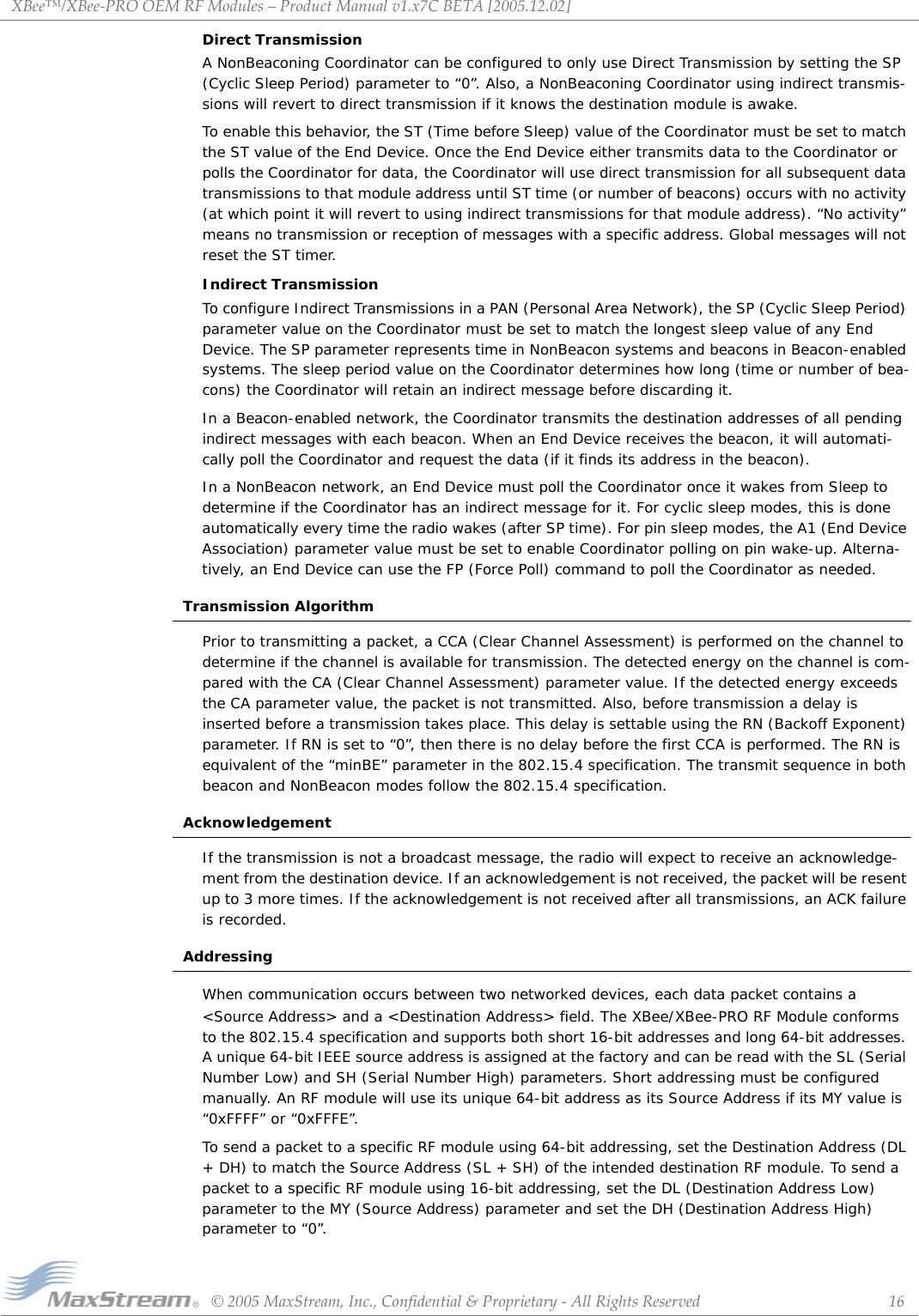 XBee™/XBee‐PROOEMRFModules–ProductManualv1.x7CBETA[2005.12.02]©2005MaxStream,Inc.,Confidential&amp;Proprietary‐AllRightsReserved 16Direct TransmissionA NonBeaconing Coordinator can be configured to only use Direct Transmission by setting the SP (Cyclic Sleep Period) parameter to “0”. Also, a NonBeaconing Coordinator using indirect transmis-sions will revert to direct transmission if it knows the destination module is awake. To enable this behavior, the ST (Time before Sleep) value of the Coordinator must be set to match the ST value of the End Device. Once the End Device either transmits data to the Coordinator or polls the Coordinator for data, the Coordinator will use direct transmission for all subsequent data transmissions to that module address until ST time (or number of beacons) occurs with no activity (at which point it will revert to using indirect transmissions for that module address). “No activity” means no transmission or reception of messages with a specific address. Global messages will not reset the ST timer.Indirect TransmissionTo configure Indirect Transmissions in a PAN (Personal Area Network), the SP (Cyclic Sleep Period) parameter value on the Coordinator must be set to match the longest sleep value of any End Device. The SP parameter represents time in NonBeacon systems and beacons in Beacon-enabled systems. The sleep period value on the Coordinator determines how long (time or number of bea-cons) the Coordinator will retain an indirect message before discarding it.In a Beacon-enabled network, the Coordinator transmits the destination addresses of all pending indirect messages with each beacon. When an End Device receives the beacon, it will automati-cally poll the Coordinator and request the data (if it finds its address in the beacon).In a NonBeacon network, an End Device must poll the Coordinator once it wakes from Sleep to determine if the Coordinator has an indirect message for it. For cyclic sleep modes, this is done automatically every time the radio wakes (after SP time). For pin sleep modes, the A1 (End Device Association) parameter value must be set to enable Coordinator polling on pin wake-up. Alterna-tively, an End Device can use the FP (Force Poll) command to poll the Coordinator as needed.Transmission AlgorithmPrior to transmitting a packet, a CCA (Clear Channel Assessment) is performed on the channel to determine if the channel is available for transmission. The detected energy on the channel is com-pared with the CA (Clear Channel Assessment) parameter value. If the detected energy exceeds the CA parameter value, the packet is not transmitted. Also, before transmission a delay is inserted before a transmission takes place. This delay is settable using the RN (Backoff Exponent) parameter. If RN is set to “0”, then there is no delay before the first CCA is performed. The RN is equivalent of the “minBE” parameter in the 802.15.4 specification. The transmit sequence in both beacon and NonBeacon modes follow the 802.15.4 specification.AcknowledgementIf the transmission is not a broadcast message, the radio will expect to receive an acknowledge-ment from the destination device. If an acknowledgement is not received, the packet will be resent up to 3 more times. If the acknowledgement is not received after all transmissions, an ACK failure is recorded.AddressingWhen communication occurs between two networked devices, each data packet contains a &lt;Source Address&gt; and a &lt;Destination Address&gt; field. The XBee/XBee-PRO RF Module conforms to the 802.15.4 specification and supports both short 16-bit addresses and long 64-bit addresses. A unique 64-bit IEEE source address is assigned at the factory and can be read with the SL (Serial Number Low) and SH (Serial Number High) parameters. Short addressing must be configured manually. An RF module will use its unique 64-bit address as its Source Address if its MY value is “0xFFFF” or “0xFFFE”.To send a packet to a specific RF module using 64-bit addressing, set the Destination Address (DL + DH) to match the Source Address (SL + SH) of the intended destination RF module. To send a packet to a specific RF module using 16-bit addressing, set the DL (Destination Address Low) parameter to the MY (Source Address) parameter and set the DH (Destination Address High) parameter to “0”.