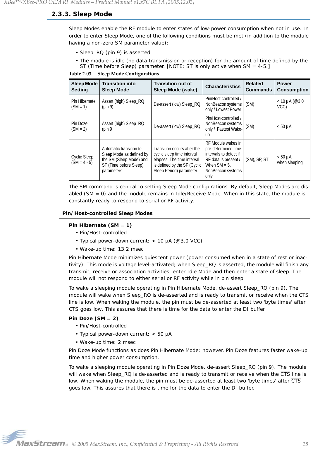 XBee™/XBee‐PROOEMRFModules–ProductManualv1.x7CBETA[2005.12.02]©2005MaxStream,Inc.,Confidential&amp;Proprietary‐AllRightsReserved 182.3.3. Sleep ModeSleep Modes enable the RF module to enter states of low-power consumption when not in use. In order to enter Sleep Mode, one of the following conditions must be met (in addition to the module having a non-zero SM parameter value):• Sleep_RQ (pin 9) is asserted.• The module is idle (no data transmission or reception) for the amount of time defined by the ST (Time before Sleep) parameter. [NOTE: ST is only active when SM = 4-5.]The SM command is central to setting Sleep Mode configurations. By default, Sleep Modes are dis-abled (SM = 0) and the module remains in Idle/Receive Mode. When in this state, the module is constantly ready to respond to serial or RF activity.Pin/Host-controlled Sleep ModesPin Hibernate (SM = 1)• Pin/Host-controlled• Typical power-down current: &lt; 10 µA (@3.0 VCC)• Wake-up time: 13.2 msecPin Hibernate Mode minimizes quiescent power (power consumed when in a state of rest or inac-tivity). This mode is voltage level-activated; when Sleep_RQ is asserted, the module will finish any transmit, receive or association activities, enter Idle Mode and then enter a state of sleep. The module will not respond to either serial or RF activity while in pin sleep.To wake a sleeping module operating in Pin Hibernate Mode, de-assert Sleep_RQ (pin 9). The module will wake when Sleep_RQ is de-asserted and is ready to transmit or receive when the CTS line is low. When waking the module, the pin must be de-asserted at least two &apos;byte times&apos; after CTS goes low. This assures that there is time for the data to enter the DI buffer.Pin Doze (SM = 2)• Pin/Host-controlled • Typical power-down current: &lt; 50 µA• Wake-up time: 2 msecPin Doze Mode functions as does Pin Hibernate Mode; however, Pin Doze features faster wake-up time and higher power consumption.To wake a sleeping module operating in Pin Doze Mode, de-assert Sleep_RQ (pin 9). The module will wake when Sleep_RQ is de-asserted and is ready to transmit or receive when the CTS line is low. When waking the module, the pin must be de-asserted at least two &apos;byte times&apos; after CTS goes low. This assures that there is time for the data to enter the DI buffer.Table2‐03. SleepModeConfigurationsSleep Mode Setting Transition into Sleep Mode Transition out of Sleep Mode (wake) Characteristics RelatedCommands PowerConsumptionPin Hibernate (SM = 1) Assert (high) Sleep_RQ (pin 9) De-assert (low) Sleep_RQ Pin/Host-controlled / NonBeacon systems only / Lowest Power (SM) &lt; 10 µA (@3.0 VCC)Pin Doze (SM = 2) Assert (high) Sleep_RQ (pin 9 De-assert (low) Sleep_RQPin/Host-controlled / NonBeacon systems only /  Fastest Wake-up(SM) &lt; 50 µACyclic Sleep (SM = 4 - 5)Automatic transition to Sleep Mode as defined by the SM (Sleep Mode) and ST (Time before Sleep) parameters.Transition occurs after the cyclic sleep time interval elapses. The time interval is defined by the SP (Cyclic Sleep Period) parameter.RF Module wakes in pre-determined time intervals to detect if RF data is present / When SM = 5, NonBeacon systems only(SM), SP, ST &lt; 50 µA when sleeping