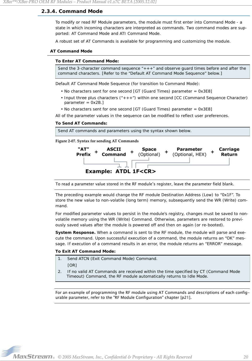 XBee™/XBee‐PROOEMRFModules–ProductManualv1.x7CBETA[2005.12.02]©2005MaxStream,Inc.,Confidential&amp;Proprietary‐AllRightsReserved 202.3.4. Command ModeTo modify or read RF Module parameters, the module must first enter into Command Mode - a state in which incoming characters are interpreted as commands. Two command modes are sup-ported: AT Command Mode and ATI Command Mode.A robust set of AT Commands is available for programming and customizing the module.AT Command ModeTo Enter AT Command Mode:Default AT Command Mode Sequence (for transition to Command Mode):• No characters sent for one second [GT (Guard Times) parameter = 0x3E8]• Input three plus characters (“+++”) within one second [CC (Command Sequence Character) parameter = 0x2B.]• No characters sent for one second [GT (Guard Times) parameter = 0x3E8]All of the parameter values in the sequence can be modified to reflect user preferences.To Send AT Commands:Figure2‐07.SyntaxforsendingATCommandsTo read a parameter value stored in the RF module’s register, leave the parameter field blank.The preceding example would change the RF module Destination Address (Low) to “0x1F”. To store the new value to non-volatile (long term) memory, subsequently send the WR (Write) com-mand.For modified parameter values to persist in the module’s registry, changes must be saved to non-volatile memory using the WR (Write) Command. Otherwise, parameters are restored to previ-ously saved values after the module is powered off and then on again (or re-booted).System Response. When a command is sent to the RF module, the module will parse and exe-cute the command. Upon successful execution of a command, the module returns an “OK” mes-sage. If execution of a command results in an error, the module returns an “ERROR” message.To Exit AT Command Mode:For an example of programming the RF module using AT Commands and descriptions of each config-urable parameter, refer to the &quot;RF Module Configuration&quot; chapter [p21].Send the 3-character command sequence “+++” and observe guard times before and after the command characters. [Refer to the “Default AT Command Mode Sequence” below.]Send AT commands and parameters using the syntax shown below.1.    Send ATCN (Exit Command Mode) Command.       [OR]2.    If no valid AT Commands are received within the time specified by CT (Command Mode Timeout) Command, the RF module automatically returns to Idle Mode. 