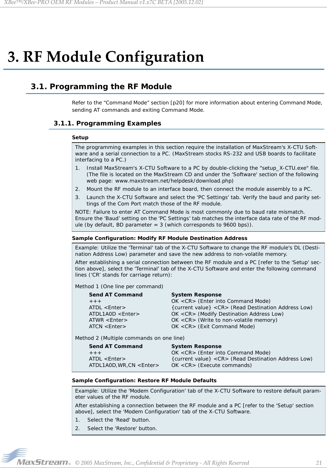 XBee™/XBee‐PROOEMRFModules–ProductManualv1.x7CBETA[2005.12.02]©2005MaxStream,Inc.,Confidential&amp;Proprietary‐AllRightsReserved 213.RFModuleConfiguration3.1. Programming the RF ModuleRefer to the “Command Mode” section [p20] for more information about entering Command Mode, sending AT commands and exiting Command Mode.3.1.1. Programming ExamplesSetupSample Configuration: Modify RF Module Destination AddressSample Configuration: Restore RF Module DefaultsThe programming examples in this section require the installation of MaxStream&apos;s X-CTU Soft-ware and a serial connection to a PC. (MaxStream stocks RS-232 and USB boards to facilitate interfacing to a PC.)1. Install MaxStream&apos;s X-CTU Software to a PC by double-clicking the &quot;setup_X-CTU.exe&quot; file. (The file is located on the MaxStream CD and under the &apos;Software&apos; section of the following web page: www.maxstream.net/helpdesk/download.php)2. Mount the RF module to an interface board, then connect the module assembly to a PC.3. Launch the X-CTU Software and select the &apos;PC Settings&apos; tab. Verify the baud and parity set-tings of the Com Port match those of the RF module.NOTE: Failure to enter AT Command Mode is most commonly due to baud rate mismatch. Ensure the ‘Baud’ setting on the ‘PC Settings’ tab matches the interface data rate of the RF mod-ule (by default, BD parameter = 3 (which corresponds to 9600 bps)).Example: Utilize the &apos;Terminal&apos; tab of the X-CTU Software to change the RF module&apos;s DL (Desti-nation Address Low) parameter and save the new address to non-volatile memory.After establishing a serial connection between the RF module and a PC [refer to the &apos;Setup&apos; sec-tion above], select the ‘Terminal’ tab of the X-CTU Software and enter the following command lines (‘CR’ stands for carriage return):Method 1 (One line per command)Send AT Command +++ ATDL &lt;Enter&gt; ATDL1A0D &lt;Enter&gt; ATWR &lt;Enter&gt; ATCN &lt;Enter&gt;System Response OK &lt;CR&gt; (Enter into Command Mode) {current value} &lt;CR&gt; (Read Destination Address Low) OK &lt;CR&gt; (Modify Destination Address Low) OK &lt;CR&gt; (Write to non-volatile memory) OK &lt;CR&gt; (Exit Command Mode)Method 2 (Multiple commands on one line)Send AT Command +++ ATDL &lt;Enter&gt; ATDL1A0D,WR,CN &lt;Enter&gt;System Response OK &lt;CR&gt; (Enter into Command Mode) {current value} &lt;CR&gt; (Read Destination Address Low) OK &lt;CR&gt; (Execute commands)Example: Utilize the &apos;Modem Configuration&apos; tab of the X-CTU Software to restore default param-eter values of the RF module.After establishing a connection between the RF module and a PC [refer to the &apos;Setup&apos; section above], select the &apos;Modem Configuration&apos; tab of the X-CTU Software.1.    Select the &apos;Read&apos; button.2.    Select the &apos;Restore&apos; button.