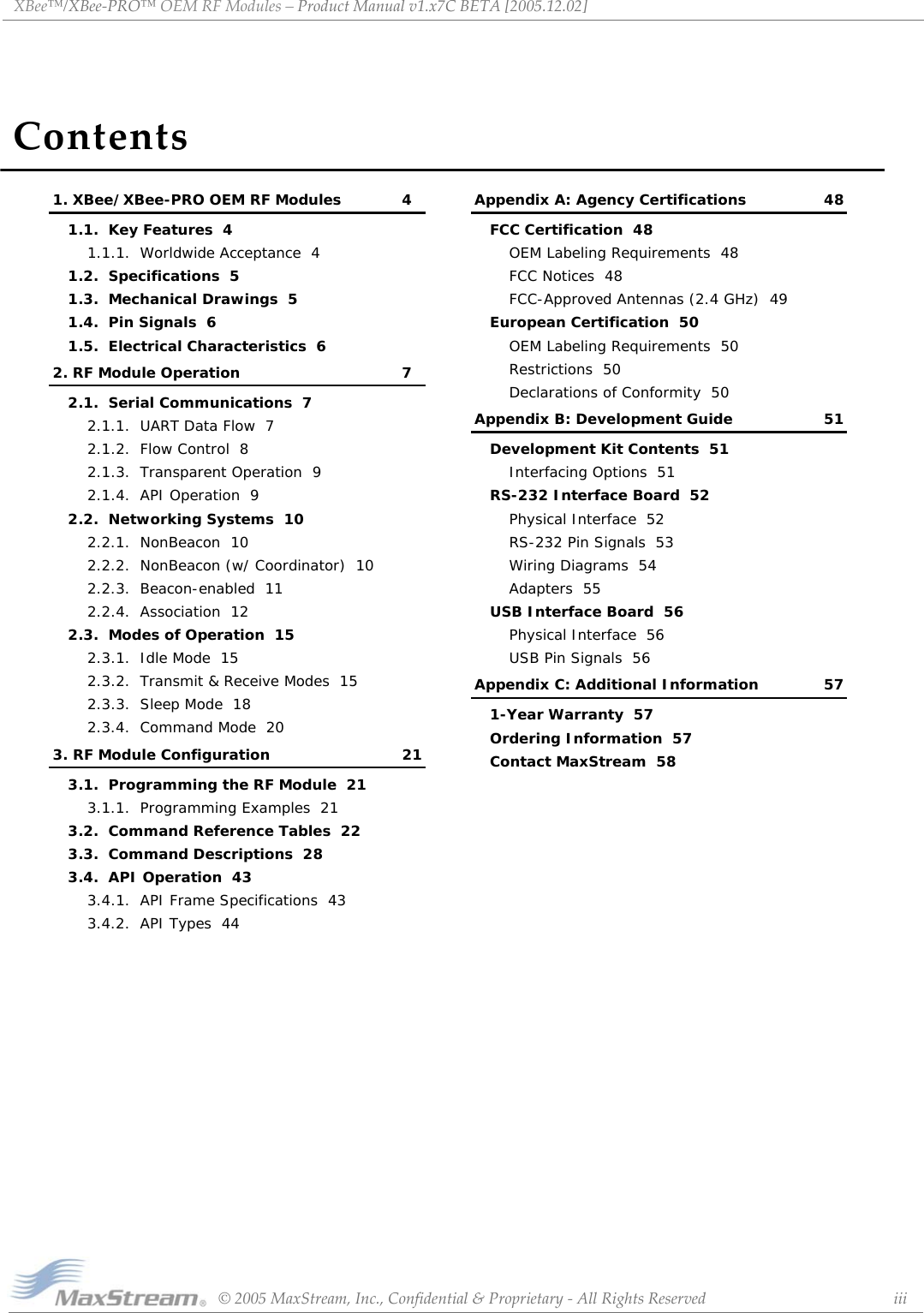 ContentsXBee™/XBee‐PRO™OEMRFModules–ProductManualv1.x7CBETA[2005.12.02]©2005MaxStream,Inc.,Confidential&amp;Proprietary‐AllRightsReserved iii1. XBee/XBee-PRO OEM RF Modules 41.1.  Key Features  41.1.1.  Worldwide Acceptance  41.2.  Specifications  51.3.  Mechanical Drawings  51.4.  Pin Signals  61.5.  Electrical Characteristics  62. RF Module Operation 72.1.  Serial Communications  72.1.1.  UART Data Flow  72.1.2.  Flow Control  82.1.3.  Transparent Operation  92.1.4.  API Operation  92.2.  Networking Systems  102.2.1.  NonBeacon  102.2.2.  NonBeacon (w/ Coordinator)  102.2.3.  Beacon-enabled  112.2.4.  Association  122.3.  Modes of Operation  152.3.1.  Idle Mode  152.3.2.  Transmit &amp; Receive Modes  152.3.3.  Sleep Mode  182.3.4.  Command Mode  203. RF Module Configuration 213.1.  Programming the RF Module  213.1.1.  Programming Examples  213.2.  Command Reference Tables  223.3.  Command Descriptions  283.4.  API Operation  433.4.1.  API Frame Specifications  433.4.2.  API Types  44Appendix A: Agency Certifications 48FCC Certification  48OEM Labeling Requirements  48FCC Notices  48FCC-Approved Antennas (2.4 GHz)  49European Certification  50OEM Labeling Requirements  50Restrictions  50Declarations of Conformity  50Appendix B: Development Guide 51Development Kit Contents  51Interfacing Options  51RS-232 Interface Board  52Physical Interface  52RS-232 Pin Signals  53Wiring Diagrams  54Adapters  55USB Interface Board  56Physical Interface  56USB Pin Signals  56Appendix C: Additional Information 571-Year Warranty  57Ordering Information  57Contact MaxStream  58