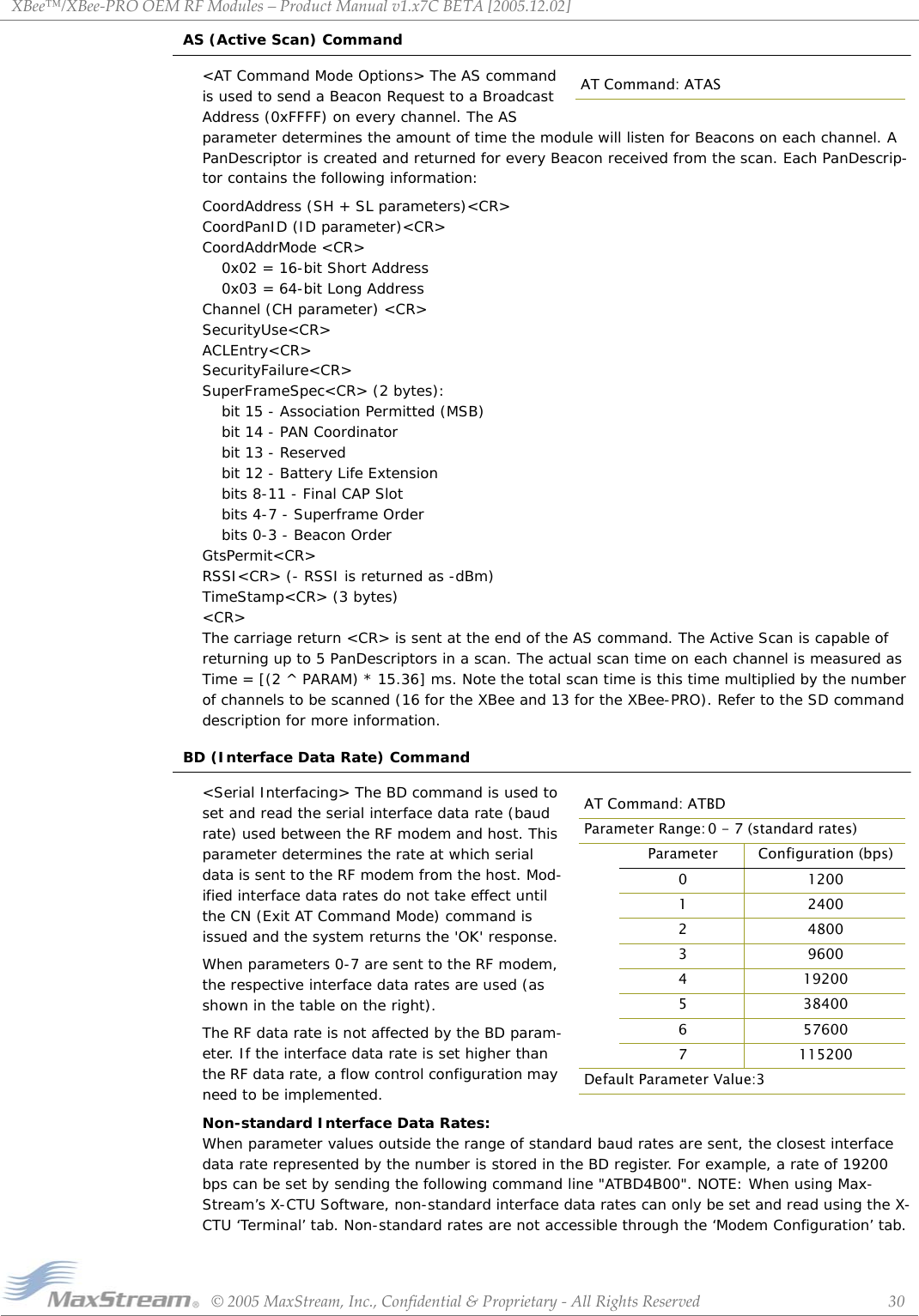 XBee™/XBee‐PROOEMRFModules–ProductManualv1.x7CBETA[2005.12.02]©2005MaxStream,Inc.,Confidential&amp;Proprietary‐AllRightsReserved 30AS (Active Scan) Command&lt;AT Command Mode Options&gt; The AS command is used to send a Beacon Request to a Broadcast Address (0xFFFF) on every channel. The AS parameter determines the amount of time the module will listen for Beacons on each channel. A PanDescriptor is created and returned for every Beacon received from the scan. Each PanDescrip-tor contains the following information:CoordAddress (SH + SL parameters)&lt;CR&gt;  CoordPanID (ID parameter)&lt;CR&gt; CoordAddrMode &lt;CR&gt; 0x02 = 16-bit Short Address  0x03 = 64-bit Long Address  Channel (CH parameter) &lt;CR&gt;  SecurityUse&lt;CR&gt;  ACLEntry&lt;CR&gt;  SecurityFailure&lt;CR&gt;  SuperFrameSpec&lt;CR&gt; (2 bytes): bit 15 - Association Permitted (MSB)  bit 14 - PAN Coordinator  bit 13 - Reserved  bit 12 - Battery Life Extension bits 8-11 - Final CAP Slot  bits 4-7 - Superframe Order  bits 0-3 - Beacon Order  GtsPermit&lt;CR&gt;  RSSI&lt;CR&gt; (- RSSI is returned as -dBm)  TimeStamp&lt;CR&gt; (3 bytes)  &lt;CR&gt;The carriage return &lt;CR&gt; is sent at the end of the AS command. The Active Scan is capable of returning up to 5 PanDescriptors in a scan. The actual scan time on each channel is measured as Time = [(2 ^ PARAM) * 15.36] ms. Note the total scan time is this time multiplied by the number of channels to be scanned (16 for the XBee and 13 for the XBee-PRO). Refer to the SD command description for more information. BD (Interface Data Rate) Command&lt;Serial Interfacing&gt; The BD command is used to set and read the serial interface data rate (baud rate) used between the RF modem and host. This parameter determines the rate at which serial data is sent to the RF modem from the host. Mod-ified interface data rates do not take effect until the CN (Exit AT Command Mode) command is issued and the system returns the &apos;OK&apos; response.When parameters 0-7 are sent to the RF modem, the respective interface data rates are used (as shown in the table on the right).The RF data rate is not affected by the BD param-eter. If the interface data rate is set higher than the RF data rate, a flow control configuration may need to be implemented.Non-standard Interface Data Rates:  When parameter values outside the range of standard baud rates are sent, the closest interface data rate represented by the number is stored in the BD register. For example, a rate of 19200 bps can be set by sending the following command line &quot;ATBD4B00&quot;. NOTE: When using Max-Stream’s X-CTU Software, non-standard interface data rates can only be set and read using the X-CTU ‘Terminal’ tab. Non-standard rates are not accessible through the ‘Modem Configuration’ tab.AT Command: ATASAT Command: ATBDParameter Range: 0 - 7 (standard rates)Parameter Configuration (bps)0 12001 24002 48003 96004 192005 384006 576007 115200Default Parameter Value:3