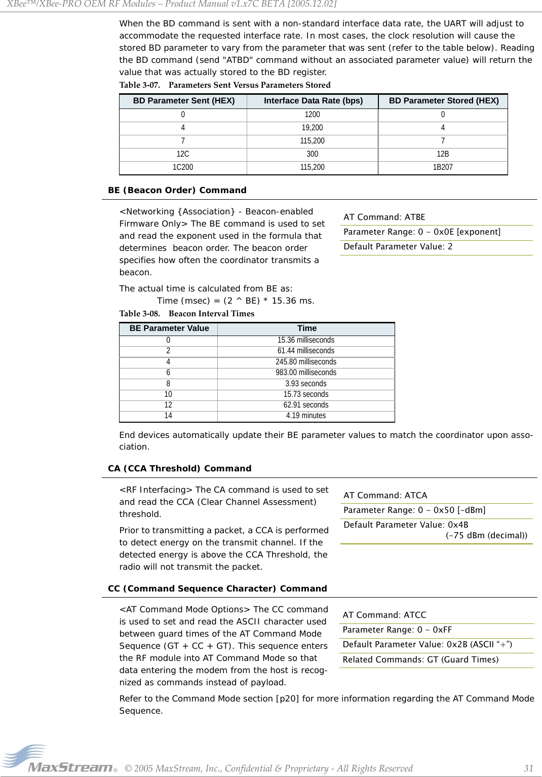 XBee™/XBee‐PROOEMRFModules–ProductManualv1.x7CBETA[2005.12.02]©2005MaxStream,Inc.,Confidential&amp;Proprietary‐AllRightsReserved 31When the BD command is sent with a non-standard interface data rate, the UART will adjust to accommodate the requested interface rate. In most cases, the clock resolution will cause the stored BD parameter to vary from the parameter that was sent (refer to the table below). Reading the BD command (send &quot;ATBD&quot; command without an associated parameter value) will return the value that was actually stored to the BD register.BE (Beacon Order) Command&lt;Networking {Association} - Beacon-enabled Firmware Only&gt; The BE command is used to set and read the exponent used in the formula that determines  beacon order. The beacon order specifies how often the coordinator transmits a beacon. The actual time is calculated from BE as:  Time (msec) = (2 ^ BE) * 15.36 ms. End devices automatically update their BE parameter values to match the coordinator upon asso-ciation.CA (CCA Threshold) Command&lt;RF Interfacing&gt; The CA command is used to set and read the CCA (Clear Channel Assessment) threshold.Prior to transmitting a packet, a CCA is performed to detect energy on the transmit channel. If the detected energy is above the CCA Threshold, the radio will not transmit the packet.CC (Command Sequence Character) Command&lt;AT Command Mode Options&gt; The CC command is used to set and read the ASCII character used between guard times of the AT Command Mode Sequence (GT + CC + GT). This sequence enters the RF module into AT Command Mode so that data entering the modem from the host is recog-nized as commands instead of payload.Refer to the Command Mode section [p20] for more information regarding the AT Command Mode Sequence.Table3‐07. ParametersSentVersusParametersStoredBD Parameter Sent (HEX) Interface Data Rate (bps) BD Parameter Stored (HEX)0 1200 04 19,200 47 115,200 712C 300 12B1C200 115,200 1B207Table3‐08. BeaconIntervalTimesBE Parameter Value Time0 15.36 milliseconds2 61.44 milliseconds4 245.80 milliseconds6 983.00 milliseconds8 3.93 seconds10 15.73 seconds12 62.91 seconds14 4.19 minutesAT Command: ATBEParameter Range: 0 - 0x0E [exponent]Default Parameter Value: 2AT Command: ATCAParameter Range: 0 - 0x50 [-dBm]Default Parameter Value: 0x4B             (-75 dBm (decimal))AT Command: ATCCParameter Range: 0 - 0xFFDefault Parameter Value: 0x2B (ASCII “+”)Related Commands: GT (Guard Times)