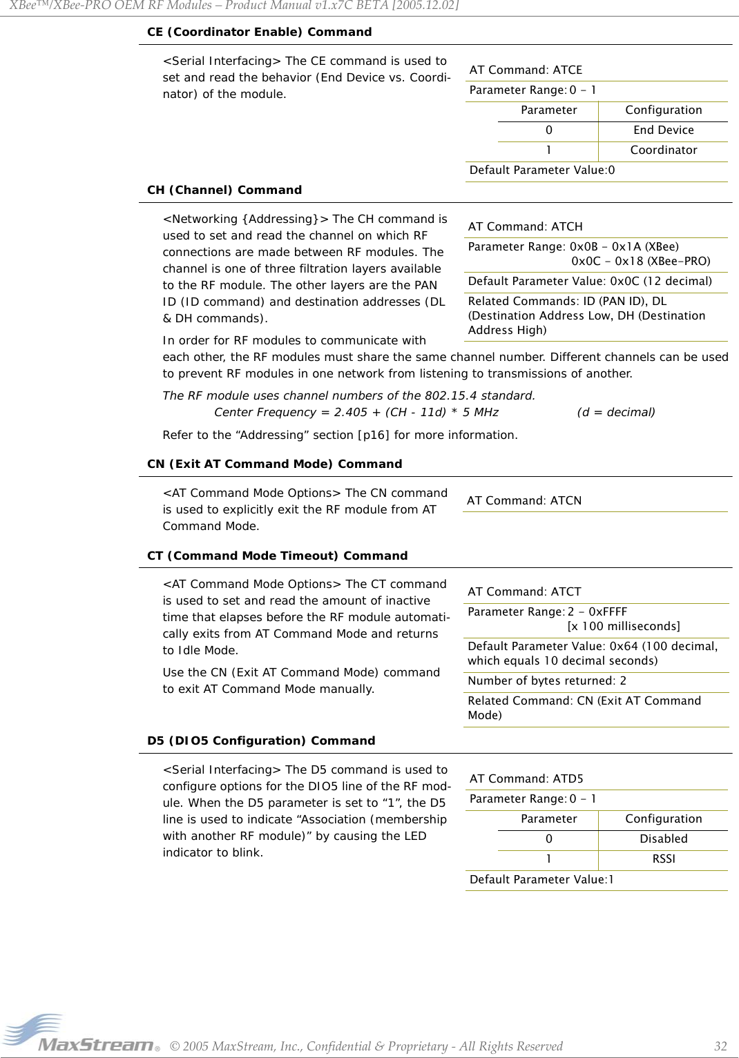 XBee™/XBee‐PROOEMRFModules–ProductManualv1.x7CBETA[2005.12.02]©2005MaxStream,Inc.,Confidential&amp;Proprietary‐AllRightsReserved 32CE (Coordinator Enable) Command&lt;Serial Interfacing&gt; The CE command is used to set and read the behavior (End Device vs. Coordi-nator) of the module.CH (Channel) Command&lt;Networking {Addressing}&gt; The CH command is used to set and read the channel on which RF connections are made between RF modules. The channel is one of three filtration layers available to the RF module. The other layers are the PAN ID (ID command) and destination addresses (DL &amp; DH commands).In order for RF modules to communicate with each other, the RF modules must share the same channel number. Different channels can be used to prevent RF modules in one network from listening to transmissions of another.The RF module uses channel numbers of the 802.15.4 standard. Center Frequency = 2.405 + (CH - 11d) * 5 MHz (d = decimal)Refer to the “Addressing” section [p16] for more information.CN (Exit AT Command Mode) Command&lt;AT Command Mode Options&gt; The CN command is used to explicitly exit the RF module from AT Command Mode.CT (Command Mode Timeout) Command&lt;AT Command Mode Options&gt; The CT command is used to set and read the amount of inactive time that elapses before the RF module automati-cally exits from AT Command Mode and returns to Idle Mode.Use the CN (Exit AT Command Mode) command to exit AT Command Mode manually.D5 (DIO5 Configuration) Command&lt;Serial Interfacing&gt; The D5 command is used to configure options for the DIO5 line of the RF mod-ule. When the D5 parameter is set to “1”, the D5 line is used to indicate “Association (membership with another RF module)” by causing the LED indicator to blink.AT Command: ATCEParameter Range: 0 - 1Parameter Configuration0End Device1CoordinatorDefault Parameter Value:0AT Command: ATCHParameter Range: 0x0B - 0x1A (XBee)  0x0C - 0x18 (XBee-PRO)Default Parameter Value: 0x0C (12 decimal)Related Commands: ID (PAN ID), DL (Destination Address Low, DH (Destination Address High)AT Command: ATCNAT Command: ATCTParameter Range: 2 - 0xFFFF [x 100 milliseconds]Default Parameter Value: 0x64 (100 decimal, which equals 10 decimal seconds)Number of bytes returned: 2Related Command: CN (Exit AT Command Mode)AT Command: ATD5Parameter Range: 0 - 1Parameter Configuration0Disabled1 RSSIDefault Parameter Value:1